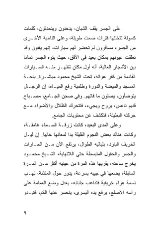 ‫ﻋﻠﻰ ﺍﻟﺠﺴﺭ ﻴﻘﻑ ﺍﻟﺸﺒﺎﻥ، ﻴﺩﺨﻨﻭﻥ ﻭﻴﺘﺤﺩﺜﻭﻥ، ﻜﻠﻤﺎﺕ‬
‫ﻜﺴﻭﻟﺔ ﺘﺘﺨﻠﻠﻬﺎ ﻓﺘﺭﺍﺕ ﺼﻤﺕ ﻁﻭﻴﻠﺔ، ﻭﻋﻠﻰ ﺍﻟﻨﺎﺤﻴﺔ ﺍﻷﺨـﺭﻯ‬
‫ﻤﻥ ﺍﻟﺠﺴﺭ، ﻤﺴﺎﻓﺭﻭﻥ ﻟﻡ ﺘﺤﻀﺭ ﻟﻬﻡ ﺴﻴﺎﺭﺍﺕ، ﺇﻨﻬﻡ ﻴﻘﻔﻭﻥ ﻭﻗﺩ‬
‫ﺘﻌﻠﻘﺕ ﻋﻴﻭﻨﻬﻡ ﺒﻤﻜﺎﻥ ﺒﻌﻴﺩ ﻓﻲ ﺍﻷﻓﻕ، ﺤﻴﺙ ﻴﺘﻭﻩ ﺍﻟﺠﺴﺭ ﺘﻤﺎﻤﺎ‬
 ‫‪‬‬
‫ﺒﻴﻥ ﺍﻷﺸﺠﺎﺭ ﺍﻟﻌﺎﻟﻴﺔ، ﺃﻨﻪ ﺃﻭل ﻤﻜﺎﻥ ﺘﻅﻬـﺭ ﻤﻨـﻪ ﺍﻟﺴـﻴﺎﺭﺍﺕ‬
‫ﺍﻟﻘﺎﺩﻤﺔ ﻤﻥ ﻜﻔﺭ ﻋﻭﺍﻨﻪ، ﺘﺤﺕ ﺍﻟﺸﻴﺦ ﻤﺤﻤﻭﺩ ﻤﺒﺎﺸـﺭﺓ. ﺒﺎﺤـﺔ‬
‫ﺍﻟﻤﺴﺠﺩ ﻭﺍﻟﻤﻴﻀﺔ ﻭﺍﻟﺩﻭﺭﺓ ﻭﻁﻠﻤﺒﺔ ﺭﻓﻊ ﺍﻟﻤﻴـﺎﻩ، ﺇﻥ ﺍﻟﺭﺠـﺎل‬
‫ﻴﺘﻭﻀﺄﻭﻥ، ﻴﺼﻠﻭﻥ ﻤﺎ ﻓﺎﺘﻬﻡ. ﻭﻓﻲ ﺼﺤﻥ ﺍﻟﺠـﺎﻤﻊ، ﻤﺼـﺒﺎﺡ‬
‫ﻗﺩﻴﻡ ﻨﺎﻋﺱ، ﻴﺭﻭﺡ ﻭﻴﺠﻲﺀ، ﻓﺘﺘﺤﺭﻙ ﺍﻟﻅﻼل ﻭﺍﻷﻀﻭﺍﺀ ﻤـﻊ‬
              ‫ﺤﺭﻜﺘﻪ ﺍﻟﺒﻁﻴﺌﺔ، ﻓﺘﻜﺸﻑ ﻋﻥ ﻤﺤﺘﻭﻴﺎﺕ ﺍﻟﺠﺎﻤﻊ.‬
‫ﻭﻋﻠﻰ ﺍﻟﻤﺩﻯ ﺍﻟﺒﻌﻴﺩ، ﻜﺎﻨﺕ ﺯﺭﻗـﺔ ﺍﻟﺴـﻤﺎﺀ ﻏﺎﻤﻘـﺔ،‬
‫ﻭﻜﺎﻨﺕ ﻫﻨﺎﻙ ﺒﻌﺽ ﺍﻟﻨﺠﻭﻡ ﺍﻟﻘﻠﻴﻠﺔ ﺒﺩﺍ ﻟﻤﻌﺎﻨﻬﺎ ﺨﺎﺒﻴﺎ. ﺇﻥ ﻟﻴـل‬
          ‫‪‬‬
‫ﺍﻟﺨﺭﻴﻑ ﺍﻟﺒﺎﺭﺩ، ﺒﻠﻴﺎﻟﻴﻪ ﺍﻟﻁﻭﺍل، ﻴﺭﺘﻔﻊ ﺍﻵﻥ ﻤـﻥ ﺍﻟﺤـﺎﺭﺍﺕ‬
‫ﻭﺍﻟﺠﺴﺭ ﻭﺍﻟﺤﻘﻭل ﺍﻟﻤﻨﺒﺴﻁﺔ ﺤﺘﻰ ﺍﻟﻼﻨﻬﺎﻴﺔ، ﺍﻟﺸـﻴﺦ ﻤﺤﻤـﻭﺩ‬
‫ﻴﺨﺭﺝ ﺴﺎﻋﺘﻪ، ﻴﻘﺭﺒﻬﺎ ﻫﺫﻩ ﺍﻟﻤﺭﺓ ﻤﻥ ﻋﻴﻨﻴﻪ ﺃﻜﺜﺭ ﻤـﻥ ﺍﻟﻤـﺭﺓ‬
‫ﺍﻟﺴﺎﺒﻘﺔ، ﻴﻀﻌﻬﺎ ﻓﻲ ﺠﻴﺒﻪ ﺒﺴﺭﻋﺔ، ﻴﺩﻭﺭ ﺤﻭل ﺍﻟﻤﺌﺫﻨﺔ، ﺘﻬـﺏ‬
‫ﻨﺴﻤﺔ ﻫﻭﺍﺀ ﺨﺭﻴﻔﻴﺔ ﻓﺘﺩﺍﻋﺏ ﺠﻠﺒﺎﺒﻪ، ﻴﻌﺩل ﻭﻀﻊ ﺍﻟﻌﻤﺎﻤﺔ ﻋﻠﻰ‬
‫ﺭﺃﺴﻪ ﺍﻷﺼﻠﻊ، ﻴﺭﻓﻊ ﻴﺩﻩ ﺍﻟﻴﺴﺭﻯ، ﻴﻨﺤﺴﺭ ﻋﻨﻬﺎ ﺍﻟﻜﻡ، ﻓﺘﺒـﺩﻭ‬


‫٩‬
 