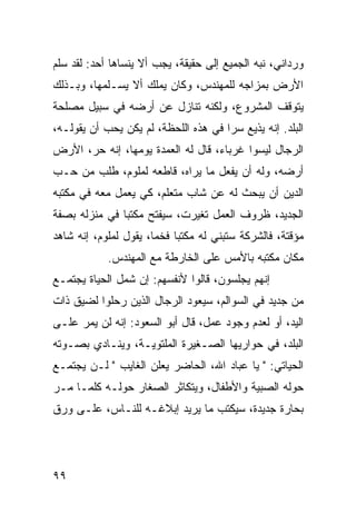 ‫ﻭﺭﺩﺍﻨﻲ، ﻨﺒﻪ ﺍﻟﺠﻤﻴﻊ ﺇﻟﻰ ﺤﻘﻴﻘﺔ، ﻴﺠﺏ ﺃﻻ ﻴﻨﺴﺎﻫﺎ ﺃﺤﺩ: ﻟﻘﺩ ﺴﻠﻡ‬
‫ﺍﻷﺭﺽ ﺒﻤﺯﺍﺠﻪ ﻟﻠﻤﻬﻨﺩﺱ، ﻭﻜﺎﻥ ﻴﻤﻠﻙ ﺃﻻ ﻴﺴـﻠﻤﻬﺎ، ﻭﺒـﺫﻟﻙ‬
‫ﻴﺘﻭﻗﻑ ﺍﻟﻤﺸﺭﻭﻉ، ﻭﻟﻜﻨﻪ ﺘﻨﺎﺯل ﻋﻥ ﺃﺭﻀﻪ ﻓﻲ ﺴﺒﻴل ﻤﺼﻠﺤﺔ‬
‫ﺍﻟﺒﻠﺩ. ﺇﻨﻪ ﻴﺫﻴﻊ ﺴﺭﺍ ﻓﻲ ﻫﺫﻩ ﺍﻟﻠﺤﻅﺔ، ﻟﻡ ﻴﻜﻥ ﻴﺤﺏ ﺃﻥ ﻴﻘﻭﻟـﻪ،‬
                                      ‫‪‬‬
‫ﺍﻟﺭﺠﺎل ﻟﻴﺴﻭﺍ ﻏﺭﺒﺎﺀ، ﻗﺎل ﻟﻪ ﺍﻟﻌﻤﺩﺓ ﻴﻭﻤﻬﺎ، ﺇﻨﻪ ﺤﺭ، ﺍﻷﺭﺽ‬
‫ﺃﺭﻀﻪ، ﻭﻟﻪ ﺃﻥ ﻴﻔﻌل ﻤﺎ ﻴﺭﺍﻩ، ﻗﺎﻁﻌﻪ ﻟﻤﻠﻭﻡ، ﻁﻠﺏ ﻤﻥ ﺤـﺏ‬
‫ﺍﻟﺩﻴﻥ ﺃﻥ ﻴﺒﺤﺙ ﻟﻪ ﻋﻥ ﺸﺎﺏ ﻤﺘﻌﻠﻡ، ﻜﻲ ﻴﻌﻤل ﻤﻌﻪ ﻓﻲ ﻤﻜﺘﺒﻪ‬
‫ﺍﻟﺠﺩﻴﺩ، ﻅﺭﻭﻑ ﺍﻟﻌﻤل ﺘﻐﻴﺭﺕ، ﺴﻴﻔﺘﺢ ﻤﻜﺘﺒﺎ ﻓﻲ ﻤﻨﺯﻟﻪ ﺒﺼﻔﺔ‬
               ‫‪‬‬
‫ﻤﺅﻗﺘﺔ، ﻓﺎﻟﺸﺭﻜﺔ ﺴﺘﺒﻨﻲ ﻟﻪ ﻤﻜﺘﺒﺎ ﻓﺨﻤﺎ، ﻴﻘﻭل ﻟﻤﻠﻭﻡ، ﺇﻨﻪ ﺸﺎﻫﺩ‬
                       ‫‪‬‬    ‫‪‬‬
            ‫ﻤﻜﺎﻥ ﻤﻜﺘﺒﻪ ﺒﺎﻷﻤﺱ ﻋﻠﻰ ﺍﻟﺨﺎﺭﻁﺔ ﻤﻊ ﺍﻟﻤﻬﻨﺩﺱ.‬
‫ﺇﻨﻬﻡ ﻴﺠﻠﺴﻭﻥ، ﻗﺎﻟﻭﺍ ﻷﻨﻔﺴﻬﻡ: ﺇﻥ ﺸﻤل ﺍﻟﺤﻴﺎﺓ ﻴﺠﺘﻤـﻊ‬
‫ﻤﻥ ﺠﺩﻴﺩ ﻓﻲ ﺍﻟﺴﻭﺍﻟﻡ، ﺴﻴﻌﻭﺩ ﺍﻟﺭﺠﺎل ﺍﻟﺫﻴﻥ ﺭﺤﻠﻭﺍ ﻟﻀﻴﻕ ﺫﺍﺕ‬
‫ﺍﻟﻴﺩ، ﺃﻭ ﻟﻌﺩﻡ ﻭﺠﻭﺩ ﻋﻤل، ﻗﺎل ﺃﺒﻭ ﺍﻟﺴﻌﻭﺩ: ﺇﻨﻪ ﻟﻥ ﻴﻤﺭ ﻋﻠـﻰ‬
‫ﺍﻟﺒﻠﺩ، ﻓﻲ ﺤﻭﺍﺭﻴﻬﺎ ﺍﻟﺼـﻐﻴﺭﺓ ﺍﻟﻤﻠﺘﻭﻴـﺔ، ﻭﻴﻨـﺎﺩﻱ ﺒﺼـﻭﺘﻪ‬
‫ﺍﻟﺤﻴﺎﺘﻲ: " ﻴﺎ ﻋﺒﺎﺩ ﺍﷲ، ﺍﻟﺤﺎﻀﺭ ﻴﻌﻠﻥ ﺍﻟﻐﺎﻴﺏ " ﻟـﻥ ﻴﺠﺘﻤـﻊ‬
‫ﺤﻭﻟﻪ ﺍﻟﺼﺒﻴﺔ ﻭﺍﻷﻁﻔﺎل، ﻭﻴﺘﻜﺎﺜﺭ ﺍﻟﺼﻐﺎﺭ ﺤﻭﻟـﻪ ﻜﻠﻤـﺎ ﻤـﺭ‬
‫ﺒﺤﺎﺭﺓ ﺠﺩﻴﺩﺓ، ﺴﻴﻜﺘﺏ ﻤﺎ ﻴﺭﻴﺩ ﺇﺒﻼﻏـﻪ ﻟﻠﻨـﺎﺱ، ﻋﻠـﻰ ﻭﺭﻕ‬




‫٩٩‬
 