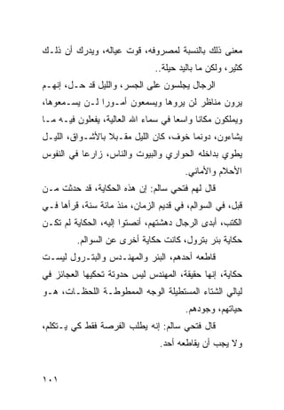 ‫ﻤﻌﻨﻰ ﺫﻟﻙ ﺒﺎﻟﻨﺴﺒﺔ ﻟﻤﺼﺭﻭﻓﻪ، ﻗﻭﺕ ﻋﻴﺎﻟﻪ، ﻭﻴﺩﺭﻙ ﺃﻥ ﺫﻟـﻙ‬
                               ‫ﻜﺜﻴﺭ، ﻭﻟﻜﻥ ﻤﺎ ﺒﺎﻟﻴﺩ ﺤﻴﻠﺔ..‬
‫ﺍﻟﺭﺠﺎل ﻴﺠﻠﺴﻭﻥ ﻋﻠﻰ ﺍﻟﺠﺴﺭ، ﻭﺍﻟﻠﻴل ﻗﺩ ﺤـل، ﺇﻨﻬـﻡ‬
‫ﻴﺭﻭﻥ ﻤﻨﺎﻅﺭ ﻟﻥ ﻴﺭﻭﻫﺎ ﻭﻴﺴﻤﻌﻭﻥ ﺃﻤـﻭﺭﺍ ﻟـﻥ ﻴﺴـﻤﻌﻭﻫﺎ،‬
               ‫‪‬‬
‫ﻭﻴﻤﻠﻜﻭﻥ ﻤﻜﺎﻨﺎ ﻭﺍﺴﻌﺎ ﻓﻲ ﺴﻤﺎﺀ ﺍﷲ ﺍﻟﻌﺎﻟﻴﺔ، ﻴﻔﻌﻠﻭﻥ ﻓﻴـﻪ ﻤـﺎ‬
                                     ‫‪‬‬     ‫ﹰ‬
‫ﻴﺸﺎﺀﻭﻥ، ﺩﻭﻨﻤﺎ ﺨﻭﻑ، ﻜﺎﻥ ﺍﻟﻠﻴل ﻤﻘـﺒﻼ ﺒﺎﻷﺸـﻭﺍﻕ، ﺍﻟﻠﻴـل‬
                 ‫ﹰ‬
‫ﻴﻁﻭﻱ ﺒﺩﺍﺨﻠﻪ ﺍﻟﺤﻭﺍﺭﻱ ﻭﺍﻟﺒﻴﻭﺕ ﻭﺍﻟﻨﺎﺱ، ﺯﺍﺭﻋﺎ ﻓﻲ ﺍﻟﻨﻔﻭﺱ‬
           ‫‪‬‬
                                        ‫ﺍﻷﺤﻼﻡ ﻭﺍﻷﻤﺎﻨﻲ.‬
‫ﻗﺎل ﻟﻬﻡ ﻓﺘﺤﻲ ﺴﺎﻟﻡ: ﺇﻥ ﻫﺫﻩ ﺍﻟﺤﻜﺎﻴﺔ، ﻗﺩ ﺤﺩﺜﺕ ﻤـﻥ‬
‫ﻗﺒل، ﻓﻲ ﺍﻟﺴﻭﺍﻟﻡ، ﻓﻲ ﻗﺩﻴﻡ ﺍﻟﺯﻤﺎﻥ، ﻤﻨﺫ ﻤﺎﺌﺔ ﺴﻨﺔ، ﻗﺭﺃﻫﺎ ﻓـﻲ‬
‫ﺍﻟﻜﺘﺏ، ﺃﺒﺩﻯ ﺍﻟﺭﺠﺎل ﺩﻫﺸﺘﻬﻡ، ﺃﻨﺼﺘﻭﺍ ﺇﻟﻴﻪ، ﺍﻟﺤﻜﺎﻴﺔ ﻟﻡ ﺘﻜـﻥ‬
         ‫ﺤﻜﺎﻴﺔ ﺒﺌﺭ ﺒﺘﺭﻭل، ﻜﺎﻨﺕ ﺤﻜﺎﻴﺔ ﺃﺨﺭﻯ ﻋﻥ ﺍﻟﺴﻭﺍﻟﻡ.‬
‫ﻗﺎﻁﻌﻪ ﺃﺤﺩﻫﻡ، ﺍﻟﺒﺌﺭ ﻭﺍﻟﻤﻬﻨـﺩﺱ ﻭﺍﻟﺒﺘـﺭﻭل ﻟﻴﺴـﺕ‬
‫ﺤﻜﺎﻴﺔ، ﺇﻨﻬﺎ ﺤﻘﻴﻘﺔ، ﺍﻟﻤﻬﻨﺩﺱ ﻟﻴﺱ ﺤﺩﻭﺘﺔ ﺘﺤﻜﻴﻬﺎ ﺍﻟﻌﺠﺎﺌﺯ ﻓﻲ‬
‫ﻟﻴﺎﻟﻲ ﺍﻟﺸﺘﺎﺀ ﺍﻟﻤﺴﺘﻁﻴﻠﺔ ﺍﻟﻭﺠﻪ ﺍﻟﻤﻤﻁﻭﻁـﺔ ﺍﻟﻠﺤﻅـﺎﺕ، ﻫـﻭ‬
                                        ‫ﺤﻴﺎﺘﻬﻡ، ﻭﺠﻭﺩﻫﻡ.‬
‫ﻗﺎل ﻓﺘﺤﻲ ﺴﺎﻟﻡ: ﺇﻨﻪ ﻴﻁﻠﺏ ﺍﻟﻔﺭﺼﺔ ﻓﻘﻁ ﻜﻲ ﻴـﺘﻜﻠﻡ،‬
                                ‫ﻭﻻ ﻴﺠﺏ ﺃﻥ ﻴﻘﺎﻁﻌﻪ ﺃﺤﺩ.‬


‫١٠١‬
 