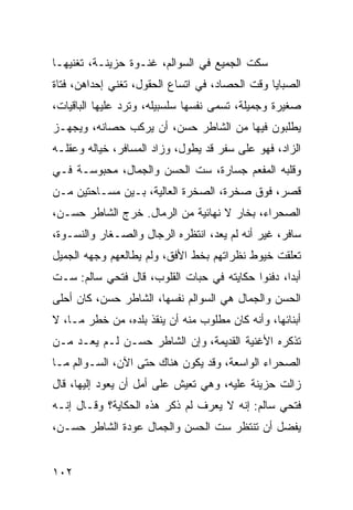 ‫ﺴﻜﺕ ﺍﻟﺠﻤﻴﻊ ﻓﻲ ﺍﻟﺴﻭﺍﻟﻡ، ﻏﻨـﻭﺓ ﺤﺯﻴﻨـﺔ، ﺘﻐﻨﻴﻬـﺎ‬
‫ﺍﻟﺼﺒﺎﻴﺎ ﻭﻗﺕ ﺍﻟﺤﺼﺎﺩ، ﻓﻲ ﺍﺘﺴﺎﻉ ﺍﻟﺤﻘﻭل، ﺘﻐﻨﻲ ﺇﺤﺩﺍﻫﻥ، ﻓﺘﺎﺓ‬
‫ﺼﻐﻴﺭﺓ ﻭﺠﻤﻴﻠﺔ، ﺘﺴﻤﻰ ﻨﻔﺴﻬﺎ ﺴﻠﺴﺒﻴﻠﻪ، ﻭﺘﺭﺩ ﻋﻠﻴﻬﺎ ﺍﻟﺒﺎﻗﻴﺎﺕ،‬
‫ﻴﻁﻠﺒﻭﻥ ﻓﻴﻬﺎ ﻤﻥ ﺍﻟﺸﺎﻁﺭ ﺤﺴﻥ، ﺃﻥ ﻴﺭﻜﺏ ﺤﺼﺎﻨﻪ، ﻭﻴﺠﻬـﺯ‬
‫ﺍﻟﺯﺍﺩ، ﻓﻬﻭ ﻋﻠﻰ ﺴﻔﺭ ﻗﺩ ﻴﻁﻭل، ﻭﺯﺍﺩ ﺍﻟﻤﺴﺎﻓﺭ، ﺨﻴﺎﻟﻪ ﻭﻋﻘﻠـﻪ‬
‫ﻭﻗﻠﺒﻪ ﺍﻟﻤﻔﻌﻡ ﺠﺴﺎﺭﺓ، ﺴﺕ ﺍﻟﺤﺴﻥ ﻭﺍﻟﺠﻤﺎل، ﻤﺤﺒﻭﺴـﺔ ﻓـﻲ‬
‫ﻗﺼﺭ، ﻓﻭﻕ ﺼﺨﺭﺓ، ﺍﻟﺼﺨﺭﺓ ﺍﻟﻌﺎﻟﻴﺔ، ﺒـﻴﻥ ﻤﺴـﺎﺤﺘﻴﻥ ﻤـﻥ‬
‫ﺍﻟﺼﺤﺭﺍﺀ، ﺒﺨﺎﺭ ﻻ ﻨﻬﺎﺌﻴﺔ ﻤﻥ ﺍﻟﺭﻤﺎل. ﺨﺭﺝ ﺍﻟﺸﺎﻁﺭ ﺤﺴـﻥ،‬
‫ﺴﺎﻓﺭ، ﻏﻴﺭ ﺃﻨﻪ ﻟﻡ ﻴﻌﺩ، ﺍﻨﺘﻅﺭﻩ ﺍﻟﺭﺠﺎل ﻭﺍﻟﺼـﻐﺎﺭ ﻭﺍﻟﻨﺴـﻭﺓ،‬
‫ﺘﻌﻠﻘﺕ ﺨﻴﻭﻁ ﻨﻅﺭﺍﺘﻬﻡ ﺒﺨﻁ ﺍﻷﻓﻕ، ﻭﻟﻡ ﻴﻁﺎﻟﻌﻬﻡ ﻭﺠﻬﻪ ﺍﻟﺠﻤﻴل‬
‫ﺃﺒﺩﺍ، ﺩﻓﻨﻭﺍ ﺤﻜﺎﻴﺘﻪ ﻓﻲ ﺤﺒﺎﺕ ﺍﻟﻘﻠﻭﺏ، ﻗﺎل ﻓﺘﺤﻲ ﺴﺎﻟﻡ: ﺴـﺕ‬
                                                  ‫‪‬‬
‫ﺍﻟﺤﺴﻥ ﻭﺍﻟﺠﻤﺎل ﻫﻲ ﺍﻟﺴﻭﺍﻟﻡ ﻨﻔﺴﻬﺎ، ﺍﻟﺸﺎﻁﺭ ﺤﺴﻥ، ﻜﺎﻥ ﺃﺤﻠﻰ‬
‫ﺃﺒﻨﺎﺌﻬﺎ، ﻭﺃﻨﻪ ﻜﺎﻥ ﻤﻁﻠﻭﺏ ﻤﻨﻪ ﺃﻥ ﻴﻨﻘﺫ ﺒﻠﺩﻩ، ﻤﻥ ﺨﻁﺭ ﻤـﺎ، ﻻ‬
‫ﺘﺫﻜﺭﻩ ﺍﻷﻏﻨﻴﺔ ﺍﻟﻘﺩﻴﻤﺔ، ﻭﺇﻥ ﺍﻟﺸﺎﻁﺭ ﺤﺴـﻥ ﻟـﻡ ﻴﻌـﺩ ﻤـﻥ‬
‫ﺍﻟﺼﺤﺭﺍﺀ ﺍﻟﻭﺍﺴﻌﺔ، ﻭﻗﺩ ﻴﻜﻭﻥ ﻫﻨﺎﻙ ﺤﺘﻰ ﺍﻵﻥ، ﺍﻟﺴـﻭﺍﻟﻡ ﻤـﺎ‬
‫ﺯﺍﻟﺕ ﺤﺯﻴﻨﺔ ﻋﻠﻴﻪ، ﻭﻫﻲ ﺘﻌﻴﺵ ﻋﻠﻰ ﺃﻤل ﺃﻥ ﻴﻌﻭﺩ ﺇﻟﻴﻬﺎ، ﻗﺎل‬
‫ﻓﺘﺤﻲ ﺴﺎﻟﻡ: ﺇﻨﻪ ﻻ ﻴﻌﺭﻑ ﻟﻡ ﺫﻜﺭ ﻫﺫﻩ ﺍﻟﺤﻜﺎﻴﺔ؟ ﻭﻗـﺎل ﺇﻨـﻪ‬
‫ﻴﻔﻀل ﺃﻥ ﺘﻨﺘﻅﺭ ﺴﺕ ﺍﻟﺤﺴﻥ ﻭﺍﻟﺠﻤﺎل ﻋﻭﺩﺓ ﺍﻟﺸﺎﻁﺭ ﺤﺴـﻥ،‬


‫٢٠١‬
 