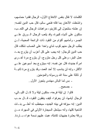 ‫ﺍﻟﻜﻠﻤﺎﺕ ﻻ ﺘﻘﺎل ﺒﻨﻔﺱ ﺍﻻﻨﺩﻓﺎﻉ ﺍﻷﻭل، ﺍﻟﺭﺠﺎل ﻓﻘﺩﻭﺍ ﺤﻤﺎﺴﻬﻡ،‬
‫ﻭﺍﻨﺸﻐﻠﺕ ﺍﻷﺫﻫﺎﻥ ﺒﻤﺎ ﻗﺎﻟﻪ ﻓﺘﺤﻲ ﺴﺎﻟﻡ، ﻗﺎل ﺤﺏ ﺍﻟﺩﻴﻥ ﻟﻨﻔﺴﻪ:‬
‫ﺇﻥ ﻋﺸﺘﻪ ﺴﺘﺘﺤﻭل ﺇﻟﻰ ﻜﺎﺯﻴﻨﻭ، ﻤﺭﺍﻫﻨﺎﺕ ﺍﻟﺭﺠﺎل ﻓﻲ ﺍﻟﻠﻌـﺏ،‬
‫ﺴﺘﻜﻭﻥ ﻋﻠﻰ ﺃﺸﻴﺎﺀ ﻜﺒﻴﺭﺓ، ﻭﻗﺩ ﻴﻠﻌﺏ ﺍﻟﺭﺠﺎل ﺍﻟـﻭﺭﻕ ﻋﻠـﻰ‬
‫ﺍﻟﺠﺴﺭ، ﻭﺃﻤﺎﻤﻬﻡ ﺃﻜﻭﺍﻡ ﻤﻥ ﺍﻟﻨﻘﻭﺩ ﺫﺍﺕ ﺍﻟﺭﺍﺌﺤﺔ ﺍﻟﻤﺤﺒﺒﺔ، ﻟـﻥ‬
‫ﻴﻁﻠﺏ ﺍﻟﺭﺠل ﻤﻨﻬﻡ ﻜﻭﺏ ﺸﺎﻱ ﻭﺍﺤﺩﺍ ﻋﻠﻰ ﺍﻟﺤﺴﺎﺏ ﺸﻜﻙ، ﻗﺎل‬
                     ‫‪‬‬
‫ﺤﺏ ﺍﻟﺩﻴﻥ ﻟﻠﺭﺠﺎل: ﺇﻨﻪ ﻴﺠﺏ ﻋﻠﻰ ﻜل ﺃﻋﺯﺏ ﺃﻥ ﻴﺘﺯﻭﺝ ﺒﻌـﺩ‬
‫ﻋﻤل ﺍﻟﺒﺌﺭ، ﻭﻋﻠﻰ ﻜل ﺭﺠل ﻤﺘﺯﻭﺝ، ﺃﻥ ﻴﺘﺯﻭﺝ ﻤﺭﺓ ﺃﺨـﺭﻯ‬
‫ﺍﻤﺭﺃﺓ ﺠﺩﻴﺩﺓ، ﻗﺎل ﻋﻥ ﻨﻔﺴﻪ: ﺇﻨﻪ ﺴﻴﺘﺯﻭﺝ ﺒﻌﺩ ﺃﺴﺒﻭﻋﻴﻥ ﻋﻠـﻰ‬
‫ﺍﻷﻜﺜﺭ، ﻭﺇﻨﻪ ﻟﻥ ﻴﻨﺎﺴﺏ ﺇﻻ ﺃﺤﺩ ﺍﻟﻌﻤﺩ، ﻭﻗﺩ ﻴﺘﺯﻭﺝ ﻤﺭﺓ ﺜﺎﻨﻴـﺔ‬
                 ‫ﺃﻭ ﺜﺎﻟﺜﺔ ﻋﻠﻰ ﺴﻨﺔ ﺍﷲ ﻭﺭﺴﻭﻟﻪ ﻭﺍﻟﻤﺅﻤﻨﻴﻥ.‬
           ‫ـ ﺒﺱ ﻟﻤﺎ ﺍﻟﺒﺎﺵ ﻤﻬﻨﺩﺱ ﻴﺘﺠﻭﺯ ﺍﻷﻭل..‬
                                    ‫ـ ﺒﺼﺤﻴﺢ..‬
‫ﻗﺎﻟﻭﺍ: ﺇﻥ ﻟﻴﻠﺔ ﻓﺭﺤﻪ، ﺴﺘﻜﻭﻥ ﻟﻴﻠﺔ ﻭﻻ ﻜـل ﺍﻟﻠﻴـﺎﻟﻲ،‬
‫ﺍﻟﺭﺠﺎل ﺃﻴﺎﻤﻬﺎ، ﻟﻥ ﻴﻌﺭﻓﻭﺍ، ﻜﻴﻑ ﻴﻨﻔﻘﻭﻥ ﺍﻟﻨﻘﻭﺩ، ﻗـﺎل ﺤـﺏ‬
‫ﺍﻟﺩﻴﻥ: ﺇﻨﻪ ﺴﻴﺯﻓﻪ ﻓﻲ ﺒﻴﺘﻪ ﺍﻟﺠﺩﻴﺩ، ﺴﻴﺨﻁﺏ ﻟﻪ ﺃﺤﻠـﻰ ﺒﻨـﺎﺕ‬
‫ﺍﻟﻨﺎﺤﻴﺔ ﻜﻠﻬﺎ، ﻭﺃﻨﻪ ﺴﻴﺸﻌل ﺍﻟﺴﻴﺠﺎﺭﺓ ﺍﻷﻭﻟﻰ ﻓﻲ ﺍﻟﺴﻬﺭﺓ، ﻤـﻥ‬
‫ﻭﺭﻗﺔ ﺒﻌﺸﺭﺓ ﺠﻨﻴﻬﺎﺕ ﻜﺎﻤﻠﺔ، ﻫﺒﺕ ﻋﻠﻴﻬﻡ ﻨﺴﻤﺔ ﻫﻭﺍﺀ ﺒـﺎﺭﺩﺓ.‬


‫٤٠١‬
 