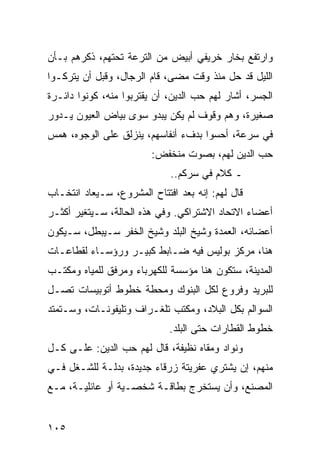 ‫ﻭﺍﺭﺘﻔﻊ ﺒﺨﺎﺭ ﺨﺭﻴﻔﻲ ﺃﺒﻴﺽ ﻤﻥ ﺍﻟﺘﺭﻋﺔ ﺘﺤﺘﻬﻡ، ﺫﻜﺭﻫﻡ ﺒـﺄﻥ‬
‫ﺍﻟﻠﻴل ﻗﺩ ﺤل ﻤﻨﺫ ﻭﻗﺕ ﻤﻀﻰ، ﻗﺎﻡ ﺍﻟﺭﺠﺎل، ﻭﻗﺒل ﺃﻥ ﻴﺘﺭﻜـﻭﺍ‬
‫ﺍﻟﺠﺴﺭ، ﺃﺸﺎﺭ ﻟﻬﻡ ﺤﺏ ﺍﻟﺩﻴﻥ، ﺃﻥ ﻴﻘﺘﺭﺒﻭﺍ ﻤﻨﻪ، ﻜﻭﻨﻭﺍ ﺩﺍﺌـﺭﺓ‬
‫ﺼﻐﻴﺭﺓ، ﻭﻫﻡ ﻭﻗﻭﻑ ﻟﻡ ﻴﻜﻥ ﻴﺒﺩﻭ ﺴﻭﻯ ﺒﻴﺎﺽ ﺍﻟﻌﻴﻭﻥ ﻴـﺩﻭﺭ‬
‫ﻓﻲ ﺴﺭﻋﺔ، ﺃﺤﺴﻭﺍ ﺒﺩﻑﺀ ﺃﻨﻔﺎﺴﻬﻡ، ﻴﻨﺯﻟﻕ ﻋﻠﻰ ﺍﻟﻭﺠﻭﻩ، ﻫﻤﺱ‬
                         ‫ﺤﺏ ﺍﻟﺩﻴﻥ ﻟﻬﻡ، ﺒﺼﻭﺕ ﻤﻨﺨﻔﺽ:‬
                             ‫ـ ﻜﻼﻡ ﻓﻲ ﺴﺭﻜﻡ..‬
‫ﻗﺎل ﻟﻬﻡ: ﺇﻨﻪ ﺒﻌﺩ ﺍﻓﺘﺘﺎﺡ ﺍﻟﻤﺸﺭﻭﻉ، ﺴـﻴﻌﺎﺩ ﺍﻨﺘﺨـﺎﺏ‬
‫ﺃﻋﻀﺎﺀ ﺍﻻﺘﺤﺎﺩ ﺍﻻﺸﺘﺭﺍﻜﻲ. ﻭﻓﻲ ﻫﺫﻩ ﺍﻟﺤﺎﻟﺔ، ﺴـﻴﺘﻐﻴﺭ ﺃﻜﺜـﺭ‬
‫ﺃﻋﻀﺎﺌﻪ، ﺍﻟﻌﻤﺩﺓ ﻭﺸﻴﺦ ﺍﻟﺒﻠﺩ ﻭﺸﻴﺦ ﺍﻟﺨﻔﺭ ﺴـﻴﺒﻁل، ﺴـﻴﻜﻭﻥ‬
‫ﻫﻨﺎ، ﻤﺭﻜﺯ ﺒﻭﻟﻴﺱ ﻓﻴﻪ ﻀـﺎﺒﻁ ﻜﺒﻴـﺭ ﻭﺭﺅﺴـﺎﺀ ﻟﻘﻁﺎﻋـﺎﺕ‬
‫ﺍﻟﻤﺩﻴﻨﺔ، ﺴﺘﻜﻭﻥ ﻫﻨﺎ ﻤﺅﺴﺴﺔ ﻟﻠﻜﻬﺭﺒﺎﺀ ﻭﻤﺭﻓﻕ ﻟﻠﻤﻴﺎﻩ ﻭﻤﻜﺘـﺏ‬
‫ﻟﻠﺒﺭﻴﺩ ﻭﻓﺭﻭﻉ ﻟﻜل ﺍﻟﺒﻨﻭﻙ ﻭﻤﺤﻁﺔ ﺨﻁﻭﻁ ﺃﺘﻭﺒﻴﺴﺎﺕ ﺘﺼـل‬
‫ﺍﻟﺴﻭﺍﻟﻡ ﺒﻜل ﺍﻟﺒﻼﺩ، ﻭﻤﻜﺘﺏ ﺘﻠﻐـﺭﺍﻑ ﻭﺘﻠﻴﻔﻭﻨـﺎﺕ، ﻭﺴـﺘﻤﺘﺩ‬
                             ‫ﺨﻁﻭﻁ ﺍﻟﻘﻁﺎﺭﺍﺕ ﺤﺘﻰ ﺍﻟﺒﻠﺩ.‬
‫ﻭﻨﻭﺍﺩ ﻭﻤﻘﺎﻩ ﻨﻅﻴﻔﺔ، ﻗﺎل ﻟﻬﻡ ﺤﺏ ﺍﻟﺩﻴﻥ: ﻋﻠـﻰ ﻜـل‬
‫ﻤﻨﻬﻡ، ﺇﻥ ﻴﺸﺘﺭﻱ ﻋﻔﺭﻴﺘﺔ ﺯﺭﻗﺎﺀ ﺠﺩﻴﺩﺓ، ﺒﺩﻟـﺔ ﻟﻠﺸـﻐل ﻓـﻲ‬
‫ﺍﻟﻤﺼﻨﻊ، ﻭﺃﻥ ﻴﺴﺘﺨﺭﺝ ﺒﻁﺎﻗـﺔ ﺸﺨﺼـﻴﺔ ﺃﻭ ﻋﺎﺌﻠﻴـﺔ، ﻤـﻊ‬


‫٥٠١‬
 