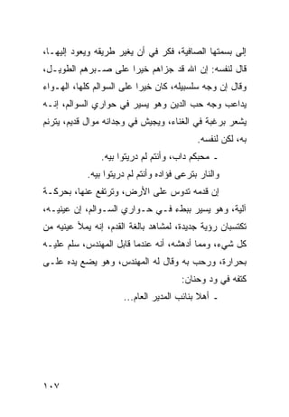 ‫ﺇﻟﻰ ﺒﺴﻤﺘﻬﺎ ﺍﻟﺼﺎﻓﻴﺔ، ﻓﻜﺭ ﻓﻲ ﺃﻥ ﻴﻐﻴﺭ ﻁﺭﻴﻘﻪ ﻭﻴﻌﻭﺩ ﺇﻟﻴﻬـﺎ،‬
‫ﻗﺎل ﻟﻨﻔﺴﻪ: ﺇﻥ ﺍﷲ ﻗﺩ ﺠﺯﺍﻫﻡ ﺨﻴﺭﺍ ﻋﻠﻰ ﺼـﺒﺭﻫﻡ ﺍﻟﻁﻭﻴـل،‬
                     ‫‪‬‬
‫ﻭﻗﺎل ﺇﻥ ﻭﺠﻪ ﺴﻠﺴﺒﻴﻠﻪ، ﻜﺎﻥ ﺨﻴﺭﺍ ﻋﻠﻰ ﺍﻟﺴﻭﺍﻟﻡ ﻜﻠﻬﺎ، ﺍﻟﻬـﻭﺍﺀ‬
                           ‫‪‬‬
‫ﻴﺩﺍﻋﺏ ﻭﺠﻪ ﺤﺏ ﺍﻟﺩﻴﻥ ﻭﻫﻭ ﻴﺴﻴﺭ ﻓﻲ ﺤﻭﺍﺭﻱ ﺍﻟﺴﻭﺍﻟﻡ، ﺇﻨـﻪ‬
‫ﻴﺸﻌﺭ ﺒﺭﻏﺒﺔ ﻓﻲ ﺍﻟﻐﻨﺎﺀ، ﻭﻴﺠﻴﺵ ﻓﻲ ﻭﺠﺩﺍﻨﻪ ﻤﻭﺍل ﻗﺩﻴﻡ، ﻴﺘﺭﻨﻡ‬
                                            ‫ﺒﻪ، ﻟﻜﻥ ﻟﻨﻔﺴﻪ.‬
                ‫ـ ﻤﺤﺒﻜﻡ ﺩﺍﺏ، ﻭﺃﻨﺘﻡ ﻟﻡ ﺩﺭﻴﺘﻭﺍ ﺒﻴﻪ.‬
            ‫ﻭﺍﻟﻨﺎﺭ ﺒﺘﺭﻋﻰ ﻓﺅﺍﺩﻩ ﻭﺃﻨﺘﻡ ﻟﻡ ﺩﺭﻴﺘﻭﺍ ﺒﻴﻪ.‬
‫ﺇﻥ ﻗﺩﻤﻪ ﺘﺩﻭﺱ ﻋﻠﻰ ﺍﻷﺭﺽ، ﻭﺘﺭﺘﻔﻊ ﻋﻨﻬﺎ، ﺒﺤﺭﻜـﺔ‬
‫ﺁﻟﻴﺔ، ﻭﻫﻭ ﻴﺴﻴﺭ ﺒﺒﻁﺀ ﻓـﻲ ﺤـﻭﺍﺭﻱ ﺍﻟﺴـﻭﺍﻟﻡ، ﺇﻥ ﻋﻴﻨﻴـﻪ،‬
‫ﺘﻜﺘﺴﺒﺎﻥ ﺭﺅﻴﺔ ﺠﺩﻴﺩﺓ، ﻟﻤﺸﺎﻫﺩ ﺒﺎﻟﻐﺔ ﺍﻟﻘﺩﻡ، ﺇﻨﻪ ﻴﻤﻸ ﻋﻴﻨﻴﻪ ﻤﻥ‬
‫ﻜل ﺸﻲﺀ، ﻭﻤﻤﺎ ﺃﺩﻫﺸﻪ، ﺃﻨﻪ ﻋﻨﺩﻤﺎ ﻗﺎﺒل ﺍﻟﻤﻬﻨﺩﺱ، ﺴﻠﻡ ﻋﻠﻴـﻪ‬
‫ﺒﺤﺭﺍﺭﺓ، ﻭﺭﺤﺏ ﺒﻪ ﻭﻗﺎل ﻟﻪ ﺍﻟﻤﻬﻨﺩﺱ، ﻭﻫﻭ ﻴﻀﻊ ﻴﺩﻩ ﻋﻠـﻰ‬
                                       ‫ﻜﺘﻔﻪ ﻓﻲ ﻭﺩ ﻭﺤﻨﺎﻥ:‬
                      ‫ـ ﺃﻫﻼ ﺒﻨﺎﺌﺏ ﺍﻟﻤﺩﻴﺭ ﺍﻟﻌﺎﻡ...‬




‫٧٠١‬
 