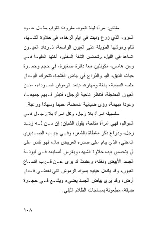 ‫ﻤﻔﺘﺘﺢ: ﺍﻤﺭﺃﺓ ﻟﻴﻨﺔ ﺍﻟﻌﻭﺩ، ﻤﻔﺭﻭﺩﺓ ﺍﻟﻘﻭﺍﻡ، ﻤﺜـل ﻋـﻭﺩ‬
‫ﺍﻟﺴﺭﻭ، ﺍﻟﺫﻱ ﺯﺭﻉ ﻭﻨﺒﺕ ﻓﻲ ﺃﻴﺎﻡ ﺍﻟﺭﺨﺎﺀ، ﻓﻲ ﺤﻼﻭﺓ ﺍﻟﺸـﻬﺩ،‬
‫ﺘﻨﺎﻡ ﺭﻤﻭﺸﻬﺎ ﺍﻟﻁﻭﻴﻠﺔ ﻋﻠﻰ ﺍﻟﻌﻴﻭﻥ ﺍﻟﻭﺍﺴﻌﺔ، ﺘـﺯﺩﺍﺩ ﺍﻟﻌﻴـﻭﻥ‬
‫ﺍﺘﺴﺎﻋﺎ ﻓﻲ ﺍﻟﻠﻴل، ﻭﺘﺤﻀﻥ ﺍﻟﺸﻔﺔ ﺍﻟﺴﻔﻠﻰ، ﺃﺨﺘﻬﺎ ﺍﻟﻌﻠﻴـﺎ ﻓـﻲ‬
                                                 ‫‪‬‬
‫ﻭﺴﻥ ﻫﺎﻤﺱ، ﻤﻜﻭﻨﺘﻴﻥ ﻤﻌﺎ ﺩﺍﺌﺭﺓ ﺼﻐﻴﺭﺓ، ﻓﻲ ﺤﺠﻡ ﻭﺤﻤـﺭﺓ‬
                            ‫‪‬‬
‫ﺤﺒﺎﺕ ﺍﻟﻨﺒﻕ، ﺍﻟﻴﺩ ﻭﺍﻟﺫﺭﺍﻉ ﻓﻲ ﺒﻴﺎﺽ ﺍﻟﻘﺸﺩﺓ، ﺘﺘﺤﺭﻙ ﺍﻟﻴـﺩﺍﻥ‬
‫ﺨﻠﻑ ﺍﻟﻨﺼﺒﺔ، ﺒﺨﻔﺔ ﻭﻤﻬﺎﺭﺓ، ﺘﺒﺘﻌﺩ ﺍﻟﺭﻤﻭﺵ ﺍﻟﺴـﻭﺩﺍﺀ، ﻋـﻥ‬
‫ﺍﻟﻌﻴﻭﻥ ﺍﻟﻤﻔﻨﺠﻠﺔ، ﻓﺘﻨﻅﺭ ﻨﺎﺤﻴﺔ ﺍﻟﺭﺠﺎل، ﻓﺘﺒﺫﺭ ﻓـﻴﻬﻡ ﺠﻤﻴ ‪‬ـﺎ،‬
   ‫ﻌ‬
 ‫ﻭﻋﻭﺩﺍ ﻤﺒﻬﻤﺔ، ﺭﺅﻯ ﻀﺒﺎﺒﻴﺔ ﻏﺎﻤﻀﺔ، ﺤﻨﻴﻨﺎ ﻭﺴﻬﺎﺩﺍ ﻭﺭﻏﺒﺔ.‬
         ‫‪‬‬      ‫ﹰ‬                              ‫‪‬‬
‫ﺴﻠﺴﺒﻴﻠﻪ ﺍﻤﺭﺃﺓ ﺒﻼ ﺭﺠل، ﻭﻜل ﺍﻤﺭﺃﺓ ﺒﻼ ﺭﺠـل ﻓـﻲ‬
‫ﺍﻟﺴﻭﺍﻟﻡ، ﻓﻬﻲ ﺍﻤﺭﺃﺓ ﻤﺘﺎﺤﺔ، ﻴﻘﻭل ﺍﻟﺸﺒﺎﻥ: ﺇﻥ ﻤـﻥ ﻟـﻪ ﺯﻨـﺩ‬
‫ﺭﺠل، ﻭﺫﺭﺍﻉ ﺫﻜﺭ ﻤﻐﻁﺎﺓ ﺒﺎﻟﺸﻌﺭ، ﻭﻓـﻲ ﺠﻴـﺏ ﺍﻟﺼـﺩﻴﺭﻱ‬
‫ﺍﻟﺩﺍﺨﻠﻲ، ﺍﻟﺫﻱ ﻴﻨﺎﻡ ﻋﻠﻰ ﺼﺩﺭﻩ ﺍﻟﻌﺭﻴﺽ ﻤﺎل، ﻓﻬﻭ ﻗﺎﺩﺭ ﻋﻠﻰ‬
‫ﺃﻥ ﻴﺘﺤﺴﺱ ﺒﻴﺩﻩ ﺤﻼﻭﺓ ﺍﻟﺸﻬﺩ، ﻭﻴﻐﺭﺱ ﺃﺼﺎﺒﻌﻪ ﻓـﻲ ﻟﻴﻭﻨـﺔ‬
‫ﺍﻟﺠﺴﺩ ﺍﻷﺒﻴﺽ ﻭﺩﻓﺌﻪ، ﻭﻋﻨﺩﺌﺫ ﻗﺩ ﻴﺭﻯ ﻋـﻥ ﻗـﺭﺏ ﺍﺘﺴـﺎﻉ‬
‫ﺍﻟﻌﻴﻭﻥ، ﻭﻗﺩ ﻴﻜﺤل ﻋﻴﻨﻴﻪ ﺒﺴﻭﺍﺩ ﺍﻟﺭﻤﻭﺵ ﺍﻟﺘﻲ ﺘﻐﻁـﻲ ﻓـﺩﺍﻥ‬
‫ﺃﺭﺽ، ﻭﻗﺩ ﻴﺭﻯ ﺒﻴﺎﺽ ﺍﻟﺠﺴﺩ ﻴﻀﻲﺀ ﻭﻴﺸـﻊ ﻓـﻲ ﺤﺠـﺭﺓ‬
                   ‫ﻀﻴﻘﺔ، ﻤﻁﻌﻭﻨﺔ ﺒﻤﺴﺎﺤﺎﺕ ﺍﻟﻅﻼﻡ ﺍﻟﻠﻴﻠﻲ.‬


‫٨٠١‬
 