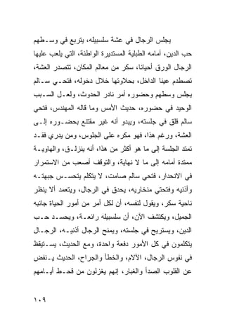 ‫ﻴﺠﻠﺱ ﺍﻟﺭﺠﺎل ﻓﻲ ﻋﺸﺔ ﺴﻠﺴﺒﻴﻠﻪ، ﻴﺘﺭﺒﻊ ﻓﻲ ﻭﺴـﻁﻬﻡ‬
‫ﺤﺏ ﺍﻟﺩﻴﻥ، ﺃﻤﺎﻤﻪ ﺍﻟﻁﺒﻠﻴﺔ ﺍﻟﻤﺴﺘﺩﻴﺭﺓ ﺍﻟﻭﺍﻁﺌﺔ، ﺍﻟﺘﻲ ﻴﻠﻌﺏ ﻋﻠﻴﻬﺎ‬
‫ﺍﻟﺭﺠﺎل ﺍﻟﻭﺭﻕ ﺃﺤﻴﺎﻨﺎ، ﺴﻜﺭ ﻤﻥ ﻤﻌﺎﻟﻡ ﺍﻟﻤﻜﺎﻥ، ﺘﺘﺼﺩﺭ ﺍﻟﻌﺸﺔ،‬
                                    ‫ﹰ‬
‫ﺘﺼﻁﺩﻡ ﻋﻴﻨﺎ ﺍﻟﺩﺍﺨل، ﺒﺤﻼﻭﺘﻬﺎ ﺨﻼل ﺩﺨﻭﻟﻪ، ﻓﺘﺤـﻲ ﺴـﺎﻟﻡ‬
‫ﻴﺠﻠﺱ ﻭﺴﻁﻬﻡ ﻭﺤﻀﻭﺭﻩ ﺃﻤﺭ ﻨﺎﺩﺭ ﺍﻟﺤﺩﻭﺙ، ﻭﻟﻌـل ﺍﻟﺴـﺒﺏ‬
‫ﺍﻟﻭﺤﻴﺩ ﻓﻲ ﺤﻀﻭﺭﻩ، ﺤﺩﻴﺙ ﺍﻷﻤﺱ ﻭﻤﺎ ﻗﺎﻟﻪ ﺍﻟﻤﻬﻨﺩﺱ، ﻓﺘﺤﻲ‬
‫ﺴﺎﻟﻡ ﻗﻠﻕ ﻓﻲ ﺠﻠﺴﺘﻪ، ﻭﻴﺒﺩﻭ ﺃﻨﻪ ﻏﻴﺭ ﻤﻘﺘﻨﻊ ﺒﺤﻀـﻭﺭﻩ ﺇﻟـﻰ‬
‫ﺍﻟﻌﺸﺔ، ﻭﺭﻏﻡ ﻫﺫﺍ، ﻓﻬﻭ ﻤﻜﺭﻩ ﻋﻠﻰ ﺍﻟﺠﻠﻭﺱ، ﻭﻤﻥ ﻴﺩﺭﻱ ﻓﻘـﺩ‬
‫ﺘﻤﺘﺩ ﺍﻟﺠﻠﺴﺔ ﺇﻟﻰ ﻤﺎ ﻫﻭ ﺃﻜﺜﺭ ﻤﻥ ﻫﺫﺍ، ﺃﻨﻪ ﻴﻨﺯﻟـﻕ، ﻭﺍﻟﻬﺎﻭﻴـﺔ‬
‫ﻤﻤﺘﺩﺓ ﺃﻤﺎﻤﻪ ﺇﻟﻰ ﻤﺎ ﻻ ﻨﻬﺎﻴﺔ، ﻭﺍﻟﺘﻭﻗﻑ ﺃﺼﻌﺏ ﻤﻥ ﺍﻻﺴﺘﻤﺭﺍﺭ‬
‫ﻓﻲ ﺍﻻﻨﺤﺩﺍﺭ، ﻓﺘﺤﻲ ﺴﺎﻟﻡ ﺼﺎﻤﺕ، ﻻ ﻴﺘﻜﻠﻡ ﻴﺘﺤﺴـﺱ ﺠﺒﻬﺘـﻪ‬
‫ﻭﺃﺫﻨﻴﻪ ﻭﻓﺘﺤﺘﻲ ﻤﻨﺨﺎﺭﻴﻪ، ﻴﺤﺩﻕ ﻓﻲ ﺍﻟﺭﺠﺎل، ﻭﻴﺘﻌﻤﺩ ﺃﻻ ﻴﻨﻅﺭ‬
‫ﻨﺎﺤﻴﺔ ﺴﻜﺭ، ﻭﻴﻘﻭل ﻟﻨﻔﺴﻪ، ﺃﻥ ﻟﻜل ﺃﻤﺭ ﻤﻥ ﺃﻤﻭﺭ ﺍﻟﺤﻴﺎﺓ ﺠﺎﻨﺒﻪ‬
‫ﺍﻟﺠﻤﻴل، ﻭﻴﻜﺘﺸﻑ ﺍﻵﻥ، ﺃﻥ ﺴﻠﺴﺒﻴﻠﻪ ﺭﺍﺌﻌـﺔ، ﻭﻴﺤﺴـﺩ ﺤـﺏ‬
‫ﺍﻟﺩﻴﻥ، ﻭﻴﺴﺘﺭﻴﺢ ﻓﻲ ﺠﻠﺴﺘﻪ، ﻭﻴﻤﻨﺢ ﺍﻟﺭﺠﺎل ﺃﺫﻨﻴـﻪ، ﺍﻟﺭﺠـﺎل‬
‫ﻴﺘﻜﻠﻤﻭﻥ ﻓﻲ ﻜل ﺍﻷﻤﻭﺭ ﺩﻓﻌﺔ ﻭﺍﺤﺩﺓ، ﻭﻤﻊ ﺍﻟﺤﺩﻴﺙ، ﻴﺴـﺘﻴﻘﻅ‬
‫ﻓﻲ ﻨﻔﻭﺱ ﺍﻟﺭﺠﺎل، ﺍﻵﻻﻡ، ﻭﺍﻟﺨﻁﺄ ﻭﺍﻟﺠﺭﺍﺡ، ﺍﻟﺤﺩﻴﺙ ﻴـﻨﻔﺽ‬
‫ﻋﻥ ﺍﻟﻘﻠﻭﺏ ﺍﻟﺼﺩﺃ ﻭﺍﻟﻐﺒﺎﺭ، ﺇﻨﻬﻡ ﻴﻐﺯﻟﻭﻥ ﻤﻥ ﻗﺤـﻁ ﺃﻴـﺎﻤﻬﻡ‬


‫٩٠١‬
 