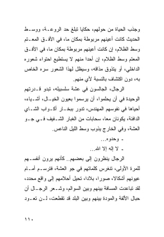 ‫ﻭﺠﺫﺏ ﺍﻟﺤﻴﺎﺓ ﻤﻥ ﺤﻭﻟﻬﻡ، ﺤﻜﺎﻴﺎ ﺘﺒﻠﻎ ﺤﺩ ﺍﻟﺭﻭﻋـﺔ، ﻭﻭﺴـﻁ‬
‫ﺍﻟﺤﺩﻴﺙ ﻜﺎﻨﺕ ﺃﻋﻴﻨﻬﻡ ﻤﺭﺒﻭﻁﺔ ﺒﻤﻜﺎﻥ ﻤﺎ، ﻓﻲ ﺍﻷﻓـﻕ ﺍﻟﻤﻌـﺘﻡ‬
‫ﻭﺴﻁ ﺍﻟﻅﻼﻡ، ﺇﻥ ﻜﺎﻨﺕ ﺃﻋﻴﻨﻬﻡ ﻤﺭﺒﻭﻁﺔ ﺒﻤﻜﺎﻥ ﻤﺎ، ﻓﻲ ﺍﻷﻓـﻕ‬
‫ﺍﻟﻤﻌﺘﻡ ﻭﺴﻁ ﺍﻟﻅﻼﻡ، ﺇﻥ ﺃﺤﺩﺍ ﻤﻨﻬﻡ ﻻ ﻴﺴﺘﻁﻴﻊ ﺍﺤﺘﻭﺍﺀ ﺸﻌﻭﺭﻩ‬
                            ‫‪‬‬
‫ﺍﻟﺩﺍﺨﻠﻲ، ﺃﻭ ﻴﺘﺫﻭﻕ ﻤﺫﺍﻗﻪ، ﻭﺴﻴﻅل ﻟﻬﺫﺍ ﺍﻟﺸﻌﻭﺭ ﺴﺭﻩ ﺍﻟﺨﺎﺹ‬
                       ‫ﺒﻪ، ﺩﻭﻥ ﺍﻜﺘﺸﺎﻑ ﺒﺎﻟﻨﺴﺒﺔ ﻷﻱ ﻤﻨﻬﻡ.‬
‫ﺍﻟﺭﺠﺎل، ﺍﻟﺠﺎﻟﺴﻭﻥ ﻓﻲ ﻋﺸﺔ ﺴﻠﺴﺒﻴﻠﻪ، ﺘﺒﺩﻭ ﻗـﺩﺭﺘﻬﻡ‬
‫ﺍﻟﻭﺤﻴﺩﺓ ﻓﻲ ﺃﻥ ﻴﺤﻠﻤﻭﺍ، ﺃﻥ ﻴﺭﺴﻤﻭﺍ ﺒﻌﻴﻭﻥ ﺍﻟﺨﻴـﺎل، ﺃﺸـﻴﺎﺀ،‬
‫ﺃﺤﻴﺎﻫﺎ ﻓﻲ ﻨﻔﻭﺴﻬﻡ ﺍﻟﻤﻬﻨﺩﺱ، ﺘﺩﻭﺭ ﺒﺒﺨـﺎﺭ ﺃﻜـﻭﺍﺏ ﺍﻟﺸـﺎﻱ‬
‫ﺍﻟﺩﺍﻓﺌﺔ، ﻴﻜﻭﻨﺎﻥ ﻤﻌﺎ، ﺴﺤﺎﺒﺎﺕ ﻤﻥ ﺍﻟﻐﺒﺎﺭ ﺍﻟﺸـﻔﻴﻑ ﻓـﻲ ﺠـﻭ‬
                                   ‫‪‬‬
             ‫ﺍﻟﻌﺸﺔ، ﻭﻓﻲ ﺍﻟﺨﺎﺭﺝ ﻴﺫﻭﺏ ﻭﺴﻁ ﺍﻟﻠﻴل ﺍﻟﻨﺎﻋﺱ.‬
                                    ‫ـ ﻭﺤﺩﻭﻩ...‬
                               ‫ـ ﻻ ﺇﻟﻪ ﺇﻻ ﺍﷲ...‬
‫ﺍﻟﺭﺠﺎل ﻴﻨﻅﺭﻭﻥ ﺇﻟﻰ ﺒﻌﻀﻬﻡ.. ﻜﺄﻨﻬﻡ ﻴﺭﻭﻥ ﺃﻨﻔﺴـﻬﻡ‬
‫ﻟﻠﻤﺭﺓ ﺍﻷﻭﻟﻰ، ﺘﻨﻐﺭﺱ ﻜﻠﻤﺎﺘﻬﻡ ﻓﻲ ﺠﻭ ﺍﻟﻌﺸﺔ، ﻓﺘﺭﺴـﻡ ﺃﻤـﺎﻡ‬
‫ﻋﻴﻭﻨﻬﻡ ﺃﺸﻜﺎﻻ، ﺼﻭﺭﺍ، ﺒﻼﺩﺍ، ﺘﺤﻴل ﺃﺤﻼﻤﻬﻡ ﺇﻟﻰ ﻭﺍﻗﻊ ﻤﺤﺩﺩ،‬
                             ‫‪‬‬     ‫‪‬‬    ‫ﹰ‬
‫ﻟﻘﺩ ﺘﺒﺎﻋﺩﺕ ﺍﻟﻤﺴﺎﻓﺔ ﺒﻴﻨﻬﻡ ﻭﺒﻴﻥ ﺍﻟﺴﻭﺍﻟﻡ، ﻭﺸـﻌﺭ ﺍﻟﺭﺠـﺎل ﺃﻥ‬
‫ﺤﺒﺎل ﺍﻷﻟﻔﺔ ﻭﺍﻟﻤﻭﺩﺓ ﺒﻴﻨﻬﻡ ﻭﺒﻴﻥ ﺍﻟﺒﻠﺩ ﻗﺩ ﺘﻘﻁﻌﺕ، ﻟـﻥ ﺘﻌـﻭﺩ‬


‫٠١١‬
 