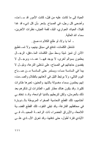 ‫ﺍﻟﺤﻴﺎﺓ ﺇﻟﻰ ﻤﺎ ﻜﺎﻨﺕ ﻋﻠﻴﻪ ﻤﻥ ﻗﺒل، ﻜﺎﻨﺕ ﺍﻷﻤﻭﺭ ﻗﺩ ﺴـﺎﺀﺕ،‬
‫ﻭﺃﻀﺤﻰ ﻜل ﺭﺠل، ﻓﻲ ﺍﻟﺼﺒﺎﺡ. ﻴﺸﻌﺭ ﺒﺄﻥ ﻜل ﺸﻲﺀ ﻗﺩ ﻏﺩﺍ‬
‫ﺜﻘﻴﻼ، ﺍﻟﺤﻴﺎﺓ، ﺍﻟﺤﻭﺍﺭﻱ، ﺍﻟﺒﻠﺩ، ﻟﻘﻤﺔ ﺍﻟﻌﻴﺵ، ﻨﻅﺭﺍﺕ ﺍﻵﺨﺭﻴﻥ،‬
                                                   ‫ﹰ‬
                                        ‫ﺴﻤﺎﺀ ﺍﷲ ﺍﻟﻌﺎﻟﻴﺔ.‬
             ‫ـ ﺃﻤﺎ ﻴﺎ ﻭﻻﺩ ﻟﻭ ﻁﻠﻊ ﺍﻟﻜﻼﻡ ﺩﻩ ﺼﺢ..‬
‫ﺘﺸﺘﻌل ﺍﻟﻜﻠﻤﺎﺕ، ﺘﻨﺩﻓﻊ ﻓﻲ ﺴﺒﺎﻕ ﺒﻴﻨﻬﻡ، ﻭﻻ ﺘﺴـﺘﻁﻴﻊ‬
‫ﺍﻷﺫﻥ ﺃﻥ ﺘﻤﻴﺯ ﺸﻴﺌﺎ ﻭﺴﻁ ﺴﻴل ﺍﻟﻜﻠﻤﺎﺕ ﺍﻟﻤﺘـﺩﻓﻕ، ﺍﻟﺭﺠـﺎل‬
                                   ‫ً‬
‫ﻴﺤﻠﻤﻭﻥ ﺒﺴﻭﺍﻟﻡ ﺃﺨﺭﻯ، ﻻ ﻴﻭﺠﺩ ﻓﻴﻬـﺎ ﻋﻤـﺩ، ﻭﺒﺭﺠـﺎل ﻻ‬
‫ﻴﻘﻀﻭﻥ ﺤﺎﺠﺎﺘﻬﻡ ﻓﻲ ﺍﻟﺼﺒﺎﺡ، ﻋﻠﻰ ﺸﺎﻁﺊ ﺍﻟﺘﺭﻋﺔ، ﻭﺒﻠﻴـل ﻻ‬
‫ﻴﺒﺩﺃ ﻓﻲ ﺍﻟﺴﺎﺩﺴﺔ ﻤﺴﺎﺀ، ﻭﻴﺴﺘﻤﺭ ﺤﺘﻰ ﺍﻟﺴﺎﺩﺴﺔ ﻤـﻥ ﺼـﺒﺎﺡ‬
‫ﺍﻟﻴﻭﻡ ﺍﻟﺘﺎﻟﻲ، ﻭﻻ ﻴﺭﺘﺒﻁ ﺍﻟﻠﻴل ﻓﻲ ﺃﺫﻫﺎﻨﻬﻡ ﺒﺎﻟﻅﻼﻡ ﻭﺍﻟﺼـﻤﺕ،‬
‫ﺇﻨﻬﻡ ﻴﺤﻠﻤﻭﻥ ﺒﺴﻤﺎﺀ ﻤﻐﺴﻭﻟﺔ ﺒﺎﻟﺸﻬﺩ ﻭﺍﻟﺤﻨﻴﻥ، ﺘﻌﺒﺭﻫﺎ ﻁﺎﺌﺭﺍﺕ‬
‫ﻜﺜﻴﺭﺓ. ﻭﻗﺩ ﻴﻜﻭﻥ ﻫﻨﺎﻙ ﻤﻁﺎﺭ ﻜﺒﻴﺭ، ﺍﻟﻁﺎﺌﺭﺍﺕ ﻟﻥ ﺘﺫﻜﺭﻫﻡ ﺒﻌﺩ‬
‫ﺫﻟﻙ ﺒﺎﻟﺤﺭﻤﺎﻥ، ﻭﻟﻜﻥ ﻟﺘﺭﺒﻁﻬﻡ ﺒﺎﻟﺩﻨﻴﺎ ﺍﻟﻭﺍﺴﻌﺔ، ﻭﻗـﺩ ﺘﺨﺘﻔـﻲ‬
‫ﺃﺨﺘﺎﻤﻬﻡ، ﺘﻠﻙ ﺍﻟﻘﻁﻊ ﺍﻟﻨﺤﺎﺴﻴﺔ ﺍﻟﺼﻔﺭﺍﺀ ﺍﻟﻤﺭﺒﻭﻁﺔ ﺒﺎﻟـﺩﻭﺒﺎﺭﺓ‬
‫ﻓﻲ ﻤﺤﺎﻓﻅﻬﻡ ﺍﻟﻔﺎﺭﻏﺔ، ﻭﻗﺩ ﺘﺒﻘﻰ ﺍﻟﻨﻘﻭﺩ، ﺘﻠﻙ ﺍﻟﻘﻁﻊ ﺍﻟﻔﻀـﻴﺔ‬
‫ﺍﻟﻼﻤﻌﺔ، ﻭﺍﻷﻭﺭﺍﻕ ﺍﻟﺨﻀﺭﺍﺀ ﺫﺍﺕ ﺍﻟﺭﺍﺌﺤـﺔ ﺍﻟﻤﺤﺒﺒـﺔ، ﻓـﻲ‬
‫ﺍﻷﻴﺎﺩﻱ ﻓﺘﺭﺓ ﺃﻁﻭل، ﺤﺘﻰ ﺘﺩﻓﺌﻬﺎ، ﻭﻗﺩ ﺘﻌﺭﻕ ﺍﻷﻴـﺎﺩﻱ ﻋﻠـﻰ‬


‫١١١‬
 