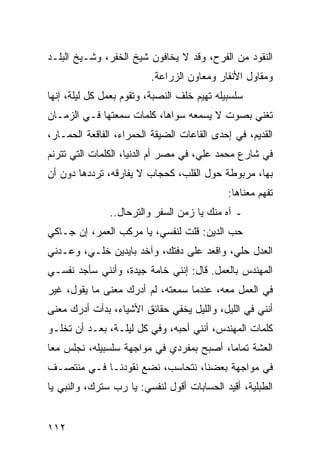 ‫ﺍﻟﻨﻘﻭﺩ ﻤﻥ ﺍﻟﻔﺭﺡ، ﻭﻗﺩ ﻻ ﻴﺨﺎﻓﻭﻥ ﺸﻴﺦ ﺍﻟﺨﻔﺭ، ﻭﺸـﻴﺦ ﺍﻟﺒﻠـﺩ‬
                         ‫ﻭﻤﻘﺎﻭل ﺍﻷﻨﻔﺎﺭ ﻭﻤﻌﺎﻭﻥ ﺍﻟﺯﺭﺍﻋﺔ.‬
‫ﺴﻠﺴﺒﻴﻠﻪ ﺘﻬﻴﻡ ﺨﻠﻑ ﺍﻟﻨﺼﺒﺔ، ﻭﺘﻘﻭﻡ ﺒﻌﻤل ﻜل ﻟﻴﻠﺔ، ﺇﻨﻬﺎ‬
‫ﺘﻐﻨﻲ ﺒﺼﻭﺕ ﻻ ﻴﺴﻤﻌﻪ ﺴﻭﺍﻫﺎ، ﻜﻠﻤﺎﺕ ﺴﻤﻌﺘﻬﺎ ﻓـﻲ ﺍﻟﺯﻤـﺎﻥ‬
‫ﺍﻟﻘﺩﻴﻡ، ﻓﻲ ﺇﺤﺩﻯ ﺍﻟﻘﺎﻋﺎﺕ ﺍﻟﻀﻴﻘﺔ ﺍﻟﺤﻤﺭﺍﺀ، ﺍﻟﻔﺎﻗﻌﺔ ﺍﻟﺤﻤـﺎﺭ،‬
‫ﻓﻲ ﺸﺎﺭﻉ ﻤﺤﻤﺩ ﻋﻠﻲ، ﻓﻲ ﻤﺼﺭ ﺃﻡ ﺍﻟﺩﻨﻴﺎ، ﺍﻟﻜﻠﻤﺎﺕ ﺍﻟﺘﻲ ﺘﺘﺭﻨﻡ‬
‫ﺒﻬﺎ، ﻤﺭﺒﻭﻁﺔ ﺤﻭل ﺍﻟﻘﻠﺏ، ﻜﺤﺠﺎﺏ ﻻ ﻴﻔﺎﺭﻗﻪ، ﺘﺭﺩﺩﻫﺎ ﺩﻭﻥ ﺃﻥ‬
                                             ‫ﺘﻔﻬﻡ ﻤﻌﻨﺎﻫﺎ:‬
               ‫ـ ﺁﻩ ﻤﻨﻙ ﻴﺎ ﺯﻤﻥ ﺍﻟﺴﻔﺭ ﻭﺍﻟﺘﺭﺤﺎل..‬
‫ﺤﺏ ﺍﻟﺩﻴﻥ: ﻗﻠﺕ ﻟﻨﻔﺴﻲ، ﻴﺎ ﻤﺭﻜﺏ ﺍﻟﻌﻤﺭ، ﺇﻥ ﺠـﺎﻜﻲ‬
‫ﺍﻟﻌﺩل ﺤﻠﻲ، ﻭﺍﻗﻌﺩ ﻋﻠﻰ ﺩﻓﺘﻙ، ﻭﺁﺨﺩ ﺒﺎﻴﺩﻴﻥ ﺨﻠـﻲ، ﻭﻋـﺩﻨﻲ‬
‫ﺍﻟﻤﻬﻨﺩﺱ ﺒﺎﻟﻌﻤل. ﻗﺎل: ﺇﻨﻨﻲ ﺨﺎﻤﺔ ﺠﻴﺩﺓ، ﻭﺃﻨﻨﻲ ﺴﺄﺠﺩ ﻨﻔﺴـﻲ‬
‫ﻓﻲ ﺍﻟﻌﻤل ﻤﻌﻪ، ﻋﻨﺩﻤﺎ ﺴﻤﻌﺘﻪ، ﻟﻡ ﺃﺩﺭﻙ ﻤﻌﻨﻰ ﻤﺎ ﻴﻘﻭل، ﻏﻴﺭ‬
‫ﺃﻨﻨﻲ ﻓﻲ ﺍﻟﻠﻴل، ﻭﺍﻟﻠﻴل ﻴﺨﻔﻲ ﺤﻘﺎﺌﻕ ﺍﻷﺸﻴﺎﺀ، ﺒﺩﺃﺕ ﺃﺩﺭﻙ ﻤﻌﻨﻰ‬
‫ﻜﻠﻤﺎﺕ ﺍﻟﻤﻬﻨﺩﺱ، ﺃﻨﻨﻲ ﺃﺤﺒﻪ، ﻭﻓﻲ ﻜل ﻟﻴﻠـﺔ، ﺒﻌـﺩ ﺃﻥ ﺘﺨﻠـﻭ‬
‫ﺍﻟﻌﺸﺔ ﺘﻤﺎﻤﺎ، ﺃﺼﺒﺢ ﺒﻤﻔﺭﺩﻱ ﻓﻲ ﻤﻭﺍﺠﻬﺔ ﺴﻠﺴﺒﻴﻠﻪ، ﻨﺠﻠﺱ ﻤﻌﺎ‬
 ‫‪‬‬                                        ‫‪‬‬
‫ﻓﻲ ﻤﻭﺍﺠﻬﺔ ﺒﻌﻀﻨﺎ، ﻨﺘﺤﺎﺴﺏ، ﻨﻀﻊ ﻨﻘﻭﺩﻨـﺎ ﻓـﻲ ﻤﻨﺘﺼـﻑ‬
‫ﺍﻟﻁﺒﻠﻴﺔ، ﺃﻗﻴﺩ ﺍﻟﺤﺴﺎﺒﺎﺕ ﺃﻗﻭل ﻟﻨﻔﺴﻲ: ﻴﺎ ﺭﺏ ﺴﺘﺭﻙ، ﻭﺍﻟﻨﺒﻲ ﻴﺎ‬


‫٢١١‬
 