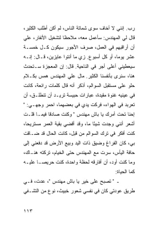 ‫ﺭﺏ. ﺇﻨﻨﻲ ﻻ ﺃﺨﺎﻑ ﺴﻭﻯ ﺸﻤﺎﺘﺔ ﺍﻟﻨﺎﺱ، ﻟﻡ ﺃﻜﻥ ﺃﻁﻠﺏ ﺍﻟﻜﺜﻴﺭ،‬
‫ﻗﺎل ﻟﻲ ﺍﻟﻤﻬﻨﺩﺱ: ﺴﺄﻋﻤل ﻤﻌﻪ، ﻤﻼﺤﻅﺎ ﻟﺘﺸﻐﻴل ﺍﻷﻨﻔﺎﺭ، ﻋﻠﻲ‬
‫‪‬‬                   ‫ﹰ‬
‫ﺃﻥ ﺃﺭﺍﻗﺒﻬﻡ ﻓﻲ ﺍﻟﻌﻤل، ﺼﺭﻑ ﺍﻷﺠﻭﺭ ﺴﻴﻜﻭﻥ ﻜـل ﺨﻤﺴـﺔ‬
‫ﻋﺸﺭ ﻴﻭﻤﺎ، ﺃﻭ ﻜل ﺃﺴﺒﻭﻉ. ﺯﻱ ﻤﺎ ﺃﻨﺘﻭﺍ ﻋﺎﻴﺯﻴﻥ، ﻗـﺎل: ﺇﻨـﻪ‬
                                              ‫‪‬‬
‫ﺴﻴﻌﻁﻴﻨﻲ ﺃﻋﻠﻰ ﺃﺠﺭ ﻓﻲ ﺍﻟﻨﺎﺤﻴﺔ. ﻗﺎل: ﺇﻥ ﺍﻟﻤﻌﺠﺯﺓ ﺴـﺘﺤﺩﺙ‬
‫ﻫﻨﺎ، ﺴﻨﺭﻯ ﺒﺄﻨﻔﺴﻨﺎ ﺍﻟﻜﺜﻴﺭ. ﻤﺎل ﻋﻠﻲ ﺍﻟﻤﻬﻨﺩﺱ ﻫﻤﺱ ﺒﻜـﻼﻡ‬
                  ‫‪‬‬
‫ﺤﻠﻭ ﻋﻠﻰ ﻤﺴﺘﻘﺒل ﺍﻟﺴﻭﺍﻟﻡ، ﺃﺫﻜﺭ ﺃﻨﻪ ﻗﺎل ﻜﻠﻤﺎﺕ ﺭﺍﺌﻌﺔ، ﻜﺎﻨﺕ‬
‫ﻓﻲ ﻋﻴﻨﻴﻪ ﻏﻨﻭﺓ ﻤﻘﻴﺩﺓ، ﻋﺒﺎﺭﺍﺕ ﺤﺒﻴﺴﺔ ﺘﺭﻴـﺩ ﺃﻥ ﺘﻨﻁﻠـﻕ، ﺃﻥ‬
‫ﺘﻌﺭﺒﺩ ﻓﻲ ﺍﻟﻬﻭﺍﺀ، ﻓﺭﻜﺕ ﻴﺩﻱ ﻓﻲ ﺒﻌﻀﻬﻤﺎ، ﺍﺤﻤﺭ ﻭﺠﻬـﻲ: "‬
‫ﺇﺤﻨﺎ ﺘﺤﺕ ﺃﻤﺭﻙ ﻴﺎ ﺒﺎﺵ ﻤﻬﻨﺩﺱ " ﻭﻜﻨﺕ ﺼﺎﺩﻗﺎ ﻓﻴﻤـﺎ ﻗﻠـﺕ‬
            ‫ﹰ‬
‫ﺃﺸﻌﺭ ﺃﻨﻨﻲ ﻭﺠﺩﺕ ﺸﻴﺌﺎ ﻤﺎ، ﻭﻗﺩ ﺃﻗﻀﻲ ﺒﻘﻴﺔ ﺍﻟﻌﻤﺭ ﻤﺴﺘﺭﻴﺤﺎ،‬
  ‫‪‬‬                               ‫ً‬
‫ﻜﻨﺕ ﺃﻓﻜﺭ ﻓﻲ ﺘﺭﻙ ﺍﻟﺴﻭﺍﻟﻡ ﻤﻥ ﻗﺒل، ﻜﺎﻨﺕ ﺍﻟﺤﺎل ﻗﺩ ﻀـﺎﻗﺕ‬
‫ﺒﻲ، ﻜﺎﻥ ﺍﻟﻔﺭﺍﻍ ﻭﻀﻴﻕ ﺫﺍﺕ ﺍﻟﻴﺩ ﻭﺒﻴﻊ ﺍﻷﺭﺽ ﻗﺩ ﺩﻓﻌﻨﻲ ﺇﻟﻰ‬
‫ﺤﺎﻓﺔ ﺍﻟﻴﺄﺱ، ﺴﺭﺕ ﻤﻊ ﺍﻟﻤﻬﻨﺩﺱ ﺤﺘﻰ ﺍﻟﺨﻴﺎﻡ، ﺘﺭﻜﺘﻪ ﻫﻨـﺎﻙ،‬
‫ﻭﻤﺎ ﻜﻨﺕ ﺃﻭﺩ، ﺃﻥ ﺃﻓﺎﺭﻗﻪ ﻟﺤﻅﺔ ﻭﺍﺤﺩﺓ، ﻜﻨﺕ ﺤﺭﻴ ‪‬ـﺎ ﻋﻠﻴـﻪ‬
        ‫ﺼ‬
                                            ‫ﻜﻤﺎ ﺍﻟﺤﻴﺎﺓ:‬
‫ـ " ﺘﺼﺒﺢ ﻋﻠﻰ ﺨﻴﺭ ﻴﺎ ﺒﺎﺵ ﻤﻬﻨﺩﺱ "، ﻋﺩﺕ، ﻓـﻲ‬
‫ﻁﺭﻴﻕ ﻋﻭﺩﺘﻲ ﻜﺎﻥ ﻓﻲ ﻨﻔﺴﻲ ﺸﻌﻭﺭ ﺨﺒﻴﺙ، ﻨﻭﻉ ﻤﻥ ﺍﻟﺘﺸـﻔﻲ‬


‫٣١١‬
 