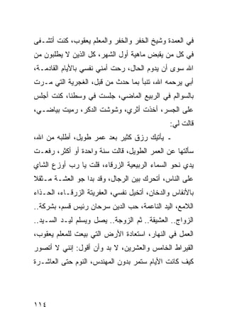 ‫ﻓﻲ ﺍﻟﻌﻤﺩﺓ ﻭﺸﻴﺦ ﺍﻟﺨﻔﺭ ﻭﺍﻟﺨﻔﺭ ﻭﺍﻟﻤﻌﻠﻡ ﻴﻌﻘﻭﺏ، ﻜﻨﺕ ﺃﺘﺸـﻔﻰ‬
‫ﻓﻲ ﻜل ﻤﻥ ﻴﻘﺒﺽ ﻤﺎﻫﻴﺔ ﺃﻭل ﺍﻟﺸﻬﺭ، ﻜل ﺍﻟﺫﻴﻥ ﻻ ﻴﻁﻠﺒﻭﻥ ﻤﻥ‬
‫ﺍﷲ ﺴﻭﻯ ﺃﻥ ﻴﺩﻭﻡ ﺍﻟﺤﺎل، ﺭﺤﺕ ﺃﻤﻨﻲ ﻨﻔﺴﻲ ﺒﺎﻷﻴﺎﻡ ﺍﻟﻘﺎﺩﻤـﺔ،‬
‫ﺃﺒﻲ ﻴﺭﺤﻤﻪ ﺍﷲ، ﺘﻨﺒﺄ ﺒﻤﺎ ﺤﺩﺙ ﻤﻥ ﻗﺒل، ﺍﻟﻐﺠﺭﻴﺔ ﺍﻟﺘﻲ ﻤـﺭﺕ‬
‫ﺒﺎﻟﺴﻭﺍﻟﻡ ﻓﻲ ﺍﻟﺭﺒﻴﻊ ﺍﻟﻤﺎﻀﻲ، ﺠﻠﺴﺕ ﻓﻲ ﻭﺴﻁﻨﺎ، ﻜﻨﺕ ﺃﺠﻠﺱ‬
‫ﻋﻠﻰ ﺍﻟﺠﺴﺭ، ﺃﺨﺫﺕ ﺃﺜﺭﻱ، ﻭﺸﻭﺸﺕ ﺍﻟﺩﻜﺭ، ﺭﻤﻴﺕ ﺒﻴﺎﻀـﻲ،‬
                                              ‫ﻗﺎﻟﺕ ﻟﻲ:‬
‫ـ ﻴﺄﺘﻴﻙ ﺭﺯﻕ ﻜﺜﻴﺭ ﺒﻌﺩ ﻋﻤﺭ ﻁﻭﻴل، ﺃﻁﻠﺒﻪ ﻤﻥ ﺍﷲ،‬
‫ﺴﺄﻟﺘﻬﺎ ﻋﻥ ﺍﻟﻌﻤﺭ ﺍﻟﻁﻭﻴل، ﻗﺎﻟﺕ ﺴﻨﺔ ﻭﺍﺤﺩﺓ ﺃﻭ ﺃﻜﺜﺭ، ﺭﻓﻌـﺕ‬
‫ﻴﺩﻱ ﻨﺤﻭ ﺍﻟﺴﻤﺎﺀ ﺍﻟﺭﺒﻴﻌﻴﺔ ﺍﻟﺯﺭﻗﺎﺀ، ﻗﻠﺕ ﻴﺎ ﺭﺏ ﺃﻭﺯﻉ ﺍﻟﺸﺎﻱ‬
‫ﻋﻠﻰ ﺍﻟﻨﺎﺱ، ﺃﺘﺤﺭﻙ ﺒﻴﻥ ﺍﻟﺭﺠﺎل، ﻭﻗﺩ ﺒﺩﺍ ﺠﻭ ﺍﻟﻌﺸـﺔ ﻤـﺜﻘﻼ‬
‫ﹰ‬
‫ﺒﺎﻷﻨﻔﺎﺱ ﻭﺍﻟﺩﺨﺎﻥ، ﺃﺘﺨﻴل ﻨﻔﺴﻲ، ﺍﻟﻌﻔﺭﻴﺘﺔ ﺍﻟﺯﺭﻗـﺎﺀ، ﺍﻟﺤـﺫﺍﺀ‬
‫ﺍﻟﻼﻤﻊ، ﺍﻟﻴﺩ ﺍﻟﻨﺎﻋﻤﺔ، ﺤﺏ ﺍﻟﺩﻴﻥ ﺴﺭﺤﺎﻥ ﺭﺌﻴﺱ ﻗﺴﻡ، ﺒﺸﺭﻜﺔ..‬
‫ﺍﻟﺯﻭﺍﺝ.. ﺍﻟﻌﺸﻴﻘﺔ.. ﺜﻡ ﺍﻟﺯﻭﺠﺔ.. ﻴﺼل ﻭﻴﺴﻠﻡ ﻟﻴـﺩ ﺍﻟﺴـﻴﺩ..‬
‫ﺍﻟﻌﻤل ﻓﻲ ﺍﻟﻨﻬﺎﺭ، ﺍﺴﺘﻌﺎﺩﺓ ﺍﻷﺭﺽ ﺍﻟﺘﻲ ﺒﻴﻌﺕ ﻟﻠﻤﻌﻠﻡ ﻴﻌﻘﻭﺏ،‬
‫ﺍﻟﻘﻴﺭﺍﻁ ﺍﻟﺨﺎﻤﺱ ﻭﺍﻟﻌﺸﺭﻴﻥ، ﻻ ﺒﺩ ﻭﺃﻥ ﺃﻗﻭل: ﺇﻨﻨﻲ ﻻ ﺃﺘﺼﻭﺭ‬
‫ﻜﻴﻑ ﻜﺎﻨﺕ ﺍﻷﻴﺎﻡ ﺴﺘﻤﺭ ﺒﺩﻭﻥ ﺍﻟﻤﻬﻨﺩﺱ، ﺍﻟﻨﻭﻡ ﺤﺘﻰ ﺍﻟﻌﺎﺸـﺭﺓ‬




‫٤١١‬
 