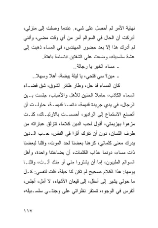 ‫ﻨﻬﺎﻴﺔ ﺍﻷﻤﺭ ﻟﻡ ﺃﺤﺼل ﻋﻠﻰ ﺸﻲﺀ. ﻋﻨﺩﻤﺎ ﻭﺼﻠﺕ ﺇﻟﻰ ﻤﻨﺯﻟﻲ،‬
‫ﺃﺩﺭﻜﺕ ﺃﻥ ﺍﻟﺤﺎل ﻓﻲ ﺍﻟﺴﻭﺍﻟﻡ ﺃﻤﺭ ﻤﻥ ﺃﻱ ﻭﻗﺕ ﻤﻀﻰ، ﻭﺃﻨﻨﻲ‬
‫ﻟﻡ ﺃﺩﺭﻙ ﻫﺫﺍ ﺇﻻ ﺒﻌﺩ ﺤﻀﻭﺭ ﺍﻟﻤﻬﻨﺩﺱ، ﻓﻲ ﺍﻟﻤﺴﺎﺀ ﺫﻫﺒﺕ ﺇﻟﻰ‬
         ‫ﻋﺸﺔ ﺴﻠﺴﺒﻴﻠﻪ، ﻭﻀﻌﺕ ﻋﻠﻰ ﺍﻟﺸﻔﺘﻴﻥ ﺍﺒﺘﺴﺎﻤﺔ ﺒﺎﻫﺘﺔ.‬
                        ‫ـ ﻤﺴﺎﺀ ﺍﻟﺨﻴﺭ ﻴﺎ ﺭﺠﺎﻟﺔ..‬
    ‫ـ ﻤﻴﻥ؟ ﺴﻲ ﻓﺘﺤﻲ، ﻴﺎ ﻟﻴﻠﺔ ﺒﻴﻀﺔ، ﺃﻫﻼ ﻭﺴﻬﻼ..‬
‫ﻜﺎﻥ ﺍﻟﻤﺴﺎﺀ ﻗﺩ ﺤل، ﻭﻁﺎﺭ ﻁﺎﺌﺭ ﺍﻟﺸﻭﻕ، ﺸﻕ ﻓﻀـﺎﺀ‬
‫ﺍﻟﺴﻤﺎﺀ ﺍﻟﻜﺎﺫﺏ، ﺤﺎﻤﻼ ﺍﻟﺤﻨﻴﻥ ﻟﻸﻫل ﻭﺍﻷﺤﺒﺎﺏ، ﺠﻠﺴﺕ ﺒـﻴﻥ‬
                               ‫ﹰ‬
‫ﺍﻟﺭﺠﺎل، ﻓﻲ ﻴﺩﻱ ﺠﺭﻴﺩﺓ ﻗﺩﻴﻤﺔ، ﺩﺍﺌ ‪‬ـﺎ ﻗﺩﻴﻤـﺔ، ﺤﺎﻭﻟـﺕ ﺃﻥ‬
                    ‫ﻤ‬
‫ﺃﺘﺼﻨﻊ ﺍﻻﺴﺘﻤﺎﻉ ﺇﻟﻰ ﺍﻟﺭﺍﺩﻴﻭ، ﺃﺤﺴﺴـﺕ ﺒﺎﻻﺭﺘﺒـﺎﻙ، ﻜﻨـﺕ‬
‫ﻤﺯﻫﻭﺍ ﺒﻬﺯﻴﻤﺘﻲ، ﺃﻗﻭل ﻟﺤﺏ ﺍﻟﺩﻴﻥ ﻜﻼﻤﺎ، ﺘﻨﺯﻟﻕ ﻋﺒﺎﺭﺍﺘﻪ ﻤﻥ‬
                   ‫‪‬‬                            ‫‪‬‬
‫ﻁﺭﻑ ﺍﻟﻠﺴﺎﻥ، ﺩﻭﻥ ﺃﻥ ﺘﺘﺭﻙ ﺃﺜﺭﺍ ﻓﻲ ﺍﻟﻨﻔﺱ، ﺤـﺏ ﺍﻟـﺩﻴﻥ‬
                      ‫‪‬‬
‫ﻴﺩﺭﻙ ﻤﻌﻨﻰ ﻜﻠﻤﺎﺘﻲ، ﻜﺭﻫﻨﺎ ﺒﻌﻀﻨﺎ ﻟﺤﺩ ﺍﻟﻤﻭﺕ، ﻭﻗﻠﻨﺎ ﻟﺒﻌﻀﻨﺎ‬
‫ﺫﺍﺕ ﻤﺴﺎﺀ، ﺩﻭﻨﻤﺎ ﻋﺫﺍﺏ ﺍﻟﻜﻠﻤﺎﺕ، ﺃﻥ ﺒﻀﺎﻋﺘﻨﺎ ﻭﺍﺤﺩﺓ، ﻭﺃﻫل‬
‫ﺍﻟﺴﻭﺍﻟﻡ ﺍﻟﻁﻴﺒﻭﻥ، ﺇﻤﺎ ﺃﻥ ﻴﺸﺘﺭﻭﺍ ﻤﻨﻲ ﺃﻭ ﻤﻨﻙ ﺃﻨـﺕ، ﻭﻗﻠﻨـﺎ‬
‫ﻴﻭﻤﻬﺎ: ﻫﺫﺍ ﺍﻟﻜﻼﻡ ﺼﺤﻴﺢ ﻟﻡ ﺘﻜﻥ ﻟﻨﺎ ﺤﻴﻠﺔ، ﻗﻠﺕ ﻟﻨﻔﺴﻲ: ﻜـل‬
‫ﻤﺎ ﺤﻭﻟﻲ ﻴﺸﻴﺭ ﺇﻟﻰ ﺃﺴﻔل، ﺇﻟﻰ ﻗﻴﻌﺎﻥ ﺍﻷﺸﻴﺎﺀ، ﻻ ﺃﻤل، ﺃﺠﻠﺱ،‬
‫ﺃﺘﻔﺭﺱ ﻓﻲ ﺍﻟﻭﺠﻭﻩ، ﺘﺴﺘﻘﺭ ﻨﻅﺭﺍﺘﻲ ﻋﻠﻰ ﻭﺠﻨﺘـﻲ ﺴﻠﺴـﺒﻴﻠﻪ،‬


‫٧١١‬
 