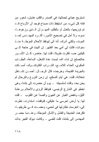 ‫ﺘﺴﺘﺭﻴﺢ ﻋﻴﻨﺎﻱ ﻟﺠﻤﺎﻟﻬﺎ، ﻓﻲ ﺍﻟﺼﺩﺭ ﻭﺍﻟﻘﻠﺏ ﻫﺫﻴﺎﻥ، ﺸﻌﻭﺭ ﻤﻥ‬
‫ﻓﺎﺘﻪ ﻜل ﺸﻲﺀ، ﻤﻥ ﺍﺴﺘﻴﻘﻅ ﺫﺍﺕ ﺼﺒﺎﺡ ﻓﻭﺠﺩ ﺃﻥ ﺍﻷﺭﺒﺎﺡ ﻗـﺩ‬
‫ﺘﻡ ﺘﻭﺯﻴﻌﻬﺎ، ﺒﺎﻟﻌﺩل ﺃﻭ ﺒﺎﻟﻅﻠﻡ، ﺍﻟﻤﻬـﻡ ﺃﻥ ﺍﻟـﺫﻴﻥ ﻭﺯﻋﻭﻫـﺎ،‬
‫ﻨﺴﻭﻩ، ﻭﻻ ﺃﻤل ﻓﻲ ﺘﺼﺤﻴﺢ ﺍﻷﻤﻭﺭ، ﺃﻜـﺭﻩ ﺍﻟﻤﻬﻨـﺩﺱ ﻟﺤـﺩ‬
‫ﺍﻟﻤﻭﺕ، ﻭﻟﻜﻨﻲ ﺃﺩﺭﻙ، ﺃﻨﻪ ﺃﺘﻰ ﻟﻴﻭﻗﻅ ﺍﻷﺤﻼﻡ ﺍﻟﻤﺅﺠﻠـﺔ ﻤﻨـﺫ‬
‫ﺴﻨﻭﺍﺕ، ﻗﺎﻟﺕ ﻟﻲ ﺃﻤﻲ ﺒﻌﺩ ﺍﻟﻅﻬﺭ: ﺇﻥ ﺍﻟﺒﻴﺕ ﻓﻲ ﺤﺎﺠﺔ ﺇﻟـﻰ‬
‫ﻜﻴﻠﺘﻴﻥ ﺤﺏ، ﻓﻜﺭﺕ ﻁﻭﻴﻼ، ﻗﻠﺕ ﻟﻬﺎ: ﺤﺎﻀﺭ، ﻜـل ﺍﻷﻤـﻭﺭ‬
                           ‫ﹰ‬
‫ﺤﺎﺘﺘﺼﻠﺢ ﺇﻥ ﺸﺎﺀ ﺍﷲ، ﻟﺒﺴﺕ ﻋﺩﺓ ﺍﻟﺸﻐل، ﺍﻟﺴﺎﻋﺔ، ﺍﻟﺠﻠﺒـﺎﺏ‬
‫ﺍﻟﻤﻜﻭﻱ، ﺍﻟﺤﺫﺍﺀ ﺍﻟﻼﻤـﻊ، ﺍﻟﺸـﺭﺍﺏ ﺍﻟﻜﺎﻭﺘﺸـﻭﻙ، ﺃﻤﺴـﻜﺕ‬
‫ﺒﺎﻟﺠﺭﻴﺩﺓ ﺍﻟﻘﺩﻴﻤﺔ، ﻭﺨﺭﺠﺕ، ﻗﺎل ﺍﻟﺭﺠـﺎل: ﺃﺤﺴـﻥ ﺘﺸـﺘﻐل‬
‫ﺸﻐﻼﻨﺔ، ﻗﻠﺕ: ﻫﻲ ﺃﻴﺎﻡ ﺍﻟﺘﺴﻜﻊ، ﺇﻥ ﺯﻤﻥ ﺍﻟﻨﺯﻭﺡ ﻭﺍﻟﺘﺭﺤﺎل ﻟﻡ‬
‫ﻴﺤﻥ ﺒﻌﺩ، ﻭﻗﻠﺕ ﻟﺴﻠﺴﺒﻴﻠﻪ ـ ﻴﻭﻡ ﺃﻥ ﺤﻀﺭﺕ ﺇﻟﻰ ﺒﻠﺩﻨﺎ، ﻭﻫﻲ‬
‫ﺘﺨﻁﻭ ﻓﻲ ﺍﻟﺸﺎﺭﻉ ﺍﻟﺭﺌﻴﺴﻲ، ﻓﺘﻭﻗﻅ ﺍﻟﺭﺅﻯ ﻭﺍﻷﺤﻼﻡ ﻭﺭﻋﺸﺔ‬
‫ﺍﻟﻠﻴل، ﻭﺘﻨﻔﺽ ﺍﻟﻐﺒﺎﺭ ﻋﻥ ﺍﻟﻌﻴﻭﻥ ﻭﺍﻟﺼﺩﺃ ﻋﻥ ﺍﻟﻘﻠﻭﺏ ـ ﻗﻠﺕ‬
‫ﻟﻬﺎ: ﻴﺎ ﺃﺭﺽ ﺍﺤﺭﺴﻲ ﻤﺎ ﻋﻠﻴﻜﻲ، ﻓﺘﻭﻗﻔﺕ، ﺍﺴﺘﺩﺍﺭﺕ، ﻨﻅﺭﺕ‬
‫ﺇﻟﻲ، ﺍﻨﻐﺭﺴﺕ ﻨﻅﺎﺭﺘﻬﺎ ﻓﻲ ﻟﺤﻤﻲ، ﻭﻤﻀـﺕ ﻓـﻲ ﻁﺭﻴﻘﻬـﺎ،‬
                                            ‫‪‬‬
‫ﻓﻜﺭﻫﺕ ﺍﻟﺨﺩﻴﻌﺔ ﻭﺍﻟﻔﺸل ﻭﺍﻵﻤﺎل ﺍﻟﻤﺅﺠﻠﺔ، ﻭﻋﻨـﺩﻤﺎ ﺤﻀـﺭ‬
‫ﺍﻟﻤﻬﻨﺩﺱ ﺇﻟﻰ ﺒﻠﺩﺘﻨﺎ، ﻗﻠﺕ ﻟﻨﻔﺴﻲ ـ ﻭﻜﺎﻨﺕ ﺩﻴﻭﻙ ﺍﻟﻔﺠﺭ ﺒﺩﺃﺕ‬


‫٨١١‬
 