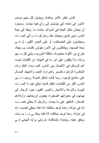 ‫ﺍﻟﻨﺎﺱ ﺘﻨﻅﺭ ﻟﻸﻤﺭ ﺒﺩﻫﺸﺔ، ﻭﻴﺤﺎﻭل ﻜل ﻤﻨﻬﻡ ﺤﺴﺎﺏ‬
‫ﺍﻷﻤﻭﺭ ﻓﻲ ﺫﻫﻨﻪ، ﻜﻲ ﻴﺘﻭﺼل ﺇﻟﻰ ﺭﺃﻱ ﻓﻴﻤﺎ ﻴﺤﺩﺙ. ﻭﺒﻤﺠﺭﺩ‬
‫ﺃﻥ ﻴﺨﺩﺵ ﺸﻜل ﺍﻟﺤﻴﺎﺓ ﻓﻲ ﺍﻟﺴﻭﺍﻟﻡ، ﺤﺎﺩﺙ ﻤﺎ. ﻭﻴﻨﻔﺫ ﺇﻟﻰ ﺤﻴﺎﺓ‬
‫ﺍﻟﻨﺎﺱ، ﺤﺘﻰ ﺘﺘﺒﺎﻴﻥ ﻭﺠﻬﺎﺕ ﻨﻅـﺭﻫﻡ ﺇﻟﻴـﻪ، ﻴـﺄﺘﻲ ﺍﻟﻤﺴـﺎﺀ،‬
‫ﻭﻴﺠﺘﻤﻌﻭﻥ ﻋﻠﻰ ﺍﻟﻤﺼﺎﻁﺏ، ﺃﻭ ﻋﻠﻰ ﺍﻟﺠﺴﺭ ﺍﻟﻜﺒﻴﺭ، ﺃﻭ ﻓـﻲ‬
‫ﺒﺎﺤﺔ ﺍﻟﻤﺴﺠﺩ، ﻭﻴﺘﻨﺎﻗﺸﻭﻥ ﻓﻲ ﺍﻷﻤﺭ، ﻴﻘﻭﻟﻭﻥ ﻜﻠﻤﺎﺕ ﺒﺴـﻴﻁﺔ،‬
‫ﺘﺨﺭﺝ ﻤﻥ ﺍﻷﻓﻭﺍﻩ ﻤﻁﺤﻭﻨﺔ، ﻤﺘﺂﻜﻠﺔ ﺍﻟﺤﺭﻭﻑ، ﻴﺩﻟﻲ ﻜل ﻤـﻨﻬﻡ‬
‫ﺒﺭﺃﻴﻪ، ﻭﻻ ﻴﺘﻔﻘﻭﻥ ﻋﻠﻰ ﺃﻤﺭ ﻤﺎ ﻓﻲ ﺍﻟﻨﻬﺎﻴﺔ. ﺇﻥ ﺍﻟﻜﻠﻤﺎﺕ ﻟﻴﺴﺕ‬
‫ﺃﻫﻡ ﺍﻟﻭﺴﺎﺌل ﻓﻲ ﺍﻻﺘﺼﺎل ﺒﻴﻥ ﺍﻟﻨﺎﺱ، ﺍﻟﺼـﻤﺕ، ﺍﻟﻨﻅـﺭﺍﺕ‬
‫ﺍﻟﻤﻨﻜﺴﺭﺓ ﺍﻟﺯﺍﺨﺭﺓ ﺒﺎﻟﺼﺒﺭ ﻭﺍﻟﻤﺭﺍﺭﺓ، ﺍﻟﺘﻌﺏ ﻭﺍﻹﺠﻬﺎﺩ ﺍﻟﻤﻨﺴﺎل‬
‫ﻋﻠﻰ ﻤﻼﻤﺢ ﺍﻟﻭﺠﻭﻩ. ﺭﺒﻤﺎ ﻜﺎﻨﺕ ﺘﺸﻜل ﺍﺘﺼﺎﻻ ﺭﻭﺤ ‪‬ـﺎ ﺒـﻴﻥ‬
       ‫ﻴ‬     ‫ﹰ‬
‫ﺍﻟﻨﺎﺱ، ﺃﻜﺜﺭ ﻤﻥ ﺍﻟﻜﻠﻤﺎﺕ، ﺘﻅﻠﻡ ﺍﻟﺩﻨﻴﺎ، ﺘﺒﺘﻠﻊ ﻋﺘﻤـﺔ ﺍﻟﻤﺴـﺎﺀ،‬
‫ﺍﻟﺒﻴﻭﺕ ﻭﺍﻟﺘﺭﻋﺔ ﻭﺍﻷﺸﺠﺎﺭ ﻭﺍﻟﺠﺴﺭ ﺍﻟﻜﺒﻴﺭ، ﻴﻌﻭﺩ ﺍﻟﺭﺠﺎل ﺇﻟﻰ‬
‫ﺒﻴﻭﺘﻬﻡ، ﻓﻲ ﺤﺠﺭﺍﺘﻬﻡ ﺍﻟﺼﻐﻴﺭﺓ، ﻴﻌﻴﺩﻭﻥ ﻟﺯﻭﺠﺎﺘﻬﻡ، ﻭﺃﻭﻻﺩﻫﻡ‬
‫ﺍﻟﺼﻐﺎﺭ، ﺍﻟﺘﻌﻠﻴﻕ ﻋﻠﻰ ﻤﺎ ﻴﺤﺩﺙ. ﻭﺍﻟﺭﺠل ﻻ ﻴﺤﻜﻲ ﻓﺤﺴـﺏ،‬
‫ﺇﻨﻪ ﻓﻲ ﻤﻨﺯﻟﻪ، ﻭﻫﻨﺎ ﺘﻭﺠﺩ ﻤﻤﻠﻜﺘﻪ، ﻟﺫﺍ ﻓﺈﻨﻪ ﻴﺤﻜﻲ ﻓﺤﺴﺏ، ﺇﻨﻪ‬
‫ﻓﻲ ﻤﻨﺯﻟﻪ، ﻭﻫﻨﺎ ﺘﻭﺠﺩ ﻤﻤﻠﻜﺘﻪ، ﻟﺫﺍ ﻓﺈﻨﻪ ﻴﺤﻜـﻲ ﻤـﺎ ﺤـﺩﺙ،‬
‫ﻭﻴﻌﻠﻕ ﻋﻠﻴﻪ، ﻭﻴﺘﻨﺎﻭﻟﻪ ﺒﺎﻟﻤﻨﺎﻗﺸﺔ، ﺜﻡ ﻴﺩﻟﻲ ﺒﺭﺃﻴﻪ ﺍﻟﻨﻬﺎﺌﻲ ﻓـﻲ‬


‫١١‬
 