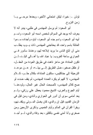 ‫ﺘﺅﺫﻥ ـ: ﺨﻴﺭﺍ، ﻟﻴﻜﻥ ﺍﻤﺘﺤﺎﻨﻲ ﺍﻷﺨﻴﺭ، ﻭﺒﻌﺩﻫﺎ ﻤﺭﺤـﻰ ﻴـﺎ‬
                                       ‫‪‬‬
                                            ‫ﺯﻤﻥ ﺍﻟﻨﺯﻭﺡ.‬
‫ﺃﺒﻭ ﺍﻟﺴﻌﻭﺩ: ﻟﻡ ﻴﺭﺴل ﺍﻟﻤﻬﻨﺩﺱ ﻓﻲ ﻁﻠﺒﻲ، ﻴﺒﺩﻭ ﺃﻨﻪ ﻻ‬
‫ﻴﻌﺭﻑ ﺃﻨﻪ ﻴﻭﺠﺩ ﻓﻲ ﺍﻟﺴﻭﺍﻟﻡ ﺸﺨﺹ ﺍﺴﻤﻪ ﺃﺒﻭ ﺍﻟﺴﻌﻭﺩ، ﻭﺍﺴـﻡ‬
‫ﺃﺒﻴﻪ ﺃﺒﻭ ﺍﻟﺴﻌﻭﺩ، ﻭﺍﺴﻡ ﺠﺩﻩ ﺃﺒﻭ ﺍﻟﺴﻌﻭﺩ، ﺁﺒﺎﺅﻩ ﻭﺃﺠﺩﺍﺩﻩ ﺴـﻤﻭﺍ‬
‫ﺍﻟﻌﺎﺌﻠﺔ ﺒﺎﺴﻡ ﻭﺍﺤﺩ، ﻗﺩ ﻴﺤﺘﺎﺠﻨﻲ ﺍﻟﻤﻬﻨﺩﺱ ﺫﺍﺕ ﻴـﻭﻡ، ﻴﻁﻠـﺏ‬
‫ﻤﻨﻲ ﺃﻥ ﺃﺒﻠﻎ ﺍﻟﻨﺎﺱ ﻤﺎ ﻴﺭﻴﺩ ﺇﺒﻼﻏﻪ ﻟﻬﻡ، ﻭﻋﻨﺩﺌﺫ ﺴﺄﺩﻭﺭ ﻓـﻲ‬
‫ﺍﻟﺤﻭﺍﺭﻱ ﺴﺎﻋﺔ ﺍﻟﻐﺭﻭﺏ: ﻴﺎ ﻋﺒﺎﺩ ﺍﷲ، ﻴﺎ ﺃﻫـﺎﻟﻲ ﺍﻟﺒﻠـﺩ، ﻟـﻥ‬
‫ﺘﻜﻭﻥ ﺍﻟﻤﻨﺎﺩﺍﺓ ﻋﻥ ﻤﺎﻋﺯ ﺘﺎﻫﺕ ﻓﻲ ﻁﺭﻴﻕ ﺍﻟﻌﻭﺩﺓ ﻤﻥ ﺍﻟﺤﻘـل،‬
‫ﺃﻭ ﻁﻔل ﺼﻐﻴﺭ، ﻀل ﺍﻟﻁﺭﻴﻕ ﺇﻟـﻰ ﺒﻴﺘـﻪ، ﺃﻭ ﻋـﻥ ﻤﻭﻋـﺩ‬
‫ﺍﻟﺘﺭﺤﻴﻠﺔ ﺇﻟﻰ ﺠﻨﺎﻜﻠﻴﺱ، ﺴﺘﻜﻭﻥ ﺍﻟﻤﻨﺎﺩﺍﺓ، ﺒﻜﻼﻡ ﺤﻠـﻭ، ﻜـﻼﻡ‬
‫ﺍﻟﻤﻬﻨﺩﺱ، ﻻ ﺃﻓﻬﻡ ﻟﻡ ﻴﻜﺭﻩ ﺍﻟﻌﻤﺩﺓ ﺍﻟﻤﻬﻨﺩﺱ، ﻟﻡ ﻴﻘﻑ ﻀﺩﻩ، ﻟﻭ‬
‫ﺼﺢ ﻜﻼﻡ ﺍﻟﻤﻬﻨﺩﺱ، ﻷﺼﺒﺤﺕ ﺍﻟﺤﺎل ﻏﻴﺭ ﺍﻟﺤﺎل، ﻭﻟﻭﺩﻋﻨـﺎ‬
‫ﺃﻴﺎﻡ ﺍﻟﺠﻭﻉ ﻭﺍﻟﻌﺭﻯ، ﺍﻟﺸﻴﺦ ﻤﺤﻤﻭﺩ ﻴﻌﻁل ﻋﻠﻲ ﺭﺯﻗﻲ، ﻭﻟـﻡ‬
           ‫‪‬‬
‫ﻴﻌﺩ ﺃﻤﺎﻤﻲ ﺴﻭﻯ ﺃﻥ ﺃﺩﻭﺭ ﻓﻲ ﺍﻟﺤﻭﺍﺭﻱ ﻭﺃﻨﺎﺩﻱ، ﻭﻤﻥ ﻗﺒل ﻓﻲ‬
‫ﺍﻟﺯﻤﺎﻥ ﺍﻟﻘﺩﻴﻡ، ﻗﻴل ﺇﻥ ﻭﺍﻟﺩﻱ، ﻜﺎﻥ ﻴﻐﺴل ﺍﻟﻤـﻭﺘﻰ ﻭﻴﻜﻔـﻨﻬﻡ،‬
‫ﻭﻴﻘﺭﺃ ﺍﻟﻘﺭﺁﻥ ﻓﻲ ﺍﻟﻤﺂﺘﻡ ﻭﺃﻴﺎﻡ ﺍﻟﺨﻤﻴﺱ ﻭﺫﻜﺭﻯ ﺍﻷﺭﺒﻌﻴﻥ ﻭﻤﻥ‬
‫ﺼﻐﺭﻱ ﻭﺃﻨﺎ ﺃﻤﻨﻲ ﻨﻔﺴﻲ ﺒﺎﻟﻜﺜﻴﺭ، ﺒﻌﺩ ﻭﻓﺎﺓ ﻭﺍﻟﺩﻱ، ﻟـﻡ ﺃﺠـﺩ‬


‫٩١١‬
 