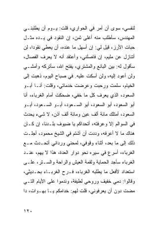 ‫ﻟﻨﻔﺴﻲ، ﺴﻭﻯ ﺃﻥ ﺃﻤﺭ ﻓﻲ ﺍﻟﺤﻭﺍﺭﻱ، ﻗﻠﺕ: ﻴـﻭﻡ ﺃﻥ ﻴﻁﻠﺒﻨـﻲ‬
‫ﺍﻟﻤﻬﻨﺩﺱ، ﺴﺄﻁﻠﺏ ﻤﻨﻪ ﺃﻏﻠﻰ ﺜﻤﻥ، ﺇﻥ ﺍﻟﻨﻘﻭﺩ ﻓﻲ ﻴـﺩﻩ ﻤﺜـل‬
‫ﺤﺒﺎﺕ ﺍﻷﺭﺯ، ﻗﻴل ﻟﻲ: ﺇﻥ ﺃﺴﻬل ﻤﺎ ﻋﻨﺩﻩ، ﺃﻥ ﻴﻌﻁﻲ ﻨﻘﻭﺩﺍ، ﻟﻥ‬
     ‫‪‬‬
‫ﺃﺘﻨﺎﺯل ﻋﻥ ﻤﻠﻴﻡ، ﺇﻥ ﻓﺎﺼﻠﻨﻲ، ﻭﺃﻋﺘﻘﺩ ﺃﻨﻪ ﻻ ﻴﻌﺭﻑ ﺍﻟﻔﺼﺎل،‬
‫ﺴﺄﻗﻭل ﻟﻪ: ﺒﻴﻥ ﺍﻟﺒﺎﺌﻊ ﻭﺍﻟﻤﺸﺘﺭﻱ، ﻴﻔﺘﺢ ﺍﷲ، ﺴﺄﺘﺭﻜﻪ ﻭﺃﻤﺸـﻲ‬
‫ﻭﻟﻥ ﺃﻋﻭﺩ ﺇﻟﻴﻪ، ﻭﻟﻥ ﺃﺴﻜﺕ ﻋﻠﻴﻪ. ﻓﻲ ﺼﺒﺎﺡ ﺍﻟﻴﻭﻡ، ﺫﻫﺒﺕ ﺇﻟﻰ‬
‫ﺍﻟﺨﻴﺎﻡ، ﺴﻠﻤﺕ ﻭﺭﺤﺒﺕ ﻭﻋﺭﻀﺕ ﺨﺩﻤﺎﺘﻲ، ﻭﻗﻠﺕ: ﺃﻨـﺎ ﺃﺒـﻭ‬
‫ﺍﻟﺴﻌﻭﺩ، ﺍﻟﺫﻱ ﻴﻌﺭﻑ ﻜل ﻤﺎ ﺨﻔﻲ، ﻀﺤﻜﺕ ﺃﻤﺎﻡ ﺍﻟﻐﺭﺒﺎﺀ، ﺃﻨﺎ‬
‫ﺃﺒﻭ ﺍﻟﺴﻌﻭﺩ، ﺃﺒﻭ ﺍﻟﺴﻌﻭﺩ، ﺃﺒﻭ ﺍﻟﺴـﻌﻭﺩ، ﺃﺒـﻭ ﺍﻟﺴـﻌﻭﺩ، ﺃﺒـﻭ‬
‫ﺍﻟﺴﻌﻭﺩ، ﺃﻤﺘﻠﻙ ﻤﺎﺌﺔ ﺃﻟﻑ ﻋﻴﻥ ﻭﻤﺎﺌﺔ ﺃﻟﻑ ﺃﺫﻥ، ﻻ ﺸﻲﺀ ﻴﺤﺩﺙ‬
‫ﻓﻲ ﺍﻟﺴﻭﺍﻟﻡ ﺇﻻ ﻭﻋﺭﻓﺘﻪ، ﺃﺘﺤﺩﺍﻜﻡ ﻴﺎ ﻀﻴﻭﻑ ﺒﻠـﺩﻨﺎ، ﺇﻥ ﻜـﺎﻥ‬
‫ﻫﻨﺎﻙ ﻤﺎ ﻻ ﺃﻋﺭﻓﻪ، ﻭﺩﺩﺕ ﺃﻥ ﺃﺸﺘﻡ ﻓﻲ ﺍﻟﺸﻴﺦ ﻤﺤﻤﻭﺩ، ﺃﺠﻠـﺕ‬
‫ﺫﻟﻙ ﺇﻟﻰ ﻤﺎ ﺒﻌﺩ، ﺃﺜﻨﺎﺀ ﻭﻗﻭﻓﻲ، ﻟﻤﺤﻨﻲ ﻭﺭﺩﺍﻨﻲ ﺃﺘﺤـﺩﺙ ﻤـﻊ‬
‫ﺍﻟﻐﺭﺒﺎﺀ، ﺃﺴﺭﻉ ﻓﻲ ﺴﻴﺭﻩ ﻨﺤﻭ ﺩﻭﺍﺭ ﺍﻟﻌﺩﺓ، ﻫﺫﺍ ﻻ ﻴﻬﻡ، ﻋﻨـﺩ‬
‫ﺍﻟﻐﺭﺒﺎﺀ ﺴﺄﺠﺩ ﺍﻟﺤﻤﺎﻴﺔ ﻭﻟﻘﻤﺔ ﺍﻟﻌﻴﺵ ﻭﺍﻟﺭﺍﺤﺔ ﻭﺍﻟﺴـﺘﺭ، ﻋﻠـﻰ‬
‫ﺍﺴﺘﻌﺩﺍﺩ ﻷﻓﻌل ﻤﺎ ﻴﻁﻠﺒﻪ ﺍﻟﻐﺭﺒﺎﺀ، ﻓـﺭﺡ ﺍﻟﻐﺭﺒـﺎﺀ ﺒﺤـﺩﻴﺜﻲ،‬
‫ﻭﻗﺎﻟﻭﺍ: ﺩﻤﻲ ﺨﻔﻴﻑ ﻭﺭﻭﺤﻲ ﻟﻁﻴﻔﺔ، ﻭﻨﺩﻤﻭﺍ ﻋﻠﻰ ﺍﻷﻴﺎﻡ ﺍﻟﺘـﻲ‬
‫ﻤﻀﺕ ﺩﻭﻥ ﺃﻥ ﻴﻌﺭﻓﻭﻨﻲ، ﻗﻠﺕ ﻟﻬﻡ: ﺨﺩﺍﻤﻜﻡ ﻴـﺎ ﺒﻬـﻭﺍﺕ، ﺩﺍ‬


‫٠٢١‬
 