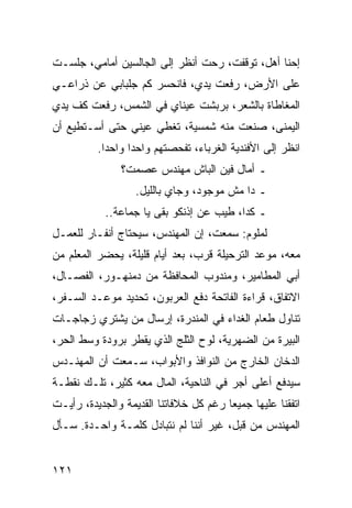 ‫ﺇﺤﻨﺎ ﺃﻫل، ﺘﻭﻗﻔﺕ، ﺭﺤﺕ ﺃﻨﻅﺭ ﺇﻟﻰ ﺍﻟﺠﺎﻟﺴﻴﻥ ﺃﻤﺎﻤﻲ، ﺠﻠﺴـﺕ‬
‫ﻋﻠﻰ ﺍﻷﺭﺽ، ﺭﻓﻌﺕ ﻴﺩﻱ، ﻓﺎﻨﺤﺴﺭ ﻜﻡ ﺠﻠﺒﺎﺒﻲ ﻋﻥ ﺫﺭﺍﻋـﻲ‬
‫ﺍﻟﻤﻐﺎﻁﺎﺓ ﺒﺎﻟﺸﻌﺭ، ﺒﺭﺒﺸﺕ ﻋﻴﻨﺎﻱ ﻓﻲ ﺍﻟﺸﻤﺱ، ﺭﻓﻌﺕ ﻜﻑ ﻴﺩﻱ‬
‫ﺍﻟﻴﻤﻨﻰ، ﺼﻨﻌﺕ ﻤﻨﻪ ﺸﻤﺴﻴﺔ، ﺘﻐﻁﻲ ﻋﻴﻨﻲ ﺤﺘﻰ ﺃﺴـﺘﻁﻴﻊ ﺃﻥ‬
          ‫ﺍﻨﻅﺭ ﺇﻟﻰ ﺍﻷﻓﻨﺩﻴﺔ ﺍﻟﻐﺭﺒﺎﺀ، ﺘﻔﺤﺼﺘﻬﻡ ﻭﺍﺤﺩﺍ ﻭﺍﺤﺩﺍ.‬
            ‫‪‬‬
               ‫ـ ﺃﻤﺎل ﻓﻴﻥ ﺍﻟﺒﺎﺵ ﻤﻬﻨﺩﺱ ﻋﺼﻤﺕ؟‬
                   ‫ـ ﺩﺍ ﻤﺵ ﻤﻭﺠﻭﺩ، ﻭﺠﺎﻱ ﺒﺎﻟﻠﻴل.‬
            ‫ـ ﻜﺩﺍ، ﻁﻴﺏ ﻋﻥ ﺇﺫﻨﻜﻭ ﺒﻘﻰ ﻴﺎ ﺠﻤﺎﻋﺔ..‬
‫ﻟﻤﻠﻭﻡ: ﺴﻤﻌﺕ، ﺇﻥ ﺍﻟﻤﻬﻨﺩﺱ، ﺴﻴﺤﺘﺎﺝ ﺃﻨﻔـﺎﺭ ﻟﻠﻌﻤـل‬
‫ﻤﻌﻪ، ﻤﻭﻋﺩ ﺍﻟﺘﺭﺤﻴﻠﺔ ﻗﺭﺏ، ﺒﻌﺩ ﺃﻴﺎﻡ ﻗﻠﻴﻠﺔ، ﻴﺤﻀﺭ ﺍﻟﻤﻌﻠﻡ ﻤﻥ‬
‫ﺃﺒﻲ ﺍﻟﻤﻁﺎﻤﻴﺭ، ﻭﻤﻨﺩﻭﺏ ﺍﻟﻤﺤﺎﻓﻅﺔ ﻤﻥ ﺩﻤﻨﻬـﻭﺭ، ﺍﻟﻔﺼـﺎل،‬
‫ﺍﻻﺘﻔﺎﻕ، ﻗﺭﺍﺀﺓ ﺍﻟﻔﺎﺘﺤﺔ ﺩﻓﻊ ﺍﻟﻌﺭﺒﻭﻥ، ﺘﺤﺩﻴﺩ ﻤﻭﻋـﺩ ﺍﻟﺴـﻔﺭ،‬
‫ﺘﻨﺎﻭل ﻁﻌﺎﻡ ﺍﻟﻐﺩﺍﺀ ﻓﻲ ﺍﻟﻤﻨﺩﺭﺓ، ﺇﺭﺴﺎل ﻤﻥ ﻴﺸﺘﺭﻱ ﺯﺠﺎﺠـﺎﺕ‬
‫ﺍﻟﺒﻴﺭﺓ ﻤﻥ ﺍﻟﻀﻬﺭﻴﺔ، ﻟﻭﺡ ﺍﻟﺜﻠﺞ ﺍﻟﺫﻱ ﻴﻘﻁﺭ ﺒﺭﻭﺩﺓ ﻭﺴﻁ ﺍﻟﺤﺭ،‬
‫ﺍﻟﺩﺨﺎﻥ ﺍﻟﺨﺎﺭﺝ ﻤﻥ ﺍﻟﻨﻭﺍﻓﺫ ﻭﺍﻷﺒﻭﺍﺏ، ﺴـﻤﻌﺕ ﺃﻥ ﺍﻟﻤﻬﻨـﺩﺱ‬
‫ﺴﻴﺩﻓﻊ ﺃﻋﻠﻰ ﺃﺠﺭ ﻓﻲ ﺍﻟﻨﺎﺤﻴﺔ، ﺍﻟﻤﺎل ﻤﻌﻪ ﻜﺜﻴﺭ، ﺘﻠـﻙ ﻨﻘﻁـﺔ‬
‫ﺍﺘﻔﻘﻨﺎ ﻋﻠﻴﻬﺎ ﺠﻤﻴﻌﺎ ﺭﻏﻡ ﻜل ﺨﻼﻓﺎﺘﻨﺎ ﺍﻟﻘﺩﻴﻤﺔ ﻭﺍﻟﺠﺩﻴﺩﺓ، ﺭﺃﻴـﺕ‬
                                        ‫‪‬‬
‫ﺍﻟﻤﻬﻨﺩﺱ ﻤﻥ ﻗﺒل، ﻏﻴﺭ ﺃﻨﻨﺎ ﻟﻡ ﻨﺘﺒﺎﺩل ﻜﻠﻤـﺔ ﻭﺍﺤـﺩﺓ. ﺴـﺄل‬


‫١٢١‬
 