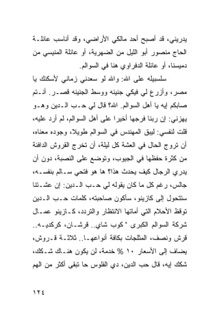 ‫ﻴﺩﺭﻴﻨﻲ، ﻗﺩ ﺃﺼﺒﺢ ﺃﺤﺩ ﻤﺎﻟﻜﻲ ﺍﻷﺭﺍﻀﻲ، ﻭﻗﺩ ﺃﻨﺎﺴﺏ ﻋﺎﺌﻠـﺔ‬
‫ﺍﻟﺤﺎﺝ ﻤﻨﺼﻭﺭ ﺃﺒﻭ ﺍﻟﻠﻴل ﻤﻥ ﺍﻟﻀﻬﺭﻴﺔ، ﺃﻭ ﻋﺎﺌﻠﺔ ﺍﻟﻤﻨﻴﺴﻲ ﻤﻥ‬
                ‫ﺩﻤﻴﺴﻨﺎ، ﺃﻭ ﻋﺎﺌﻠﺔ ﺍﻟﺩﻓﺭﺍﻭﻱ ﻫﻨﺎ ﻓﻲ ﺍﻟﺴﻭﺍﻟﻡ.‬
‫ﺴﻠﺴﺒﻴﻠﻪ ﻋﻠﻰ ﺍﷲ: ﻭﺍﷲ ﻟﻭ ﺴﻌﺩﻨﻲ ﺯﻤﺎﻨﻲ ﻷﺴﻜﻨﻙ ﻴﺎ‬
‫ﻤﺼﺭ، ﻭﺃﺯﺭﻉ ﻟﻲ ﻓﻴﻜﻲ ﺠﻨﻴﻨﻪ ﻭﻭﺴﻁ ﺍﻟﺠﻨﻴﻨﻪ ﻗﺼـﺭ. ﺃﻨـﺘﻡ‬
‫ﺼﺎﺒﻜﻡ ﺇﻴﻪ ﻴﺎ ﺃﻫل ﺍﻟﺴﻭﺍﻟﻡ. ﺍﷲ؟ ﻗﺎل ﻟﻲ ﺤـﺏ ﺍﻟـﺩﻴﻥ ﻭﻫـﻭ‬
‫ﻴﻬﺯﻨﻲ: ﺇﻥ ﺭﺒﻨﺎ ﻓﺭﺠﻬﺎ ﺃﺨﻴﺭﺍ ﻋﻠﻰ ﺃﻫل ﺍﻟﺴﻭﺍﻟﻡ، ﻟﻡ ﺃﺭﺩ ﻋﻠﻴﻪ،‬
                               ‫‪‬‬
‫ﻗﻠﺕ ﻟﻨﻔﺴﻲ: ﻟﻴﺒﻕ ﺍﻟﻤﻬﻨﺩﺱ ﻓﻲ ﺍﻟﺴﻭﺍﻟﻡ ﻁﻭﻴﻼ، ﻭﺠﻭﺩﻩ ﻤﻌﻨﺎﻩ،‬
              ‫ﹰ‬
‫ﺃﻥ ﺘﺭﻭﺝ ﺍﻟﺤﺎل ﻓﻲ ﺍﻟﻌﺸﺔ ﻜل ﻟﻴﻠﺔ، ﺃﻥ ﺘﺨﺭﺝ ﺍﻟﻘﺭﻭﺵ ﺍﻟﺩﺍﻓﺌﺔ‬
‫ﻤﻥ ﻜﺜﺭﺓ ﺤﻔﻅﻬﺎ ﻓﻲ ﺍﻟﺠﻴﻭﺏ، ﻭﺘﻭﻀﻊ ﻋﻠﻰ ﺍﻟﻨﺼﺒﺔ، ﺩﻭﻥ ﺃﻥ‬
‫ﻴﺩﺭﻱ ﺍﻟﺭﺠﺎل ﻜﻴﻑ ﻴﺤﺩﺙ ﻫﺫﺍ؟ ﻫﺎ ﻫﻭ ﻓﺘﺤﻲ ﺴـﺎﻟﻡ ﺒﻨﻔﺴـﻪ،‬
‫ﺠﺎﻟﺱ، ﺭﻏﻡ ﻜل ﻤﺎ ﻜﺎﻥ ﻴﻘﻭﻟﻪ ﻟﻲ ﺤـﺏ ﺍﻟـﺩﻴﻥ: ﺇﻥ ﻋﺸـﺘﻨﺎ‬
‫ﺴﺘﺘﺤﻭل ﺇﻟﻰ ﻜﺎﺯﻴﻨﻭ، ﺴﺄﻜﻭﻥ ﺼﺎﺤﺒﺘﻪ، ﻜﻠﻤﺎﺕ ﺤـﺏ ﺍﻟـﺩﻴﻥ‬
‫ﺘﻭﻗﻅ ﺍﻷﺤﻼﻡ ﺍﻟﺘﻲ ﺃﻤﺎﺘﻬﺎ ﺍﻻﻨﺘﻅﺎﺭ ﻭﺍﻟﺘﺭﺩﺩ، ﻜـﺎﺯﻴﻨﻭ ﻋﻤـﺎل‬
‫ﺸﺭﻜﺔ ﺍﻟﺴﻭﺍﻟﻡ ﺍﻟﻜﺒﺭﻯ " ﻜﻭﺏ ﺸﺎﻱ.. ﻗﺭﺸـﺎﻥ، ﻜﺭﻜﺩﻴـﻪ..‬
‫ﻗﺭﺵ ﻭﻨﺼﻑ، ﺍﻟﻤﺜﻠﺠﺎﺕ ﺒﻜﺎﻓﺔ ﺃﻨﻭﺍﻋﻬـﺎ.. ﺜﻼﺜـﺔ ﻗـﺭﻭﺵ،‬
‫ﻴﻀﺎﻑ ﺇﻟﻰ ﺍﻷﺴﻌﺎﺭ ٠١ % ﺨﺩﻤﺔ، ﻟﻥ ﻴﻜﻭﻥ ﻫﻨـﺎﻙ ﺸـﻜﻙ،‬
‫ﺸﻜﻙ ﺇﻴﻪ، ﻗﺎل ﺤﺏ ﺍﻟﺩﻴﻥ، ﺩﻱ ﺍﻟﻔﻠﻭﺱ ﺤﺎ ﺘﺒﻘﻰ ﺃﻜﺜﺭ ﻤﻥ ﺍﻟﻬﻡ‬


‫٤٢١‬
 