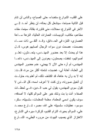 ‫ﻋﻠﻰ ﺍﻟﻘﻠﺏ، ﺍﻟﺸﻭﺍﺭﻉ ﺴﺘﻀﺎﺀ، ﺤﺘﻰ ﺍﻟﺼﺒﺎﺡ، ﻭﺍﻟﻨﺎﺱ ﻟﻥ ﺘﻨﺎﻡ‬
‫ﻗﺒل ﺍﻟﺜﺎﻨﻴﺔ ﺼﺒﺎﺤﺎ، ﺴﻴﻨﺸﻐل ﻜل ﺒﺤﺎﻟﻪ، ﻟﻥ ﻴﻨﻅﺭ ﺃﺤـﺩ ﺇﻟـﻰ‬
                                     ‫‪‬‬
‫ﺍﻵﺨﺭ ﻓﻲ ﺍﻟﺸﻭﺍﺭﻉ، ﻤﺤﻼﺕ، ﻤﻨﻲ ﻓﺎﺘﻭﺭﺓ، ﺒﻘﺎﻟﺔ، ﺴﻴﻨﻤﺎ، ﻤﻘﺎﻩ،‬
‫ﻤﻁﺎﻋﻡ، ﻤﻜﺎﺘﺏ، ﺃﺘﻭﺒﻴﺴﺎﺕ، ﺍﻟﻌﻤﺎﺭﺍﺕ ﺍﻟﻌﺎﻟﻴﺔ، ﺍﻟﻨﺯﻫﺔ ﺴـﺎﻋﺔ‬
‫ﺍﻟﻌﺼﺎﺭﻱ، ﺍﻟﺘﻨﺯﻩ ﻓﻲ ﺍﻟﺤـﺩﺍﺌﻕ، ﻭﻗـﺩ ﺃﻟﺘﻘـﻲ ﺫﺍﺕ ﻤﺴـﺎﺀ‬
‫ﺒﻌﺼﻤﺕ، ﻋﺼﻤﺕ ﺩﻭﻥ ﺴﻭﺍﻩ، ﺍﻟﺭﺠﺎل ﺃﺼﺎﺒﻬﻡ ﻫﻭﺱ، ﻜـل‬
‫ﻫﺫﺍ ﻟﻡ ﻴﺤﺩﺙ ﺇﻻ ﺒﻌﺩ ﺤﻀﻭﺭ ﺍﻟﻤﻬﻨـﺩﺱ، ﻴﺘﺤـﺩﺜﻭﻥ، ﺘﻌﻠـﻭ‬
‫ﺃﺼﻭﺍﺘﻬﻡ، ﺘﺨﻔﺕ، ﻴﺼﻤﺘﻭﻥ، ﻴﻌﻭﺩﻭﻥ ﺇﻟﻰ ﺍﻟﻤﻬﻨـﺩﺱ، ﺩﺍﺌ ‪‬ـﺎ‬
  ‫ﻤ‬
‫ﺍﻟﻤﻬﻨﺩﺱ، ﻟﻡ ﺃﺭﻩ ﺤﺘﻰ ﺍﻵﻥ ﻻ ﻴﻬﻤﻨﻲ، ﻋﺩﻡ ﺤﻀﻭﺭ ﺍﻟﻤﻬﻨﺩﺱ‬
‫ﺇﻟﻰ ﺍﻟﻌﺸﺔ، ﺃﻫﺎﻨﺔ ﻟﻲ، ﻏﻀﺒﺕ، ﺸﺘﻤﺘﻪ ﺃﻜﺜﺭ ﻤﻥ ﻤﺭﺓ، ﻗﻠـﺕ:‬
‫ﺇﻨﻪ ﻻ ﺒﺩ ﻭﺃﻥ ﺒﻪ ﻋﺎﻫﺔ، ﻗﺩ ﺍﻜﺘﺸﻑ ﺫﻟﻙ، ﻟﻡ ﺃﻫﺘﻡ ﺒﻪ، ﺤﺎﻭﻟـﺕ‬
‫ﺃﻥ ﺃﺘﺨﻴل ﺼﻭﺭﺘﻪ، ﻭﺇﻥ ﻜﻨﺕ ﻻ ﺃﻋﺭﻑ ﺍﺴﻤﻪ، ﻜل ﺍﻟﻨـﺎﺱ ﻻ‬
‫ﺘﻘﻭل ﺴﻭﻯ ﺍﻟﻤﻬﻨﺩﺱ، ﻴﻘﻭل ﻟﻲ ﺤﺏ ﺍﻟـﺩﻴﻥ، ﻓـﻲ ﻟﺤﻅـﺎﺕ‬
‫ﺍﻟﺼﻔﺎﺀ: ﺃﻨﺕ ﻴﺎ ﺒﺕ ﻭﺸﻙ ﺨﻴﺭ ﻋﻠﻰ ﺍﻟﺴﻭﺍﻟﻡ ﻜﻠﻬﺎ، ﻻ ﺃﺼﺩﻗﻪ،‬
‫ﺴﻭﻑ ﻴﻜﻭﻥ ﺍﺴﻤﻲ ﺍﻟﻤﻌﻠﻤﺔ، ﻤﻌﻠﻤﺔ ﺍﻟﻤﻌﻠﻤﺎﺕ، ﺴﻠﺴﺒﻴﻠﻪ، ﺴﻜﺭ،‬
‫ﺴﻭﺴﻭ، ﻋﻁﻴﺎﺕ، ﺴﻠﺴﺒﻴﻠﻪ ﻋﻠﻰ ﺍﷲ، ﻤﺼﺭ، ﺸـﺎﺭﻉ ﻤﺤﻤـﺩ‬
‫ﻋﻠﻲ، ﺍﻟﺴﻭﺍﻟﻡ ﺒﺤﻴﺭﺓ، ﺍﻟﺘﺭﺍﻡ ﺍﻟﻘﺩﻴﻡ، ﻜﺭﻜﺭﺓ ﺴﻴﺭﻩ ﻓﻲ ﺍﻟﺸﺎﺭﻉ،‬
‫ﺍﻻﻫﺘﺯﺍﺯ ﺍﻟﺫﻱ ﻴﺼﻴﺏ ﺍﻟﺒﻴﻭﺕ ﻤﻥ ﻤﺭﻭﺭﻩ ﺍﻟﺒﻁﻲﺀ، ﺍﻟﺸـﺎﺭﻉ‬


‫٥٢١‬
 