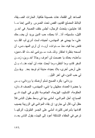 ‫ﺍﻟﺼﺎﻋﺩ ﺇﻟﻰ ﺍﻟﻘﻠﻌﺔ، ﻫﺎﺕ ﺨﻤﺴﻴﻨﺔ ﻁﺎﻓﻴﺔ. ﺍﻟﺤﺎﺭﺍﺕ ﺍﻟﻀـﻴﻘﺔ،‬
‫ﺍﻟﺒﻼﻁ ﺍﻟﻤﻀﻠﻊ ﺍﻟﻘﺩﻴﻡ، ﺍﻟﻔﺹ ﺘﺤﺕ ﺍﻟﻀﺭﺱ. ﻭﺍﻟﻨﺒﻲ ﺇﺤﻨﺎ ﻤـﺎ‬
‫ﻜﻨﺎ ﻋﺎﻴﺸﻴﻥ، ﻴﺘﺤﺩﺙ ﺍﻟﺭﺠﺎل، ﺃﺠﻠﺱ ﺨﻠﻑ ﺍﻟﻨﺼﺒﺔ. ﻓﻲ ﺁﺨـﺭ‬
‫ﺍﻟﻠﻴل، ﺴﻠﺴﺒﻴﻠﻪ، ﺃﻨﺎ.. ﺃﻨﺎ ﺒﺤﺒﻙ، ﺤﺏ ﺍﻟﺩﻴﻥ ﻴﺭﻴﺩ ﺃﻥ ﻴﻀـﺤﻙ‬
‫ﻋﻠﻲ، ﻤﺎ ﻴﻬﻤﻨﻲ ﻫﻭ ﺍﻟﻤﻬﻨﺩﺱ، ﺃﺤﺒﺒﺘﻪ، ﻟﺴﺕ ﺃﺩﺭﻱ ﻟﻡ، ﺍﻟﻘﻠـﺏ‬
                                                  ‫‪‬‬
‫ﻓﺎﺽ ﺒﻤﺎ ﻓﻴﻪ، ﻤﻨﺫ ﺴـﻨﻭﺍﺕ، ﺃﺭﻴـﺩ ﺃﻥ ﺃﺭﻯ ﺍﻟﻤﻬﻨـﺩﺱ، ﺃﻥ‬
‫ﺃﻤﺴﺤﻪ ﺒﻨﻅﺭﺓ ﺍﺤﺘﻘﺎﺭ ﻭﺘﺸـﻑ، ﺴـﻴﺭﺘﻤﻲ ﺘﺤـﺕ ﺍﻟﻘـﺩﻤﻴﻥ،‬
‫ﺴﺄﻋﺫﺒﻪ، ﺒﻌﺩﻙ ﻴﺎ ﻋﺼﻤﺕ ﻟﻥ ﺃﻋﺭﻑ ﺭﺠﺎﻻ ﺁﺨـﺭﻴﻥ، ﺯﻤـﻥ‬
             ‫ﹰ‬
‫ﺍﻟﺴﻔﺭ ﻗﺎﺩﻡ، ﻭﻤﺎ ﺃﻨﺘﻅﺭﻩ ﻭﻤﺎ ﺃﺒﺤﺙ ﻋﻨﻪ، ﻟﻥ ﺃﺠﺩﻩ ﻫﻨـﺎ، ﺒـل‬
‫ﻋﻠﻰ ﺃﺭﺽ ﺃﺨﺭﻯ، ﺒﻼﺩ ﺒﻌﻴﺩﺓ، ﻤﺩﻴﻨﺔ ﻟﻡ ﺘﻭﺠﺩ ﺒﻌﺩ. ﻭﻴﻘـﻭل‬
                           ‫ﻟﻲ ﺤﺏ ﺍﻟﺩﻴﻥ، ﻓﻲ ﺁﺨﺭ ﺍﻟﻠﻴل..‬
‫ﻭﺭﺩﺍﻨﻲ: ﺒﻜﺭﻩ ﺍﻟﺼﺒﺢ ﺘﺴﻠﻡ ﺃﺭﻀﻙ ﻴﺎ ﻭﺭﺩﺍﻨﻲ، ﺒـﺱ‬
‫ﻴﺎ ﺤﻀﺭﺓ ﺍﻟﻌﻤﺩﺓ، ﻤﻌﻠﻬﺵ ﻴﺎ ﺍﺒﻨﻲ، ﺍﻟﻤﻬﻨﺩﺱ، ﺍﻟﻨﺼﻑ ﻓـﺩﺍﻥ،‬
‫ﺍﻟﺤﻜﻭﻤﺔ، ﺍﻟﺘﺴﻠﻴﻡ، ﺍﻟﻬﺯﻴﻤﺔ، ﺍﻟﺠﺎﻤﻭﺴﺔ ﺘﺘﻠﻭﻯ ﻓﻲ ﺍﻟﺒﻴﺕ ﻓـﻲ‬
‫ﺍﻟﺼﺒﺎﺡ، ﺃﺤل ﺍﻟﻤﻭﺍﺸﻲ، ﺃﻤﺸﻲ ﺒﻬﺎ ﻓﻲ ﻭﺴﻁ ﺤﻘﻭل ﺍﻟﻨﺎﺱ ﻓﻼ‬
‫ﺤﻘل ﻟﻲ، ﻗﺎل ﻟﻲ ﺠﺎﺭﻱ: ﺇﻥ ﺒﻘﺎﺀ ﺍﻟﻤﻭﺍﺸﻲ ﻓﻲ ﺍﻟﺯﺭﻴﺒﺔ ﻴﺼﻴﺏ‬
‫ﺃﻗﺩﺍﻤﻬﺎ ﺒﺄﻤﺭﺍﺽ ﻜﺜﻴﺭﺓ، ﺃﻤﺸﻲ ﻋﻠﻰ ﺍﻟﺠﺴﺭ ﺍﻟﻁﻭﻴل، ﺃﺘﺭﻜﻬـﺎ‬
‫ﺘﺭﻋﻰ ﻓﻲ ﺍﻟﺤﻠﻔﺎﺀ ﺍﻟﺸﺎﺌﻜﺔ ﺃﻋﻭﺩ ﺇﻟﻰ ﺍﻟﺒﻴﺕ، ﻴﻘﻭل ﺍﻟﻨﺎﺱ ﺒﻌـﺩ‬


‫٦٢١‬
 