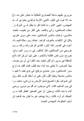 ‫ﻤﺭﻭﺭﻱ ﻋﻠﻴﻬﻡ ﺴﺎﻋﺔ ﺍﻟﻌﺼﺎﺭﻱ ﺍﻟﺤﻜﺎﻴﺔ ﻤﺎ ﺠﺘﺵ ﻋﻠﻰ ﺩﻤـﺎﻍ‬
‫ﺤﺩ ﺇﻻ ﻫﻭﻩ، ﻓﻲ ﺍﻟﻠﻴل، ﺘﺄﺘﻴﻨﻲ ﺍﻷﺯﻤﺔ ﺘﺭﻜﻭﻨﻲ ﺒﻤﻔﺭﺩﻱ ﺃﻤـﺎﻡ‬
‫ﺍﻟﻤﻬﻨﺩﺱ، ﺍﻨﺘﻬﻰ ﺍﻷﻤﺭ، ﻤﺎ ﻓﺎﺌﺩﺓ ﻜل ﻤﺎ ﻴﻘﺎل ﻓـﻲ ﺍﻟﻤﺭﻜـﺯ.‬
‫ﺩﺨﻠﺕ ﺍﻟﻤﺴﺘﺸﻔﻰ، ﺭﺁﻨﻲ ﻭﻜﺸﻑ ﻋﻠﻲ ﺃﻜﺜﺭ ﻤﻥ ﻁﺒﻴﺏ، ﺨﻠﻌﺕ‬
                   ‫‪‬‬
‫ﻤﻼﺒﺴﻲ، ﺍﺭﺘﺩﻴﺕ ﻤﻼﺒﺱ ﺍﻟﻤﺴﺘﺸﻔﻰ، ﻨﻤﺕ ﻋﻠﻰ ﺴﺭﻴﺭ ﻁﺭﻱ،‬
‫ﻭﻗﺎل ﻟﻲ ﺍﻷﻁﺒﺎﺀ، ﺒﺎﻟﺤﺭﻑ ﺍﻟﻭﺍﺤﺩ: ﻋﻨﺩﻙ ﺭﺒﻭ، ﺤﺎﻟﺔ ﻗﺩﻴﻤـﺔ،‬
‫ﺃﻋﻭﺩ، ﻓﻲ ﺍﻟﺼﺩﺭ ﺸﻙ ﺍﻹﺒﺭ، ﺃﺘﻔﺎﺩﻯ ﺍﻟﺯﻋل ﻭﺍﻟﻌـﺭﺍﻙ، ﻴـﻭﻡ‬
‫ﺨﺭﻭﺠﻲ ﻤﻥ ﺍﻟﻤﺴﺘﺸﻔﻰ، ﻗﺎل ﺍﻟﺩﻜﺘﻭﺭ ﻓﻲ ﻤـﺭﻭﺭ ﺍﻟﺼـﺒﺎﺡ:‬
‫ﺨﺭﻭﺝ، ﺩﻭﻥ ﻨﻔﺱ ﺍﻟﻜﻠﻤﺔ ﺒﺎﻷﺤﻤﺭ، ﻋﻠﻰ ﺫﻴل ﺃﻭﺭﺍﻕ ﺍﻟﻌـﻼﺝ‬
‫ﺍﻟﻤﻌﻠﻘﺔ ﻓﻲ ﺴﺭﻴﺭ، ﻟﻡ ﺃﻜﻥ ﺸﻔﻴﺕ ﺒﻌﺩ، ﻗﺎﻟﻭﺍ ﻟﻲ ﺃﻥ ﻤﻥ ﻴﺼﺎﺏ‬
‫ﺒﻬﺫﺍ ﺍﻟﻤﺭﺽ، ﻻ ﻴﺸﻔﻰ ﻤﻨﻪ ﺃﺒﺩﺍ، ﺒﻌﺩ ﻗﻠﻴل، ﻜﻨﺕ ﺃﻗﻑ ﺨـﺎﺭﺝ‬
                          ‫‪‬‬
‫ﺴﻭﺭ ﺍﻟﻤﺴﺘﺸﻔﻰ، ﺴﻭﺭ ﺤﺩﻴﺩﻱ ﻤﺭﺘﻔﻊ، ﻓﻲ ﻴﺩﻱ ﺒﻘﺠـﺔ ﻓﻴﻬـﺎ‬
‫ﻤﻼﺒﺱ ﻤﺘﺴﺨﺔ ﻭﺒﻘﺎﻴﺎ ﺃﻜل، ﻜﺎﻥ ﻋﻠﻲ ﺃﻥ ﺃﺴﻠﻙ ﺃﻗﺭﺏ ﺍﻟﻁـﺭﻕ‬
                    ‫‪‬‬
‫ﺇﻟﻰ ﺍﻟﺴﻭﺍﻟﻡ، ﺒﻜﺭﺓ ﺍﻟﺼﺒﺢ ﺘﺴﻠﻡ ﺍﻷﺭﺽ ﻴﺎ ﻭﺭﺩﺍﻨﻲ، ﺤﺎﻀـﺭ،‬
‫ﻓﻲ ﻴﻭﻡ ﺍﻟﺘﺴﻠﻴﻡ، ﻗﻠﺕ: ﺃﻨﻨﻲ ﻤﺭﻴﺽ، ﻟﻡ ﺃﻗﻡ ﻤﻥ ﻨﻭﻤﻲ، ﺭﻭﺤﻲ‬
‫ﺃﻨﺕ ﻴﺎ ﺒﺕ، ﻗﺎﻟﺕ ﺯﻭﺠﺘﻲ: ﺃﻥ ﺍﺒﻨﻲ ﺍﻟﺼﻐﻴﺭ ﺍﻨﻔﻁﺭ ﻗﻠﺒﻪ ﻤـﻥ‬
‫ﺍﻟﻌﻴﺎﻁ، ﻟﻡ ﺃﺭﺩ، ﻗﺎﻟﺕ: ﺭﺒﻨﺎ ﻴﻬﺩﻫﻡ، ﻫﻭ ﻤﺎ ﻓﻴﺵ ﺤﺩ ﻗﺩﻫﻡ، ﻟﻥ‬
                          ‫ﺃﺴﻠﻡ، ﺍﻟﺤﻜﻭﻤﺔ، ﺍﻟﻤﻬﻨﺩﺱ ﺍﻟﻌﻤﺩﺓ.‬


‫٧٢١‬
 