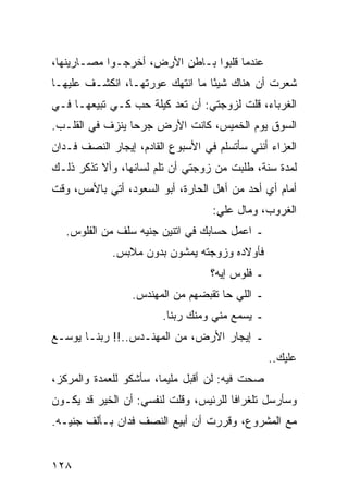 ‫ﻋﻨﺩﻤﺎ ﻗﻠﺒﻭﺍ ﺒـﺎﻁﻥ ﺍﻷﺭﺽ، ﺃﺨﺭﺠـﻭﺍ ﻤﺼـﺎﺭﻴﻨﻬﺎ،‬
‫ﺸﻌﺭﺕ ﺃﻥ ﻫﻨﺎﻙ ﺸﻴﺌﺎ ﻤﺎ ﺍﻨﺘﻬﻙ ﻋﻭﺭﺘﻬـﺎ، ﺍﻨﻜﺸـﻑ ﻋﻠﻴﻬـﺎ‬
                                 ‫ً‬
‫ﺍﻟﻐﺭﺒﺎﺀ، ﻗﻠﺕ ﻟﺯﻭﺠﺘﻲ: ﺃﻥ ﺘﻌﺩ ﻜﻴﻠﺔ ﺤﺏ ﻜـﻲ ﺘﺒﻴﻌﻬـﺎ ﻓـﻲ‬
‫ﺍﻟﺴﻭﻕ ﻴﻭﻡ ﺍﻟﺨﻤﻴﺱ، ﻜﺎﻨﺕ ﺍﻷﺭﺽ ﺠﺭﺤﺎ ﻴﻨﺯﻑ ﻓﻲ ﺍﻟﻘﻠـﺏ.‬
                 ‫‪‬‬
‫ﺍﻟﻌﺯﺍﺀ ﺃﻨﻨﻲ ﺴﺄﺘﺴﻠﻡ ﻓﻲ ﺍﻷﺴﺒﻭﻉ ﺍﻟﻘﺎﺩﻡ، ﺇﻴﺠﺎﺭ ﺍﻟﻨﺼﻑ ﻓـﺩﺍﻥ‬
‫ﻟﻤﺩﺓ ﺴﻨﺔ، ﻁﻠﺒﺕ ﻤﻥ ﺯﻭﺠﺘﻲ ﺃﻥ ﺘﻠﻡ ﻟﺴﺎﻨﻬﺎ، ﻭﺃﻻ ﺘﺫﻜﺭ ﺫﻟـﻙ‬
‫ﺃﻤﺎﻡ ﺃﻱ ﺃﺤﺩ ﻤﻥ ﺃﻫل ﺍﻟﺤﺎﺭﺓ، ﺃﺒﻭ ﺍﻟﺴﻌﻭﺩ، ﺃﺘﻲ ﺒﺎﻷﻤﺱ، ﻭﻗﺕ‬
                                   ‫ﺍﻟﻐﺭﻭﺏ، ﻭﻤﺎل ﻋﻠﻲ:‬
                                    ‫‪‬‬
   ‫ـ ﺍﻋﻤل ﺤﺴﺎﺒﻙ ﻓﻲ ﺍﺘﻨﻴﻥ ﺠﻨﻴﻪ ﺴﻠﻑ ﻤﻥ ﺍﻟﻔﻠﻭﺱ.‬
             ‫ﻓﺄﻭﻻﺩﻩ ﻭﺯﻭﺠﺘﻪ ﻴﻤﺸﻭﻥ ﺒﺩﻭﻥ ﻤﻼﺒﺱ.‬
                                   ‫ـ ﻓﻠﻭﺱ ﺇﻴﻪ؟‬
                 ‫ـ ﺍﻟﻠﻲ ﺤﺎ ﺘﻘﺒﻀﻬﻡ ﻤﻥ ﺍﻟﻤﻬﻨﺩﺱ.‬
                        ‫ـ ﻴﺴﻤﻊ ﻤﻨﻲ ﻭﻤﻨﻙ ﺭﺒﻨﺎ.‬
‫ـ ﺇﻴﺠﺎﺭ ﺍﻷﺭﺽ، ﻤﻥ ﺍﻟﻤﻬﻨـﺩﺱ..!! ﺭﺒﻨـﺎ ﻴﻭﺴـﻊ‬
                                                 ‫ﻋﻠﻴﻙ..‬
‫ﺼﺤﺕ ﻓﻴﻪ: ﻟﻥ ﺃﻗﺒل ﻤﻠﻴﻤﺎ، ﺴﺄﺸﻜﻭ ﻟﻠﻌﻤﺩﺓ ﻭﺍﻟﻤﺭﻜﺯ،‬
                        ‫‪‬‬
‫ﻭﺴﺄﺭﺴل ﺘﻠﻐﺭﺍﻓﺎ ﻟﻠﺭﺌﻴﺱ، ﻭﻗﻠﺕ ﻟﻨﻔﺴﻲ: ﺃﻥ ﺍﻟﺨﻴﺭ ﻗﺩ ﻴﻜـﻭﻥ‬
                                       ‫ﹰ‬
‫ﻤﻊ ﺍﻟﻤﺸﺭﻭﻉ، ﻭﻗﺭﺭﺕ ﺃﻥ ﺃﺒﻴﻊ ﺍﻟﻨﺼﻑ ﻓﺩﺍﻥ ﺒـﺄﻟﻑ ﺠﻨﻴـﻪ.‬


‫٨٢١‬
 