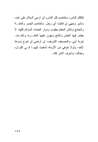 ‫ﻟﺘﺘﻜﻠﻡ ﺍﻟﻨﺎﺱ، ﺴﺄﺨﺎﺼﻡ ﻜل ﺍﻟﻨﺎﺱ، ﻟﻥ ﺃﺭﻤﻲ ﺍﻟﺴﻼﻡ ﻋﻠﻰ ﺃﺤﺩ،‬
‫ﺴﺄﺩﻴﺭ ﻭﺠﻬﻲ ﺇﻥ ﻗﺎﺒﻠﺕ ﺃﻱ ﺭﺠل. ﺴﺄﺨﺎﺼﻡ ﺍﻟﺠﺴﺭ ﻭﺍﻟﻌﺸـﺔ‬
‫ﻭﺍﻟﺠﺎﻤﻊ ﻭﺩﻜﺎﻥ ﺍﻟﻤﻌﻠﻡ ﻴﻌﻘﻭﺏ ﻭﺩﻭﺍﺭ ﺍﻟﻌﻤﺩﺓ، ﺍﻟﺴﻭﺍﻟﻡ ﻜﻠﻬﺎ، ﻻ‬
‫ﻴﻁﻤﺭ ﻓﻴﻬﺎ ﺍﻟﻌﻴﺵ ﻭﺍﻟﻤﻠﺢ ﻭﺘﻬﻭﻥ ﻋﻠﻴﻬﺎ ﺍﻟﻌﺸـﺭﺓ، ﻭﺃﺤﻠـﻑ.‬
‫ﺒﺘﺭﺒﺔ ﺃﺒﻲ، ﻭﺍﻟﻤﺼﺤﻑ ﺍﻟﺸﺭﻴﻑ، ﺇﻥ ﺃﺭﻀﻲ ﻟﻥ ﺘﺒﻭﺡ ﺒﺴﺭﻫﺎ‬
‫ﻷﺤﺩ، ﻭﻟﻭﻻ ﺨﻭﻓﻲ ﻤﻥ ﺍﻷﺯﻤﺔ، ﻟﺫﻫﺒﺕ ﺇﻟﻴﻬـﺎ ﻓـﻲ ﺍﻟﻠﻴـل،‬
                             ‫ﻭﻫﻨﺎﻙ، ﺴﺄﻋﺭﻑ ﺍﻷﻤﺭ ﻜﻠﻪ..‬




‫٩٢١‬
 