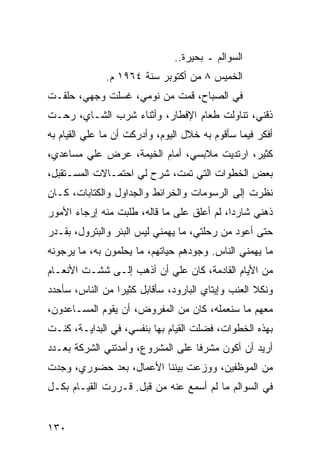 ‫ﺍﻟﺴﻭﺍﻟﻡ ـ ﺒﺤﻴﺭﺓ..‬
              ‫ﺍﻟﺨﻤﻴﺱ ٨ ﻤﻥ ﺃﻜﺘﻭﺒﺭ ﺴﻨﺔ ٤٦٩١ ﻡ.‬
‫ﻓﻲ ﺍﻟﺼﺒﺎﺡ، ﻗﻤﺕ ﻤﻥ ﻨﻭﻤﻲ، ﻏﺴﻠﺕ ﻭﺠﻬﻲ، ﺤﻠﻘـﺕ‬
‫ﺫﻗﻨﻲ، ﺘﻨﺎﻭﻟﺕ ﻁﻌﺎﻡ ﺍﻹﻓﻁﺎﺭ، ﻭﺃﺜﻨﺎﺀ ﺸﺭﺏ ﺍﻟﺸـﺎﻱ، ﺭﺤـﺕ‬
‫ﺃﻓﻜﺭ ﻓﻴﻤﺎ ﺴﺄﻗﻭﻡ ﺒﻪ ﺨﻼل ﺍﻟﻴﻭﻡ، ﻭﺃﺩﺭﻜﺕ ﺃﻥ ﻤﺎ ﻋﻠﻲ ﺍﻟﻘﻴﺎﻡ ﺒﻪ‬
          ‫‪‬‬
‫ﻜﺜﻴﺭ، ﺍﺭﺘﺩﻴﺕ ﻤﻼﺒﺴﻲ، ﺃﻤﺎﻡ ﺍﻟﺨﻴﻤﺔ، ﻋﺭﺽ ﻋﻠﻲ ﻤﺴﺎﻋﺩﻱ،‬
        ‫‪‬‬
‫ﺒﻌﺽ ﺍﻟﺨﻁﻭﺍﺕ ﺍﻟﺘﻲ ﺘﻤﺕ، ﺸﺭﺡ ﻟﻲ ﺍﺤﺘﻤـﺎﻻﺕ ﺍﻟﻤﺴـﺘﻘﺒل،‬
‫ﻨﻅﺭﺕ ﺇﻟﻰ ﺍﻟﺭﺴﻭﻤﺎﺕ ﻭﺍﻟﺨﺭﺍﺌﻁ ﻭﺍﻟﺠﺩﺍﻭل ﻭﺍﻟﻜﺘﺎﺒﺎﺕ، ﻜـﺎﻥ‬
‫ﺫﻫﻨﻲ ﺸﺎﺭﺩﺍ، ﻟﻡ ﺃﻋﻠﻕ ﻋﻠﻰ ﻤﺎ ﻗﺎﻟﻪ، ﻁﻠﺒﺕ ﻤﻨﻪ ﺇﺭﺠﺎﺀ ﺍﻷﻤﻭﺭ‬
                                            ‫‪‬‬
‫ﺤﺘﻰ ﺃﻋﻭﺩ ﻤﻥ ﺭﺤﻠﺘﻲ، ﻤﺎ ﻴﻬﻤﻨﻲ ﻟﻴﺱ ﺍﻟﺒﺌﺭ ﻭﺍﻟﺒﺘﺭﻭل، ﺒﻘـﺩﺭ‬
‫ﻤﺎ ﻴﻬﻤﻨﻲ ﺍﻟﻨﺎﺱ. ﻭﺠﻭﺩﻫﻡ ﺤﻴﺎﺘﻬﻡ، ﻤﺎ ﻴﺤﻠﻤﻭﻥ ﺒﻪ، ﻤﺎ ﻴﺭﺠﻭﻨﻪ‬
‫ﻤﻥ ﺍﻷﻴﺎﻡ ﺍﻟﻘﺎﺩﻤﺔ، ﻜﺎﻥ ﻋﻠﻲ ﺃﻥ ﺃﺫﻫﺏ ﺇﻟـﻰ ﺸﺸـﺕ ﺍﻷﻨﻌـﺎﻡ‬
                          ‫‪‬‬
‫ﻭﻨﻜﻼ ﺍﻟﻌﻨﺏ ﻭﺇﻴﺘﺎﻱ ﺍﻟﺒﺎﺭﻭﺩ، ﺴﺄﻗﺎﺒل ﻜﺜﻴﺭﺍ ﻤﻥ ﺍﻟﻨﺎﺱ، ﺴﺄﺤﺩﺩ‬
                 ‫‪‬‬
‫ﻤﻌﻬﻡ ﻤﺎ ﺴﻨﻌﻤﻠﻪ، ﻜﺎﻥ ﻤﻥ ﺍﻟﻤﻔﺭﻭﺽ، ﺃﻥ ﻴﻘﻭﻡ ﺍﻟﻤﺴـﺎﻋﺩﻭﻥ،‬
‫ﺒﻬﺫﻩ ﺍﻟﺨﻁﻭﺍﺕ، ﻓﻀﻠﺕ ﺍﻟﻘﻴﺎﻡ ﺒﻬﺎ ﺒﻨﻔﺴﻲ، ﻓﻲ ﺍﻟﺒﺩﺍﻴـﺔ، ﻜﻨـﺕ‬
‫ﺃﺭﻴﺩ ﺃﻥ ﺃﻜﻭﻥ ﻤﺸﺭﻓﺎ ﻋﻠﻰ ﺍﻟﻤﺸﺭﻭﻉ، ﻭﺃﻤﺩﺘﻨﻲ ﺍﻟﺸﺭﻜﺔ ﺒﻌـﺩﺩ‬
                                   ‫ﹰ‬
‫ﻤﻥ ﺍﻟﻤﻭﻅﻔﻴﻥ، ﻭﻭﺯﻋﺕ ﺒﻴﻨﻨﺎ ﺍﻷﻋﻤﺎل، ﺒﻌﺩ ﺤﻀﻭﺭﻱ، ﻭﺠﺩﺕ‬
‫ﻓﻲ ﺍﻟﺴﻭﺍﻟﻡ ﻤﺎ ﻟﻡ ﺃﺴﻤﻊ ﻋﻨﻪ ﻤﻥ ﻗﺒل. ﻗـﺭﺭﺕ ﺍﻟﻘﻴـﺎﻡ ﺒﻜـل‬


‫٠٣١‬
 