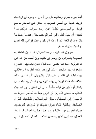 ‫ﺃﻤﺎﻡ ﺸﻲﺀ ﻋﻔﻭﻱ ﻭﻋﻅﻴﻡ، ﻗﺎل ﻟﻲ ﺃﺒـﻲ ـ ﻴـﻭﻡ ﺃﻥ ﺘﺭﻜـﺕ‬
‫ﻗﺭﻴﺘﻨﺎ ﺍﻟﻨﺎﺌﻴﺔ ﻓﻲ ﺃﻗﺼﻰ ﺍﻟﺠﻨﻭﺏ ـ: ﺴﺎﻓﺭ ﻓﻔﻲ ﺍﻟﺴـﻔﺭ ﺴـﺒﻊ‬
‫ﻓﻭﺍﺌﺩ، ﻟﻡ ﺃﻓﻬﻡ ﻤﻌﻨﻰ ﺍﻟﻜﻠﻤﺔ. ﺍﻵﻥ، ﻭﺒﻌﺩ ﺴﻨﻭﺍﺕ، ﺃﺩﺭﻜﺕ ﻤـﺎ‬
‫ﺘﻌﻨﻴﻪ، ﺃﻥ ﺤﻴﺎﺓ ﺍﻟﻨﺎﺱ ﻓﻲ ﺍﻟﺴﻭﺍﻟﻡ ﺨﺼـﺒﺔ ﻭﻏﻨﻴـﺔ ﻭﻤﻠﻴﺌـﺔ‬
‫ﺒﺎﻟﻭﻋﻭﺩ ﺍﻟﺭﺍﺌﻌﺔ، ﻟﻘﺩ ﻗﺭﺭﺕ ﺃﻥ ﻴﻜﻭﻥ ﻭﻗﺕ ﻓﺭﺍﻏﻲ ﻜﻠﻪ ﻟﻌﻤل‬
                                   ‫ﺩﺭﺍﺴﺎﺕ ﻋﻥ ﺍﻟﻤﻨﻁﻘﺔ.‬
‫ﺴﻴﻜﻭﻥ ﻫﺫﺍ ﺍﻟﻴﻭﻡ، ﺩﺭﺍﺴﺎﺕ ﻤﺒﺩﺌﻴـﺔ، ﻋـﻥ ﺍﻟﻤﻨﻁﻘـﺔ‬
‫ﺍﻟﻤﺤﻴﻁﺔ ﺒﺎﻟﺴﻭﺍﻟﻡ، ﻟﻥ ﺃﺭﺠﻊ ﺇﻟﻰ ﻜﺘﺏ، ﻭﻟﻥ ﺃﺴﻤﻊ ﻤﻥ ﺍﻟﻨـﺎﺱ‬
‫ﻤﺎ ﻴﻘﻭﻟﻭﻨﻪ، ﺴﺄﺫﻫﺏ ﺒﻨﻔﺴﻲ، ﺴـﺄﻗﺎﺒل ﻤـﻥ ﻴﻌﻨـﻴﻬﻡ ﺍﻷﻤـﺭ،‬
‫ﺴﺄﺘﻌﺭﻑ ﺒﻬﻡ. ﺒﺎﻷﻤﺱ، ﺘﺄﻜﺩ ﻟﻲ، ﺒﻤﺎ ﻴﺸﺒﻪ ﺍﻟﻴﻘﻴﻥ، ﺃﻥ ﻋﻼﻗﺘﻲ‬
‫ﺒﻬﺫﻩ ﺍﻟﺒﻠﺩﺓ، ﻟﻥ ﺘﻘﺘﺼﺭ ﻋﻠﻰ ﺍﻟﺒﺌﺭ ﻭﺍﻟﺒﺘﺭﻭل، ﺃﺩﺭﻜﺕ ﺃﻥ ﻫﻨﺎﻙ‬
‫ﻋﻼﻗﺔ ﻤﺎ، ﺼﻠﺔ ﺘﺭﺒﻁﻨﻲ ﺒﻬﺫﻩ ﺍﻷﺭﺽ، ﻭﺃﻨﻪ ﺘﻡ ﺒﻴﻨﻨﺎ ﺍﺘﺼـﺎل‬
‫ﺒﺸﻜل ﺃﻭ ﺒﺂﺨﺭ ﻤﻥ ﻗﺒل، ﺴﺄﺒﺩﺃ ﻋﻤﻠﻲ ﻓﻲ ﺍﻟﺤﻔﺭ ﻴـﻭﻡ ﺍﻟﺴـﺒﺕ‬
‫ﺍﻟﻘﺎﺩﻡ، ﻤﺎ ﻴﻬﻤﻨﻲ ﺍﻟﻴـﻭﻡ. ﺃﻥ ﺃﺩﺭﺱ ﺠﻤﻠـﺔ ﺃﻤـﻭﺭ، ﻁﺭﻴﻘـﺔ‬
‫ﺍﻟﻭﺼﻭل ﺇﻟﻰ ﺍﻟﻤﻨﻁﻘﺔ، ﻭﺴﺎﺌل ﺍﻟﻤﻭﺍﺼﻼﺕ ﻭﺘﻜﺎﻟﻴﻔﻬﺎ، ﺍﻟﻁﺭﻕ‬
‫ﺍﻟﺼﺎﻟﺤﺔ، ﺇﻤﻜﺎﻨﻴﺔ ﺇﻨﺸﺎﺀ ﻁﺭﻕ ﺠﺩﻴﺩﺓ، ﺃﻭ ﺘـﺭﻤﻴﻡ ﺍﻟﻤﻭﺠـﻭﺩ‬
‫ﻤﻨﻬﺎ، ﺍﻟﺘﻤﻭﻴﻥ ﻤﻥ ﺇﻋﺎﺸﺔ ﻭﻤﻭﺍﺩ ﺨﺎﻡ، ﺤﺎﻟـﺔ ﺍﻟﻌﻤﺎﻟـﺔ، ﻋـﺩﺩ‬
‫ﺍﻟﻌﻤﺎل، ﻤﺴﺘﻭﻯ ﺍﻷﺠﻭﺭ، ﻤﺩﻯ ﺍﺴﺘﻌﺩﺍﺩ ﺍﻟﻌﻤﺎل ﻟﻠﻌﻤـل ﻓـﻲ‬


‫٢٣١‬
 