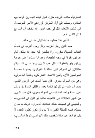 ‫ﺍﻟﺘﻌﺎﻭﻨﻴﺔ، ﻤﻜﺘﺏ ﺍﻟﺒﺭﻴﺩ، ﻤﻨﺯل ﺸﻴﺦ ﺍﻟﺒﻠﺩ، ﺍﻟﺠـﺭﻥ ﺍﻟﻭﺍﺴـﻊ،‬
‫ﺍﻟﻤﻘﺎﺒﺭ، ﻭﺼﻠﺕ ﺇﻟﻰ ﺃﻭل ﺍﻟﻁﺭﻴﻕ ﺍﻟﺯﺭﺍﻋﻲ ﺍﻵﺨﺭ ﺍﻟﻤﻭﺼـل‬
‫ﺇﻟﻰ ﺸﺸﺕ ﺍﻷﻨﻌﺎﻡ، ﻗﺎل ﻟﻲ ﺤﺏ ﺍﻟﺩﻴﻥ: ﺇﻨﻪ ﻴﺨﺎﻑ ﺃﻥ ﺃﺴـﻤﻊ‬
                                         ‫ﻜﻼﻡ ﺍﻟﻨﺎﺱ ﻋﻨﻪ.‬
       ‫ـ ﺍﻟﻨﺎﺱ ﻫﻨﺎ ﺃﺼﻠﻬﺎ، ﻤﺎ ﺒﺘﺨﻠﻴﺵ ﺤﺩ ﻓﻲ ﺤﺎﻟﻪ.‬
‫ﺤﺏ ﺍﻟﺩﻴﻥ ﺭﺠل ﺃﻋﺯﺏ، ﻭﻜل ﺭﺠل ﺃﻋﺯﺏ ﻓﻲ ﻫـﺫﻩ‬
‫ﺍﻟﺒﻴﺌﺎﺕ ﺍﻟﻀﻴﻘﺔ، ﻤﻜﺭﻭﻩ، ﻭﻻ ﻴﻁﻤﺌﻥ ﺇﻟﻴﻪ ﺃﺤﺩ، ﺃﻨﻪ ﻴﺸﻜل ﺃﻤﺎﻡ‬
‫ﻋﻴﻭﻨﻬﻡ ﻭﻗﻭﻓﺎ ﻓﻲ ﻭﺠﻪ ﺍﻟﻁﺒﻴﻌﺔ، ﻭﻋﺩﻭﺍﻨﺎ ﻤﺴﺘﻤﺭﺍ ﻋﻠﻰ ﺤﺭﻤﺔ‬
          ‫‪‬‬      ‫ﹰ‬                       ‫ﹰ‬
‫ﺒﻴﻭﺘﻬﻡ ﻭﻟﻭ ﺒﺎﻟﻨﻅﺭﺍﺕ، ﻗﺎل ﺤﺏ ﺍﻟﺩﻴﻥ: ﻴﻭﺠﺩ ﻓـﻲ ﺍﻟﺴـﻭﺍﻟﻡ‬
‫ﻋﺎﺌﻠﺘﺎﻥ: ﻓﻲ ﺍﻟﺴﻭﺍﻟﻡ ﻗﺒﻠﻲ ﻋﺎﺌﻠﺔ ﺍﻟـﺩﻓﺭﺍﻭﻱ، ﻭﻤﻨﻬـﺎ ﻋﻤـﺩﺓ‬
‫ﺍﻟﺴﻭﺍﻟﻤﻴﻴﻥ ﺍﻵﻥ، ﻭﺃﻤﻴﻥ ﺍﻻﺘﺤﺎﺩ ﺍﻻﺸﺘﺭﺍﻜﻲ، ﻭﻋﺎﺌﻠﺔ ﺍﻟﺨـﻭﻟﻲ،‬
‫ﻭﻫﻲ ﻤﻥ ﺍﻟﺴﻭﺍﻟﻡ ﺒﺤﺭﻱ، ﻜﺎﻥ ﻤﻨﻬﺎ ﺍﻟﻌﻤﺩﺓ ﻓﻲ ﺍﻟﺯﻤﺎﻥ ﺍﻟﻘﺩﻴﻡ.‬
‫ﻭﺒﻌﺩ ﺃﻥ ﻤﺎﺕ، ﻟﻡ ﺘﻘﻡ ﻟﻬﻡ ﻗﺎﺌﻤﺔ ﺒﻌﺩﻩ، ﻭﺍﻜﺘﻔﻰ ﺍﻟﻤﺭﻜـﺯ ﺒـﺄﻥ‬
‫ﻋﻴﻥ ﻋﻤﺩﺓ ﻭﺍﺤﺩﺍ ﻟﻪ ﻨﺎﺌﺏ ﻓﻲ ﺍﻟﺴﻭﺍﻟﻡ ﺒﺤﺭﻱ، ﻗﺎل ﺤﺏ ﺍﻟﺩﻴﻥ:‬
                                        ‫‪‬‬
‫ﻤﻥ ﺃﺸﻬﺭ ﺍﻟﻌﺎﺌﻼﺕ ﻓﻲ ﺍﻟﻨﺎﺤﻴﺔ، ﻋﺎﺌﻠﺔ ﺃﺒﻭ ﺍﻟﻠﻴل ﻓﻲ ﺍﻟﻀﻬﺭﻴﺔ،‬
‫ﻭﺍﻟﻤﻨﻴﺴﻲ ﻓﻲ ﺩﻤﻴﺴﻨﺎ، ﻫﻨﺎﻙ ﻋﺎﺌﻼﺕ ﺃﺨـﺭﻯ، ﺃﺩﺭﻜـﺕ ﻤـﻥ‬
‫ﺤﺩﻴﺜﻪ، ﻓﻬﻤﻪ ﻟﻠﻌﺎﺌﻠﺔ ﺍﻟﻜﺒﻴﺭﺓ، ﻻ ﺒﺩ ﻭﺃﻥ ﺘﻜﻭﻥ ﻜﺜﻴﺭﺓ ﺍﻟﻌﺩﺩ، ﻻ‬
‫ﻴﻘل ﺃﻓﺭﺍﺩﻫﺎ ﻋﻥ ﻤﺎﺌﺔ ﺸﺨﺹ، ﻤﻠﻙ ﺍﻷﺭﺍﻀﻲ ﺸﺭﻁ ﺃﺴﺎﺴـﻲ،‬


‫٤٣١‬
 