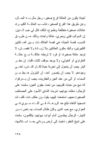 ‫ﺃﺤﻴﺎﻨﺎ ﻴﻜﻭﻥ ﻤﻥ ﺍﻟﻌﺎﺌﻠﺔ ﻓﺭﻉ ﺼﻐﻴﺭ، ﺭﺠل ﻤﺎل ﺒـﻪ ﺍﻟﺤـﺎل،‬
                                               ‫ﹰ‬
‫ﻭﻋﻥ ﻁﺭﻴﻕ ﻫﺫﺍ ﺍﻟﻔﺭﻉ ﺍﻟﺼﻐﻴﺭ، ﺘﻨﺎﺴـﺏ ﺍﻟﻌﺎﺌﻠـﺔ ﺍﻟﻜﺒﻴـﺭﺓ،‬
‫ﻋﺎﺌﻼﺕ ﺼﻐﻴﺭﺓ ﻤﺘﻁﻠﻌﺔ ﻭﻁﻤﻭﺡ، ﻟﺫﻟﻙ، ﻗﺎل ﻟﻲ ﺤﺏ ﺍﻟـﺩﻴﻥ:‬
‫ﺇﻥ ﺍﻟﺴﻭﺍﻟﻡ، ﻗﺒﻠﻲ ﻭﺒﺤﺭﻱ، ﻋﺎﺌﻠﺔ ﻭﺍﺤﺩﺓ، ﻭﺫﻟﻙ ﻋـﻥ ﻁﺭﻴـﻕ‬
‫ﺍﻟﻨﺴﺏ، ﻗﺼﺔ ﺍﻟﺤﻴﺎﺓ، ﻫﻲ ﻗﺼﺔ ﺍﻟﺨﻼﻓـﺎﺕ ﺒـﻴﻥ ﺍﻟﻌـﺎﺌﻠﺘﻴﻥ‬
‫ﺍﻟﻜﺒﻴﺭﺘﻴﻥ، ﻭﺍﻟﺒﻠﺩ ﻤﻜﻭﻥ ﺍﻟﻌﺎﺌﻠﺘﻴﻥ ﺒﻼ ﺯﻴـﺎﺩﺓ ﻭﻻ ﻨﻘﺼـﺎﻥ، ﻻ‬
‫ﺘﻭﺠﺩ ﻋﺎﺌﻠﺔ ﺼﻐﻴﺭﺓ، ﺃﻭ ﻓﺭﺩ ﻻ ﺘﺭﺒﻁﻪ ﻋﻼﻗـﺔ ﻤـﻊ ﻋﺎﺌﻠـﺔ‬
‫ﺍﻟﺩﻓﺭﺍﻭﻱ ﺃﻭ ﺍﻟﺨﻭﻟﻲ، ﻭﻻ ﻴﻭﺠﺩ ﻤﻭﻗﻑ ﺜﺎﻟﺙ، ﻗﻠﺕ: ﺇﻥ ﺤﻔـﺭ‬
‫ﺍﻟﺒﺌﺭ ﻴﺠﺏ ﺃﻥ ﻴﺘﺤﻭل ﺇﻟﻰ ﺘﺠﺭﺒﺔ ﺤﻴﺎﺓ ﻟﻜـل ﺍﻟﻨـﺎﺱ، ﺘﻌﻨـﻲ‬
‫ﻭﺠﻭﺩﻫﻡ. ﻻ ﻴﺠﺏ ﺃﻥ ﻴﺘﺼﻭﺭ ﺃﺤﺩ، ﺃﻥ ﺍﻟﺒﺘﺭﻭل ﻫـﺒﻁ ﻤـﻥ‬
‫ﺍﻟﺴﻤﺎﺀ، ﺃﻭ ﺃﺘﻰ ﻤﻥ ﻋﻨﺩ ﺍﻟﺠﻥ ﻭﺍﻟﻌﻔﺎﺭﻴﺕ، ﻴﺠﺏ ﺃﻥ ﻴـﺩﺭﻜﻭﺍ،‬
‫ﺃﻨﻪ ﻨﺒﻊ ﻤﻥ ﺤﺒﺎﺕ ﻗﻠﻭﺒﻬﻡ، ﻤﻥ ﺘﺤﺕ ﺠﻔﻭﻥ ﺍﻟﻌﻴﻥ، ﺴﻠﻤﺕ ﻋﻠﻰ‬
‫ﺍﻟﺭﺠﺎل، ﺩﺨﻠﺕ ﺒﻴﻭﺘﻬﻡ، ﺸﺭﺒﺕ ﺍﻟﺸﺎﻱ ﺍﻷﺴﻭﺩ ﻋﻠﻰ ﺍﻟﻤﺼﺎﻁﺏ‬
‫ﺍﻟﺼﻐﻴﺭﺓ ﻤﻌﻬﻡ، ﺍﺴﺘﻤﻌﺕ ﺇﻟﻴﻬﻡ، ﻴﻘﻭﻟـﻭﻥ ﺤﻜﺎﻴـﺎﺕ، ﻜﻠﻤـﺎﺕ‬
‫ﺘﻨﺴﺠﻬﺎ ﺍﻟﺸﻔﺎﻩ ﺘﺒﻠﻎ ﺤﺩ ﺍﻟﺭﻭﻋـﺔ، ﻓـﻲ ﺃﺜﻨـﺎﺀ ﺴـﻴﺭﻱ ﻓـﻲ‬
‫ﺍﻟﺤﻭﺍﺭﻱ، ﻤﻊ ﺤﺏ ﺍﻟﺩﻴﻥ ﻭﻜﺎﻥ ﻅﻼﻡ ﺍﻟﻤﺴﺎﺀ، ﻴﻤـﺘﺹ ﻨـﻭﺭ‬
‫ﺍﻟﻨﻬﺎﺭ، ﺍﻟﺭﺠﺎل ﻴﺠﻠﺴﻭﻥ ﺃﻤﺎﻡ ﺃﺒﻭﺍﺏ ﺒﻴﻭﺘﻬﻡ، ﻴﺘﻜﻠﻤﻭﻥ، ﺴﻠﻤﺕ‬
‫ﻋﻠﻰ ﺸﻴﺦ ﺍﻟﺨﻔﺭ، ﺫﻫﺒﺕ ﺇﻟﻰ ﺃﺭﺽ ﻭﺭﺩﺍﻨﻲ ﺒﻌـﺩ ﺍﺴـﺘﻼﻤﻬﺎ،‬


‫٥٣١‬
 