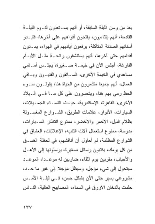 ‫ﺒﻌﺩ ﻤﻥ ﻭﺴﻥ ﺍﻟﻠﻴﻠﺔ ﺍﻟﺴﺎﺒﻘﺔ، ﺃﻭ ﺃﻨﻬﻡ ﻴﺴـﺘﻌﺩﻭﻥ ﻟﻨـﻭﻡ ﺍﻟﻠﻴﻠـﺔ‬
‫ﺍﻟﻘﺎﺩﻤﺔ، ﺃﻨﻬﻡ ﻴﺘﺜﺎﺀﺒﻭﻥ، ﻴﻔﺘﺤﻭﻥ ﺃﻓﻭﺍﻫﻬﻡ ﻋﻠﻰ ﺁﺨﺭﻫﺎ، ﻓﺘﺒـﺩﻭ‬
‫ﺃﺴﻨﺎﻨﻬﻡ ﺍﻟﺼﺩﺌﺔ ﺍﻟﻤﺘﺂﻜﻠﺔ، ﻴﺭﻓﻌﻭﻥ ﺃﻴﺎﺩﻴﻬﻡ ﻓﻲ ﺍﻟﻬﻭﺍﺀ، ﻴﻤـﺩﻭﻥ‬
‫ﺃﻗﺩﺍﻤﻬﻡ ﺤﺘﻰ ﺁﺨﺭﻫﺎ، ﺃﻨﻬﻡ ﻴﺴﺘﻨﺸﻘﻭﻥ ﺭﺍﺌﺤـﺔ ﻤﻠـل ﺍﻷﻴـﺎﻡ‬
‫ﺍﻟﻔﺎﺭﻏﺔ، ﺃﺠﻠﺱ ﺍﻵﻥ ﻓﻲ ﺨﻴﻤـﺔ ﺼـﻐﻴﺭﺓ، ﻴﺠﻠـﺱ ﺃﻤـﺎﻤﻲ‬
‫ﻤﺴﺎﻋﺩﻱ ﻓﻲ ﺍﻟﺨﻴﻤﺔ ﺍﻷﺨﺭﻯ، ﺍﻟﺴـﺎﺌﻘﻭﻥ ﻭﺍﻟﻔﻨﻴـﻭﻥ ﻭﺒـﺎﻗﻲ‬
‫ﺍﻟﻌﻤﺎل، ﺃﻨﻬﻡ ﺠﻤﻴﻌﺎ ﻤﺘﺫﻤﺭﻭﻥ ﻤﻥ ﺍﻟﺤﻴﺎﺓ ﻫﻨﺎ، ﻴﻘﻭﻟـﻭﻥ ﺴـﻭﺀ‬
                                     ‫‪‬‬
‫ﺍﻟﺤﻅ ﺭﻤﻰ ﺒﻬﻡ ﻫﻨﺎ، ﻭﻴﺘﺤﺴﺭﻭﻥ ﻋﻠﻰ ﻜل ﻤـﺎ ﻓـﻲ ﺍﻟـﺒﻼﺩ‬
‫ﺍﻷﺨﺭﻯ، ﺍﻟﻘﺎﻫﺭﺓ، ﺍﻹﺴﻜﻨﺩﺭﻴﺔ، ﺤﻴـﺙ ﺍﻟﻨﺴـﺎﺀ ﺍﻟﺠﻤـﻴﻼﺕ،‬
‫ﺍﻟﺴﻴﺎﺭﺍﺕ، ﺍﻷﻨﻭﺍﺭ، ﻋﻼﻤﺎﺕ ﺍﻟﻁﺭﻴﻕ، ﺍﻟﺸـﻭﺍﺭﻉ ﺍﻟﻤﻐﺴـﻭﻟﺔ‬
‫ﺒﻅﻼﻡ ﺍﻟﻠﻴل، ﺍﻷﺤﻤﺭ ﻭﺍﻷﺨﻀﺭ، ﻤﻤﻨﻭﻉ ﺍﻨﺘﻅﺎﺭ ﺍﻟﺴـﻴﺎﺭﺍﺕ،‬
‫ﻤﺩﺭﺴﺔ، ﻤﻤﻨﻭﻉ ﺍﺴﺘﻌﻤﺎل ﺁﻻﺕ ﺍﻟﺘﻨﺒﻴﻪ، ﺍﻹﻋﻼﻨﺎﺕ، ﺍﻟﻌﺸﺎﻕ ﻓﻲ‬
‫ﺍﻟﺸﻭﺍﺭﻉ ﺍﻟﻤﻅﻠﻤﺔ، ﻟﻡ ﺃﺤﺎﻭل ﺃﻥ ﺃﻨﺎﻗﺸﻬﻡ، ﻓﻲ ﻟﺤﻅﺔ ﺍﻟﻐﺴـﻕ‬
‫ﻤﻥ ﻜل ﻴﻭﻤﻙ، ﻴﻜﺘﺒﻭﻥ ﺭﺴﺎﺌل ﺼﻐﻴﺭﺓ، ﻴﺭﺴﻠﻭﻨﻬﺎ ﺇﻟﻰ ﺍﻷﻫـل‬
‫ﻭﺍﻷﺤﺒﺎﺏ، ﻤﻘﺭﺒﻴﻥ ﻴﻭﻡ ﺍﻟﻠﻘﺎﺀ، ﻀﺎﺭﺒﻴﻥ ﻟﻪ ﻤﻭﻋـﺩﺍ، ﺍﻟﻤﻭﻋـﺩ‬
          ‫‪‬‬
‫ﺴﻴﺘﺤﻭل ﺇﻟﻰ ﺸﻲﺀ ﻤﺅﺠل، ﻭﺴﻴﻅل ﻤﺅﺠﻼ ﺇﻟﻰ ﻏﻴﺭ ﻤﺎ ﺤـﺩ،‬
                ‫ﹰ‬
‫ﻤﺸﺭﻭﻋﻲ ﻴﺴﻴﺭ ﺤﺘﻰ ﺍﻵﻥ ﺒﺸﻜل ﺤﺴﻥ، ﻓـﻲ ﻟﻴﻠـﺔ ﺍﻷﻤـﺱ‬
‫ﺤﻠﻤﺕ ﺒﺎﻟﺩﺨﺎﻥ ﺍﻷﺯﺭﻕ ﻓﻲ ﺍﻟﺴﻤﺎﺀ، ﺍﻟﻤﺼﺎﺒﻴﺢ ﺍﻟﻌﺎﻟﻴﺔ، ﺍﻟﻨـﺎﺱ‬


‫٧٣١‬
 