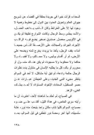 ‫ﺍﻟﺴﻌﺩﺍﺀ، ﻗﺭﺃﺕ ﺨﺒﺭﺍ ﻓﻲ ﺠﺭﻴﺩﺓ ﻤﻌﻠﻘﺔ ﻓﻲ ﺍﻟﻔﻀﺎﺀ ﻋﻥ ﺘﺴﺭﻴﺢ‬
                                   ‫‪‬‬
‫ﺠﻴﻭﺵ ﺍﻟﻌﺎﻟﻡ ﻭﺘﺤﻭﻴل ﺍﻟﺤﺩﻭﺩ ﺒﻴﻥ ﺍﻟﺩﻭل ﺇﻟﻰ ﺨﻁﻭﻁ ﻭﻫﻤﻴﺔ ﻻ‬
‫ﻭﺠﻭﺩ ﻟﻬﺎ ﺇﻻ ﻋﻠﻰ ﺍﻟﺨﺭﺍﺌﻁ ﻭﻜﺎﻥ ﺍﻟـﺫﺌﺏ ﻴـﺩﺍﻋﺏ ﺍﻟﺤﻤـل،‬
‫ﻭﺍﻷﺴﺩ ﻴﺠﻠﺱ ﻭﺴﻁ ﺍﻟﺭﺠﺎل ﻭﻜﺎﻨﺕ ﺍﻟﺸﻭﺍﺭﻉ ﻨﻅﻴﻔﺔ ﻟﻡ ﻴﻜـﻥ‬
‫ﻓﻲ ﺍﻷﺘﻭﺒﻴﺱ ﻤﺤﺼل. ﺼﻨﺩﻭﻕ ﺼﻐﻴﺭ ﻴﻀﻊ ﻓﻴـﻪ ﺍﻟﺭﺍﻜـﺏ‬
‫ﺍﻷﺠﺭﺓ، ﺍﻟﺠﺭﺍﺌﺩ ﻭﺍﻟﻤﺠﻼﺕ ﻋﻠﻰ ﺍﻷﺭﺼـﻔﺔ ﺍﻟﻨـﺎﺱ ﺠﻤﻴ ‪‬ـﺎ‬
  ‫ﻌ‬
‫ﺃﻤﻨﺎﺀ، ﻴﻘﻑ ﺍﻟﺭﺠل، ﻴﺄﺨﺫ ﻤﺎ ﻴﺭﻴﺩﻩ، ﻴﺨﺭﺝ ﺜﻤﻨﻪ ﻭﻴﻀﻌﻪ ﻋﻠﻰ‬
‫ﺍﻷﺭﺽ، ﻟﻡ ﺃﺭ ﺃﻗﺴﺎﻡ ﺒﻭﻟﻴﺱ، ﻭﻻ ﻤﺤـﺎﻜﻡ، ﻭﻻ ﻗﻀـﺎﻩ ﻭﻻ‬
‫ﺤﺎﻜﻤﺎ ﻭﻻ ﻤﺤﻜﻭﻤﺎ ﻭﻻ ﻤﺴﺠﻭﻨﺎ، ﻟﻡ ﻴﻜﻥ ﻫﻨـﺎﻙ ﻤﺘﺴـﻭل ﺃﻭ‬
                         ‫ﹰ‬         ‫‪‬‬         ‫‪‬‬
‫ﻤﺤﺭﻭﻡ ﺃﻭ ﺒﺎﻙ، ﻜل ﻤﺎ ﻴﻁﻠﺒﻪ ﺍﻹﻨﺴﺎﻥ ﻓﻲ ﻤﺘﻨﺎﻭل ﻴﺩﻩ، ﻨﻅﺭﺍﺕ‬
‫ﺍﻟﺭﺠﺎل ﺤﺎﻟﻤﺔ ﻭﺍﺩﻋﺔ، ﻟﻡ ﺘﺒﻕ ﺃﻴﺔ ﻤﺸﺎﻜل، ﻻ ﺃﺤﺩ ﻓﻲ ﺍﻟﺴﻭﺍﻟﻡ‬
‫ﻴﻨﺘﻅﺭ ﻤﺠﻲﺀ ﺍﻟﻨﺒﻲ ﺍﻟﺠﺩﻴﺩ، ﻭﻋﻠﻰ ﺍﻟﺤﻴﻁﺎﻥ ﻋﺒـﺎﺭﺍﺕ ﻋـﻥ‬
‫ﻤﺼﺭ ﺍﻟﻤﺴﺘﻘﺒل، ﺍﻟﺴﻌﺎﺩﺓ، ﺍﻹﺨﻭﺓ، ﺍﻟﻤﺴﺎﻭﺍﺓ، ﻻ ﺃﺤـﺩ ﻴﻤﻠـﻙ،‬
                                          ‫ﺍﻟﻐﻨﻰ، ﺍﻟﺯﻫﺩ.‬
‫ﻓﻲ ﺍﻟﺼﺒﺎﺡ، ﻟﻡ ﺃﺤﻙ ﻤﺎ ﺸﺎﻫﺩﺘﻪ ﻷﺤﺩ، ﺍﻋﺘﺒﺭﺕ ﺃﻥ ﻤﺎ‬
‫ﺭﺃﻴﺘﻪ ﺴﺭﻱ ﺍﻟﺨﺎﺹ، ﻓﻲ ﻫﺩﺃﺓ ﺍﻟﻠﻴل، ﺃﻜﺘـﺏ ﻋﻠـﻰ ﻀـﻭﺀ‬
‫ﻤﺼﺒﺎﺡ، ﺍﻟﺴﻭﺍﻟﻡ ﻜﻠﻬﺎ ﺘﻨﺎﻡ، ﻤﻜﺎﻥ ﻭﺍﺤﺩ ﻴﻨﺒﻌﺙ ﻤﻨﻪ ﻨﻭﺭ، ﻋﺸﺔ‬
‫ﺴﻠﺴﺒﻴﻠﻪ، ﺃﻨﻬﺎ ﺁﺨﺭ ﻭﻤﻀﺔ ﻨﻭﺭ ﺘﻨﻁﻔﺊ ﻓﻲ ﻟﻴل ﺍﻟﺴﻭﺍﻟﻡ، ﺒﻌـﺩ‬


‫٨٣١‬
 