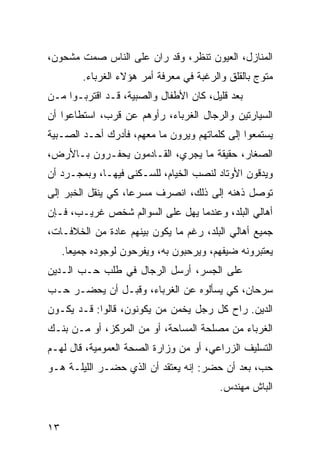 ‫ﺍﻟﻤﻨﺎﺯل، ﺍﻟﻌﻴﻭﻥ ﺘﻨﻅﺭ، ﻭﻗﺩ ﺭﺍﻥ ﻋﻠﻰ ﺍﻟﻨﺎﺱ ﺼﻤﺕ ﻤﺸﺤﻭﻥ،‬
         ‫ﻤﺘﻭﺝ ﺒﺎﻟﻘﻠﻕ ﻭﺍﻟﺭﻏﺒﺔ ﻓﻲ ﻤﻌﺭﻓﺔ ﺃﻤﺭ ﻫﺅﻻﺀ ﺍﻟﻐﺭﺒﺎﺀ.‬
‫ﺒﻌﺩ ﻗﻠﻴل، ﻜﺎﻥ ﺍﻷﻁﻔﺎل ﻭﺍﻟﺼﺒﻴﺔ، ﻗـﺩ ﺍﻗﺘﺭﺒـﻭﺍ ﻤـﻥ‬
‫ﺍﻟﺴﻴﺎﺭﺘﻴﻥ ﻭﺍﻟﺭﺠﺎل ﺍﻟﻐﺭﺒﺎﺀ، ﺭﺃﻭﻫﻡ ﻋﻥ ﻗﺭﺏ، ﺍﺴﺘﻁﺎﻋﻭﺍ ﺃﻥ‬
‫ﻴﺴﺘﻤﻌﻭﺍ ﺇﻟﻰ ﻜﻠﻤﺎﺘﻬﻡ ﻭﻴﺭﻭﻥ ﻤﺎ ﻤﻌﻬﻡ، ﻓﺄﺩﺭﻙ ﺃﺤـﺩ ﺍﻟﺼـﺒﻴﺔ‬
‫ﺍﻟﺼﻐﺎﺭ، ﺤﻘﻴﻘﺔ ﻤﺎ ﻴﺠﺭﻱ، ﺍﻟﻘـﺎﺩﻤﻭﻥ ﻴﺤﻔـﺭﻭﻥ ﺒـﺎﻷﺭﺽ،‬
‫ﻭﻴﺩﻗﻭﻥ ﺍﻷﻭﺘﺎﺩ ﻟﻨﺼﺏ ﺍﻟﺨﻴﺎﻡ، ﻟﻠﺴـﻜﻨﻰ ﻓﻴﻬـﺎ، ﻭﺒﻤﺠـﺭﺩ ﺃﻥ‬
‫ﺘﻭﺼل ﺫﻫﻨﻪ ﺇﻟﻰ ﺫﻟﻙ، ﺍﻨﺼﺭﻑ ﻤﺴﺭﻋﺎ، ﻜﻲ ﻴﻨﻘل ﺍﻟﺨﺒﺭ ﺇﻟﻰ‬
                    ‫‪‬‬
‫ﺃﻫﺎﻟﻲ ﺍﻟﺒﻠﺩ، ﻭﻋﻨﺩﻤﺎ ﻴﻬل ﻋﻠﻰ ﺍﻟﺴﻭﺍﻟﻡ ﺸﺨﺹ ﻏﺭﻴـﺏ، ﻓـﺈﻥ‬
‫ﺠﻤﻴﻊ ﺃﻫﺎﻟﻲ ﺍﻟﺒﻠﺩ، ﺭﻏﻡ ﻤﺎ ﻴﻜﻭﻥ ﺒﻴﻨﻬﻡ ﻋﺎﺩﺓ ﻤﻥ ﺍﻟﺨﻼﻓـﺎﺕ،‬
     ‫ﻴﻌﺘﺒﺭﻭﻨﻪ ﻀﻴﻔﻬﻡ، ﻭﻴﺭﺤﺒﻭﻥ ﺒﻪ، ﻭﻴﻔﺭﺤﻭﻥ ﻟﻭﺠﻭﺩﻩ ﺠﻤﻴﻌﺎ.‬
       ‫‪‬‬
‫ﻋﻠﻰ ﺍﻟﺠﺴﺭ، ﺃﺭﺴل ﺍﻟﺭﺠﺎل ﻓﻲ ﻁﻠﺏ ﺤـﺏ ﺍﻟـﺩﻴﻥ‬
‫ﺴﺭﺤﺎﻥ، ﻜﻲ ﻴﺴﺄﻟﻭﻩ ﻋﻥ ﺍﻟﻐﺭﺒﺎﺀ، ﻭﻗﺒـل ﺃﻥ ﻴﺤﻀـﺭ ﺤـﺏ‬
‫ﺍﻟﺩﻴﻥ. ﺭﺍﺡ ﻜل ﺭﺠل ﻴﺨﻤﻥ ﻤﻥ ﻴﻜﻭﻨﻭﻥ، ﻗﺎﻟﻭﺍ: ﻗـﺩ ﻴﻜـﻭﻥ‬
‫ﺍﻟﻐﺭﺒﺎﺀ ﻤﻥ ﻤﺼﻠﺤﺔ ﺍﻟﻤﺴﺎﺤﺔ، ﺃﻭ ﻤﻥ ﺍﻟﻤﺭﻜﺯ، ﺃﻭ ﻤـﻥ ﺒﻨـﻙ‬
‫ﺍﻟﺘﺴﻠﻴﻑ ﺍﻟﺯﺭﺍﻋﻲ، ﺃﻭ ﻤﻥ ﻭﺯﺍﺭﺓ ﺍﻟﺼﺤﺔ ﺍﻟﻌﻤﻭﻤﻴﺔ، ﻗﺎل ﻟﻬـﻡ‬
‫ﺤﺏ، ﺒﻌﺩ ﺃﻥ ﺤﻀﺭ: ﺇﻨﻪ ﻴﻌﺘﻘﺩ ﺃﻥ ﺍﻟﺫﻱ ﺤﻀـﺭ ﺍﻟﻠﻴﻠـﺔ ﻫـﻭ‬
                                          ‫ﺍﻟﺒﺎﺵ ﻤﻬﻨﺩﺱ.‬


‫٣١‬
 