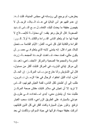 ‫ﻴﻌﺘﺭﺽ، ﻟﻡ ﻴﺭﺠﻊ ﺇﻟﻰ ﺭﺅﺴﺎﺌﻪ ﻓﻲ ﻤﺠﻠﺱ ﺍﻟﻤﺩﻴﻨﺔ، ﻗﻠﺕ ﻟـﻪ:‬
‫ﺇﻥ ﻋﺩﻡ ﺍﻟﻔﻬﻡ ﻫﻭ ﺃﺱ ﺍﻟﺒﻼﻴﺎ ﻓﻲ ﻫـﺫﻩ ﺍﻟـﺒﻼﺩ، ﺍﻟﺭﺠـﺎل ﻻ‬
‫ﻴﻔﻬﻤﻭﻥ ﺤﻘﻴﻘﺔ ﻤﺎ ﻴﺤﺩﺙ ﻟﻠﺒﻠﺩ، ﺍﻟﺘﻌﺎﻤـل ﻤـﻊ ﺍﻟﻨـﺎﺱ ﺸـﺩﻴﺩ‬
‫ﺍﻟﺼﻌﻭﺒﺔ. ﻗﺎل ﺍﻟﺭﺠل ﻭﻫﻭ ﻴﻘﻑ: ﺃﻱ ﻤﺤﺎﻭﻟـﺔ ﻟﻺﺼـﻼﺡ ﻻ‬
‫ﻗﻴﻤﺔ ﻟﻬﺎ ﻤﺎ ﻟﻡ ﻴﺘﻌﻠﻡ ﺍﻟﻨﺎﺱ ﺍﻟﻘـﺭﺍﺀﺓ ﻭﺍﻟﻜﺘﺎﺒـﺔ ﺃﻭﻻ. ﻜـﺭﺭ:‬
       ‫ﹰ‬
‫ﺍﻟﻘﺭﺍﺀﺓ ﻭﺍﻟﻜﺘﺎﺒﺔ ﻗﺒل ﻜل ﺸﻲﺀ، ﺃﻜﻤل: ﺍﻷﻴﺎﻡ ﺍﻟﻘﺎﺩﻤﺔ ﺴـﺘﺤﻤل‬
‫ﻟﻠﺒﻼﺩ ﺨﻴﺭﺍ، ﻗﺎل: ﺇﻨﻪ ﻴﺘﻤﻨﻰ ﻻﺒﻨﻪ ﺍﻟﺫﻱ ﻴﺘﻌﻠﻡ ﻓـﻲ ﻤﺼـﺭ.ﺃﻥ‬
                                             ‫‪‬‬
‫ﻴﻜﻭﻥ ﻤﺜﻠﻲ، ﻗﻤﺕ ﻤﻌﻪ، ﺸـﺎﻫﺩﺕ ﺍﻟﻭﺤـﺩﺓ ﺍﻟﻤﺠﻤﻌـﺔ، ﺯﺭﺕ‬
‫ﺍﻟﻤﺩﺭﺴﺔ ﻭﺍﻟﻤﺠﻤﻭﻋﺔ ﺍﻟﺼﺤﻴﺔ ﻭﺍﻟﻤﺭﻜﺯ ﺍﻻﺠﺘﻤـﺎﻋﻲ، ﺫﻫﺒـﺕ‬
‫ﺇﻟﻰ ﻤﺭﻜﺯ ﺇﻴﺘﺎﻱ ﺍﻟﺒﺎﺭﻭﺩ، ﻓﻲ ﺍﻟﻤﺭﻜﺯ ﻗﺎﺒﻠﺕ ﺃﻜﺜﺭ ﻤﻥ ﻤﺴﺌﻭل،‬
‫ﻗﺎل ﻟﻲ ﺍﻟﺸﺎﻭﻴﺵ ﻭﺃﻨﺎ ﺨﺎﺭﺝ ﻤﻥ ﺒـﺎﺏ ﺍﻟﻤﺭﻜـﺯ: ﺇﻥ ﺍﻟﺤـﺎل‬
‫ﺃﻤﺎﻥ، ﺃﺒﻨﺎﺀ ﺍﻟﻠﻴل ﺍﺨﺘﻔﻭﺍ، ﺍﻟﺭﺠﺎل ﻓﻲ ﻫﺫﺍ ﺍﻟﺯﻤـﺎﻥ ﻨـﺎﺩﺭﻭﻥ،‬
‫ﻁﻠﺏ ﺇﻟﻲ ﺃﻥ ﺃﻁﻤﺌﻥ ﻟﻜل ﺍﻟﻨﺎﺱ، ﻟﻘﻤﺔ ﺍﻟﻌﻴﺵ ﻗﻬﺭﺘﻬﻡ، ﺍﻟﻨـﺎﺱ‬
                                              ‫‪‬‬
‫ﻻ ﺘﺭﻴﺩ ﺇﻻ ﺃﻥ ﺘﻌﻴﺵ ﻓﻲ ﺴﻼﻡ. ﻗﺎﺒﻠﺕ ﻤﻔﺘﺵ ﺼﺤﺔ ﺍﻟﻤﺭﻜـﺯ‬
‫ﻁﻠﺒﺕ ﻤﻨﻪ ﺃﻥ ﻴﺘﻌﺎﻭﻥ ﻤﻌﻲ، ﺃﺒﺩﻯ ﺍﺴـﺘﻌﺩﺍﺩﻩ، ﻓـﻲ ﻁﺭﻴـﻕ‬
‫ﻋﻭﺩﺘﻲ ﺒﺎﻟﺴﻴﺎﺭﺓ، ﻋﻠﻰ ﺍﻟﻁﺭﻴﻕ ﺍﻟﺯﺭﺍﻋﻲ، ﻜﺎﻨﺕ ﺴﺤﺏ ﺍﻟﻐﺒﺎﺭ‬
‫ﺘﺭﺘﻔﻊ ﻭﺘﺜﻭﺭ ﺤﻭل ﺍﻟﺴﻴﺎﺭﺓ ﻭﻜﻨﺕ ﺃﻓﻜﺭ ﻓﻲ ﻜل ﺍﻟﺫﻴﻥ ﻗﺎﺒﻠﺘﻬﻡ،‬
‫ﺃﺩﺭﻜﺕ ﺤﻘﻴﻘﺔ ﻤﻬﻤﺔ، ﻗﺭﺃﺘﻬﺎ ﻓﻲ ﺤﻴﺎﺓ ﺍﻟﺴﻭﺍﻟﻡ، ﻭﺘﺄﻜﺩﺕ ﻟﻲ ﺒﻌﺩ‬


‫٠٤١‬
 