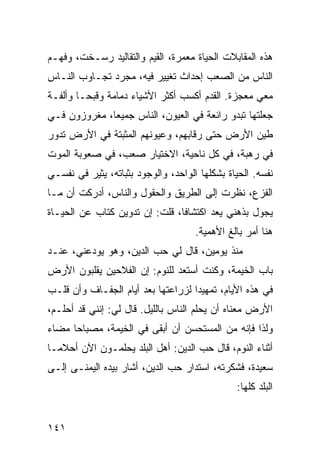 ‫ﻫﺫﻩ ﺍﻟﻤﻘﺎﺒﻼﺕ ﺍﻟﺤﻴﺎﺓ ﻤﻌﻤﺭﺓ، ﺍﻟﻘﻴﻡ ﻭﺍﻟﺘﻘﺎﻟﻴﺩ ﺭﺴـﺨﺕ، ﻭﻓﻬـﻡ‬
‫ﺍﻟﻨﺎﺱ ﻤﻥ ﺍﻟﺼﻌﺏ ﺇﺤﺩﺍﺙ ﺘﻐﻴﻴﺭ ﻓﻴﻪ، ﻤﺠﺭﺩ ﺘﺠـﺎﻭﺏ ﺍﻟﻨـﺎﺱ‬
‫ﻤﻌﻲ ﻤﻌﺠﺯﺓ. ﺍﻟﻘﺩﻡ ﺃﻜﺴﺏ ﺃﻜﺜﺭ ﺍﻷﺸﻴﺎﺀ ﺩﻤﺎﻤﺔ ﻭﻗﺒ ‪‬ـﺎ ﻭﺃﻟﻔـﺔ‬
         ‫ﺤ‬
‫ﺠﻌﻠﺘﻬﺎ ﺘﺒﺩﻭ ﺭﺍﺌﻌﺔ ﻓﻲ ﺍﻟﻌﻴﻭﻥ، ﺍﻟﻨﺎﺱ ﺠﻤﻴﻌﺎ، ﻤﻐﺭﻭﺯﻭﻥ ﻓـﻲ‬
              ‫‪‬‬
‫ﻁﻴﻥ ﺍﻷﺭﺽ ﺤﺘﻰ ﺭﻗﺎﺒﻬﻡ، ﻭﻋﻴﻭﻨﻬﻡ ﺍﻟﻤﺜﺒﺘﺔ ﻓﻲ ﺍﻷﺭﺽ ﺘﺩﻭﺭ‬
‫ﻓﻲ ﺭﻫﺒﺔ، ﻓﻲ ﻜل ﻨﺎﺤﻴﺔ، ﺍﻻﺨﺘﻴﺎﺭ ﺼﻌﺏ، ﻓﻲ ﺼﻌﻭﺒﺔ ﺍﻟﻤﻭﺕ‬
‫ﻨﻔﺴﻪ. ﺍﻟﺤﻴﺎﺓ ﺒﺸﻜﻠﻬﺎ ﺍﻟﻭﺍﺤﺩ، ﻭﺍﻟﻭﺠﻭﺩ ﺒﺜﺒﺎﺘﻪ، ﻴﺜﻴﺭ ﻓﻲ ﻨﻔﺴـﻲ‬
‫ﺍﻟﻔﺯﻉ، ﻨﻅﺭﺕ ﺇﻟﻰ ﺍﻟﻁﺭﻴﻕ ﻭﺍﻟﺤﻘﻭل ﻭﺍﻟﻨﺎﺱ، ﺃﺩﺭﻜﺕ ﺃﻥ ﻤـﺎ‬
‫ﻴﺠﻭل ﺒﺫﻫﻨﻲ ﻴﻌﺩ ﺍﻜﺘﺸﺎﻓﺎ، ﻗﻠﺕ: ﺇﻥ ﺘﺩﻭﻴﻥ ﻜﺘﺎﺏ ﻋﻥ ﺍﻟﺤﻴـﺎﺓ‬
                                ‫ﹰ‬
                                     ‫ﻫﻨﺎ ﺃﻤﺭ ﺒﺎﻟﻎ ﺍﻷﻫﻤﻴﺔ.‬
‫ﻤﻨﺫ ﻴﻭﻤﻴﻥ، ﻗﺎل ﻟﻲ ﺤﺏ ﺍﻟﺩﻴﻥ، ﻭﻫﻭ ﻴﻭﺩﻋﻨﻲ، ﻋﻨـﺩ‬
‫ﺒﺎﺏ ﺍﻟﺨﻴﻤﺔ، ﻭﻜﻨﺕ ﺃﺴﺘﻌﺩ ﻟﻠﻨﻭﻡ: ﺇﻥ ﺍﻟﻔﻼﺤﻴﻥ ﻴﻘﻠﺒﻭﻥ ﺍﻷﺭﺽ‬
‫ﻓﻲ ﻫﺫﻩ ﺍﻷﻴﺎﻡ، ﺘﻤﻬﻴﺩﺍ ﻟﺯﺭﺍﻋﺘﻬﺎ ﺒﻌﺩ ﺃﻴﺎﻡ ﺍﻟﺠﻔـﺎﻑ ﻭﺃﻥ ﻗﻠـﺏ‬
                                    ‫‪‬‬
‫ﺍﻷﺭﺽ ﻤﻌﻨﺎﻩ ﺃﻥ ﻴﺤﻠﻡ ﺍﻟﻨﺎﺱ ﺒﺎﻟﻠﻴل. ﻗﺎل ﻟﻲ: ﺇﻨﻨﻲ ﻗﺩ ﺃﺤﻠـﻡ،‬
‫ﻭﻟﺫﺍ ﻓﺈﻨﻪ ﻤﻥ ﺍﻟﻤﺴﺘﺤﺴﻥ ﺃﻥ ﺃﺒﻘﻰ ﻓﻲ ﺍﻟﺨﻴﻤﺔ، ﻤﺼﺒﺎﺤﺎ ﻤﻀﺎﺀ‬
      ‫‪‬‬
‫ﺃﺜﻨﺎﺀ ﺍﻟﻨﻭﻡ، ﻗﺎل ﺤﺏ ﺍﻟﺩﻴﻥ: ﺃﻫل ﺍﻟﺒﻠﺩ ﻴﺤﻠﻤـﻭﻥ ﺍﻵﻥ ﺃﺤﻼ ‪‬ـﺎ‬
  ‫ﻤ‬
‫ﺴﻌﻴﺩﺓ، ﻓﺸﻜﺭﺘﻪ، ﺍﺴﺘﺩﺍﺭ ﺤﺏ ﺍﻟﺩﻴﻥ، ﺃﺸﺎﺭ ﺒﻴﺩﻩ ﺍﻟﻴﻤﻨـﻰ ﺇﻟـﻰ‬
                                               ‫ﺍﻟﺒﻠﺩ ﻜﻠﻬﺎ:‬


‫١٤١‬
 