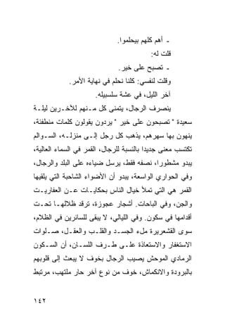 ‫ـ ﺃﻫﻡ ﻜﻠﻬﻡ ﺒﻴﺤﻠﻤﻭﺍ.‬
                                          ‫ﻗﻠﺕ ﻟﻪ:‬
                              ‫ـ ﺘﺼﺒﺢ ﻋﻠﻰ ﺨﻴﺭ.‬
            ‫ﻭﻗﻠﺕ ﻟﻨﻔﺴﻲ: ﻜﻠﻨﺎ ﻨﺤﻠﻡ ﻓﻲ ﻨﻬﺎﻴﺔ ﺍﻷﻤﺭ.‬
                      ‫ﺁﺨﺭ ﺍﻟﻠﻴل، ﻓﻲ ﻋﺸﺔ ﺴﻠﺴﺒﻴﻠﻪ.‬
‫ﻴﻨﺼﺭﻑ ﺍﻟﺭﺠﺎل، ﻴﺘﻤﻨﻰ ﻜل ﻤـﻨﻬﻡ ﻟﻶﺨـﺭﻴﻥ ﻟﻴﻠـﺔ‬
‫ﺴﻌﻴﺩﺓ " ﺘﺼﺒﺤﻭﻥ ﻋﻠﻰ ﺨﻴﺭ " ﻴﺭﺩﻭﻥ ﻴﻘﻭﻟﻭﻥ ﻜﻠﻤﺎﺕ ﻤﻨﻁﻔﺌﺔ،‬
‫ﻴﻨﻬﻭﻥ ﺒﻬﺎ ﺴﻬﺭﻫﻡ، ﻴﺫﻫﺏ ﻜل ﺭﺠل ﺇﻟـﻰ ﻤﻨﺯﻟـﻪ، ﺍﻟﺴـﻭﺍﻟﻡ‬
‫ﺘﻜﺘﺴﺏ ﻤﻌﻨﻰ ﺠﺩﻴﺩﺍ ﺒﺎﻟﻨﺴﺒﺔ ﻟﻠﺭﺠﺎل، ﺍﻟﻘﻤﺭ ﻓﻲ ﺍﻟﺴﻤﺎﺀ ﺍﻟﻌﺎﻟﻴﺔ،‬
                                          ‫‪‬‬
‫ﻴﺒﺩﻭ ﻤﺸﻁﻭﺭﺍ، ﻨﺼﻔﻪ ﻓﻘﻁ، ﻴﺭﺴل ﻀﻴﺎﺀﻩ ﻋﻠﻰ ﺍﻟﺒﻠﺩ ﻭﺍﻟﺭﺠﺎل،‬
                                          ‫‪‬‬
‫ﻭﻓﻲ ﺍﻟﺤﻭﺍﺭﻱ ﺍﻟﻭﺍﺴﻌﺔ، ﻴﺒﺩﻭ ﺃﻥ ﺍﻷﻀﻭﺍﺀ ﺍﻟﺸﺎﺤﺒﺔ ﺍﻟﺘﻲ ﻴﻠﻘﻴﻬﺎ‬
‫ﺍﻟﻘﻤﺭ ﻫﻲ ﺍﻟﺘﻲ ﺘﻤﻸ ﺨﻴﺎل ﺍﻟﻨﺎﺱ ﺒﺤﻜﺎﻴـﺎﺕ ﻋـﻥ ﺍﻟﻌﻔﺎﺭﻴـﺕ‬
‫ﻭﺍﻟﺠﻥ، ﻭﻓﻲ ﺍﻟﺒﺎﺤﺎﺕ. ﺃﺸﺠﺎﺭ ﻋﺠﻭﺯﺓ، ﺘﺭﻗﺩ ﻅﻼﻟﻬـﺎ ﺘﺤـﺕ‬
‫ﺃﻗﺩﺍﻤﻬﺎ ﻓﻲ ﺴﻜﻭﻥ. ﻭﻓﻲ ﺍﻟﻠﻴﺎﻟﻲ، ﻻ ﻴﺒﻘﻰ ﻟﻠﺴﺎﺌﺭﻴﻥ ﻓﻲ ﺍﻟﻅﻼﻡ،‬
‫ﺴﻭﻯ ﺍﻟﻘﺸﻌﺭﻴﺭﺓ ﻤلﺀ ﺍﻟﺠﺴـﺩ ﻭﺍﻟﻘﻠـﺏ ﻭﺍﻟﻌﻘـل، ﺼـﻠﻭﺍﺕ‬
‫ﺍﻻﺴﺘﻐﻔﺎﺭ ﻭﺍﻻﺴﺘﻌﺎﺫﺓ ﻋﻠـﻰ ﻁـﺭﻑ ﺍﻟﻠﺴـﺎﻥ، ﺃﻥ ﺍﻟﺴـﻜﻭﻥ‬
‫ﺍﻟﺭﻤﺎﺩﻱ ﺍﻟﻤﻭﺤﺵ ﻴﺼﻴﺏ ﺍﻟﺭﺠﺎل ﺒﺨﻭﻑ ﻻ ﻴﺒﻌﺙ ﺇﻟﻰ ﻗﻠﻭﺒﻬﻡ‬
‫ﺒﺎﻟﺒﺭﻭﺩﺓ ﻭﺍﻻﻨﻜﻤﺎﺵ، ﺨﻭﻑ ﻤﻥ ﻨﻭﻉ ﺁﺨﺭ ﺤﺎﺭ ﻤﻠﺘﻬﺏ، ﻤﺭﺘﺒﻁ‬


‫٢٤١‬
 