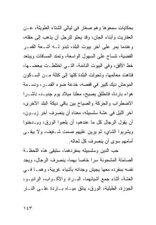 ‫ﺒﺤﻜﺎﻴﺎﺕ ﺴﻤﻌﻭﻫﺎ ﻭﻫﻡ ﺼﻐﺎﺭ ﻓﻲ ﻟﻴﺎﻟﻲ ﺍﻟﺸﺘﺎﺀ ﺍﻟﻁﻭﻴﻠﺔ، ﻋـﻥ‬
‫ﺍﻟﻌﻔﺎﺭﻴﺕ ﻭﺃﺒﻨﺎﺀ ﺍﻟﺠﺎﻥ، ﻭﻗﺩ ﻴﺤﻠﻭ ﻟﻠﺭﺠل ﺃﻥ ﻴﺫﻫﺏ ﺇﻟﻰ ﺤﻘﻠﻪ،‬
‫ﻭﻋﻨﺩﻤﺎ ﻴﻤﺭ ﻋﻠﻰ ﺁﺨﺭ ﺒﻴﻭﺕ ﺍﻟﺒﻠﺩ، ﺘﺒﺩﻭ ﻟـﻪ ﺃﺸـﻌﺔ ﺍﻟﻘﻤـﺭ‬
‫ﺍﻟﻔﻀﻴﺔ، ﺘﻨﺴﺎﺡ ﻋﻠﻰ ﺍﻟﺴﻬﻭل ﺍﻟﻭﺍﺴﻌﺔ، ﻭﺘﻤﺘﺩ ﺍﻟﻤﺴﺎﻓﺎﺕ ﻭﻴﺒﺘﻌﺩ‬
‫ﺨﻁ ﺍﻷﻓﻕ، ﻭﻓﻲ ﺍﻟﺒﻴﻭﺕ ﺍﻟﻨﺎﺌﻤﺔ، ﺍﻟﺘـﻲ ﺍﺨﺘﻠﻁـﺕ ﺒﺒﻌﻀـﻬﺎ،‬
‫ﻓﺘﺎﻫﺕ ﻤﻌﺎﻟﻤﻬﺎ، ﻭﺘﺤﻭﻟﺕ ﺍﻟﺒﻠﺩﺓ ﻜﻠﻬﺎ ﺇﻟﻰ ﻜﺘﻠﺔ ﻤـﻥ ﺍﻟﺴـﻜﻭﻥ‬
‫ﺍﻟﻤﻭﺤﺵ ﺩﻴﻙ ﻜﺒﻴﺭ ﻓﻲ ﻗﻔﺼﻪ، ﺨﺩﻋﺔ ﻀﻭﺀ ﺍﻟﻘﻤـﺭ، ﻭﻨﺴـﻤﺔ‬
‫ﻫﻭﺍﺀ ﺒﺎﺭﺩﺓ، ﻓﺎﻨﻁﻠﻕ ﻴﺼﻴﺢ، ﻤﻌﻠﻨﺎ ﻤﻴﻼﺩ ﻴﻭﻡ ﺠﺩﻴـﺩ، ﻨﺎﺸـﺭﺍ‬
 ‫‪‬‬                      ‫ﹰ‬
‫ﺍﻻﻀﻁﺭﺍﺏ ﻭﺍﻟﺤﺭﻜﺔ ﻭﺍﻟﺼﻴﺎﺡ ﺒﻴﻥ ﺒﺎﻗﻲ ﺩﻴﻜﺔ ﺍﻟﺒﻠﺩ ﺍﻷﺨﺭﻯ،‬
‫ﺁﺨﺭ ﺍﻟﻠﻴل ﻓﻲ ﻋﺸﺔ ﺴﻠﺴﺒﻴﻠﻪ، ﻤﻌﻨﺎﻩ ﺃﻥ ﻴﻨﺼﺭﻑ ﺁﺨﺭ ﺯﺒـﻭﻥ،‬
‫ﺃﻥ ﻴﻘﻭل ﺍﻟﺭﺠﺎل ﻜل ﻤﺎ ﻋﻨﺩﻫﻡ، ﺃﻥ ﻴﻠﻌﺒﻭﺍ ﺍﻟﻭﺭﻕ، ﻭﻴـﺩﺨﻨﻭﺍ‬
‫ﻭﻴﺸﺭﺒﻭﺍ ﺍﻟﺸﺎﻱ، ﺜﻡ ﻴﺭﻴﻥ ﻋﻠﻴﻬﻡ ﺼﻤﺕ ﺸـﻔﻴﻑ، ﻭﻻ ﻴﺒﻘـﻰ‬
                      ‫ﺃﻤﺎﻤﻬﻡ ﺴﻭﻯ ﺃﻥ ﻴﻨﺼﺭﻑ ﻜل ﻟﺤﺎﻟﻪ.‬
‫ﺤﺏ ﺍﻟﺩﻴﻥ ﻭﺴﻠﺴﺒﻴﻠﻪ ﺒﻤﻔﺭﺩﻫﻤﺎ، ﺴﺘﺒﻘﻰ ﻫﺫﻩ ﺍﻟﻠﺤﻅـﺔ‬
‫ﺍﻟﺼﺎﻤﺘﺔ ﺍﻟﻤﺸﺤﻭﻨﺔ ﺴﺭﺍ ﺨﺎﺼﺎ ﺒﻬﻤﺎ، ﻴﻨﺼﺭﻑ ﺍﻟﺭﺠﺎل، ﻭﻴﺠﺩ‬
                          ‫‪‬‬    ‫‪‬‬
‫ﻨﻔﺴﻪ ﺒﻤﻔﺭﺩﻩ ﻤﻌﻬﺎ ﻴﺠﻴﺵ ﻭﺠﺩﺍﻨﻪ ﺒﺄﺸﻴﺎﺀ ﻏﺭﻴﺒﺔ، ﻭﻫﻤـﺎ ﻓـﻲ‬
‫ﺍﻟﻌﺸﺔ، ﺃﺜﻨﺎﺀ ﺠﻤﻊ ﺃﺸﻴﺎﺌﻬﻤﺎ، ﺍﻟﺒـﺭﺍﺩ ﻭﺍﻷﻜـﻭﺍﺏ، ﺍﻟﺭﺍﺩﻴـﻭ،‬
‫ﺍﻟﺠﻭﺯﺓ، ﺍﻟﻁﺒﻠﻴﺔ، ﺍﻟﻭﺭﻕ، ﻴﺩﻟﻕ ﻤﻴـﺎﻩ ﺒـﺎﺭﺩﺓ ﻋﻠـﻰ ﺍﻟﻨـﺎﺭ‬


‫٣٤١‬
 