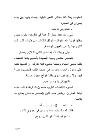 ‫ﺍﻟﺤﻠﻴﺏ، ﻴﻤﻸ ﻜﻔﻪ ﺒﻐﺩﺍﺌﺭ ﺍﻟﺸﻌﺭ ﺍﻟﻠﻴﻠﻴﺔ، ﻴﻤﺴﻙ ﻴﺩﻴﻬﺎ ﺒﻴﻥ ﻴﺩﻩ،‬
                                      ‫ﻴﺴﻴﺭﺍﻥ ﻓﻲ ﺍﻟﺤﺠﺭﺓ.‬
                             ‫ـ ﺘﺘﺠﻭﺯﻨﻲ ﻴﺎ ﺤﺏ..‬
‫ﺸﻲﺀ ﻤﺎ، ﻴﺒﺩﺩ ﺒﺨﺎﺭ ﺍﻟﺭﻏﺒﺔ ﻓﻲ ﻨﺎﻓﻭﺨﻪ، ﻴﻔﻴﻕ، ﻴﺤﺱ‬
‫ﺒﺩﻓﺌﻬﺎ ﻗﺭﻴﺒﺎ ﻤﻨﻪ، ﻴﺘﻭﻗﻑ، ﺘﻨﺯﻟﻕ ﺍﻟﻜﻠﻤﺎﺕ ﻤﻥ ﻁﺭﻑ ﺍﻟﻠﺴـﺎﻥ،‬
                                           ‫‪‬‬
                         ‫ﺘﻨﺎﻡ ﺭﻤﻭﺸﻬﺎ ﻋﻠﻰ ﺍﻟﻌﻴﻭﻥ ﺍﻟﻭﺍﺴﻌﺔ.‬
  ‫ـ ﺒﻴﻨﻲ ﻭﺒﻴﻨﻙ ﻷ، ﺇﻨﻤﺎ ﻗﺩﺍﻡ ﺍﻟﻨﺎﺱ ﺩﺍ ﻻﺯﻡ ﻴﺤﺼل.‬
‫ﺘﺘﺤﺴﺱ ﻤﻼﻤﺢ ﻭﺠﻬﻪ ﺍﻟﻤﺠﻬﺩﺓ ﺒﺄﺼﺎﺒﻊ ﻴﺩﻫﺎ ﺍﻟﻨﺎﻋﻤﺔ،‬
‫ﻴﻘﻑ ﺘﻤﺸﻲ ﺃﻤﺎﻤﻪ، ﻭﺤﻴﻨﻤﺎ ﺘﻤﺸﻲ، ﻓﺈﻨﻪ ﻴﺩﺭﻙ، ﺃﻥ ﻗﺩﻤﻴﻬﺎ ﺘﺩﺏ‬
‫ﻋﻠﻰ ﺭﻤﻭﺵ ﺍﻟﻌﻴﻥ، ﻭﺘﺩﻭﺱ ﻓﻲ ﺤﺒﺎﺕ ﺍﻟﻘﻠﺏ ﻓﺘﺩﻫﺴﻬﻤﺎ ﺒﻤـﺎ‬
         ‫ﻓﻴﻬﺎ، ﻭﻻ ﻴﻭﺠﺩ ﻓﻴﻬﺎ ﺴﻭﻯ ﺒﻘﺎﻴﺎ ﺃﻓﺭﺍﺡ ﻋﺠﻭﺯ ﺼﺩﺌﺔ.‬
                        ‫ـ ﺘﺘﺠﻭﺯﻨﻲ ﻴﺎ ﻭﺍﺩ ﻴﺎ ﺤﺏ.‬
‫ﺘﺴﻜﺭﻩ ﺍﻟﻜﻠﻤﺎﺕ، ﺘﻘﺘﺭﺏ ﻤﻨﻪ، ﻴﺯﺩﺍﺩ ﺍﺭﺘﻔﺎﻉ ﺍﻟﺴـﻘﻑ،‬
‫ﺘﺒﺘﻌﺩ ﺍﻟﺠﺩﺭﺍﻥ، ﻭﻴﺸﻌﺭ ﺤﺏ ﺍﻟﺩﻴﻥ ﺒﺈﺤﺴﺎﺱ ﺴـﺎﺨﻥ ﻴﺤﺘﻭﻴـﻪ‬
                                                    ‫ﺒﺩﺍﺨﻠﻪ.‬
                     ‫ـ ﺃ.. ﺕ.... ﺝ.. ﻭ.. ﺯ.. ﻙ.‬
      ‫ﻗﺎﻟﺕ ﻟﻪ ﺴﻠﺴﺒﻴﻠﻪ ﻭﻫﻤﺎ ﻴﺴﻴﺭﺍﻥ ﻓﻲ ﺤﻭﺍﺭﻱ ﺍﻟﺒﻠﺩ:‬
                  ‫ـ ﺩﺍ ﺤﺭﺍﻡ، ﺇﺤﻨﺎ ﺁﺨﺭ ﻨﺎﺱ ﻨﺭﻭﺡ.‬


‫٥٤١‬
 
