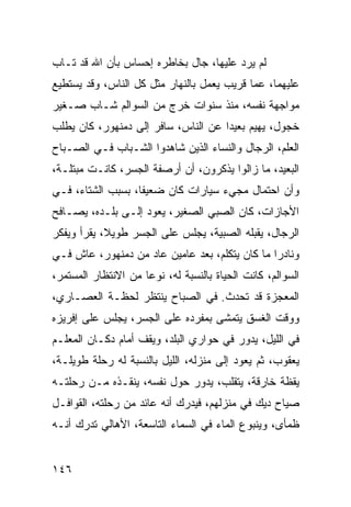 ‫ﻟﻡ ﻴﺭﺩ ﻋﻠﻴﻬﺎ، ﺠﺎل ﺒﺨﺎﻁﺭﻩ ﺇﺤﺴﺎﺱ ﺒﺄﻥ ﺍﷲ ﻗﺩ ﺘـﺎﺏ‬
‫ﻋﻠﻴﻬﻤﺎ، ﻋﻤﺎ ﻗﺭﻴﺏ ﻴﻌﻤل ﺒﺎﻟﻨﻬﺎﺭ ﻤﺜل ﻜل ﺍﻟﻨﺎﺱ، ﻭﻗﺩ ﻴﺴﺘﻁﻴﻊ‬
‫ﻤﻭﺍﺠﻬﺔ ﻨﻔﺴﻪ، ﻤﻨﺫ ﺴﻨﻭﺍﺕ ﺨﺭﺝ ﻤﻥ ﺍﻟﺴﻭﺍﻟﻡ ﺸـﺎﺏ ﺼـﻐﻴﺭ‬
‫ﺨﺠﻭل، ﻴﻬﻴﻡ ﺒﻌﻴﺩﺍ ﻋﻥ ﺍﻟﻨﺎﺱ، ﺴﺎﻓﺭ ﺇﻟﻰ ﺩﻤﻨﻬﻭﺭ، ﻜﺎﻥ ﻴﻁﻠﺏ‬
                                     ‫‪‬‬
‫ﺍﻟﻌﻠﻡ، ﺍﻟﺭﺠﺎل ﻭﺍﻟﻨﺴﺎﺀ ﺍﻟﺫﻴﻥ ﺸﺎﻫﺩﻭﺍ ﺍﻟﺸـﺒﺎﺏ ﻓـﻲ ﺍﻟﺼـﺒﺎﺡ‬
‫ﺍﻟﺒﻌﻴﺩ، ﻤﺎ ﺯﺍﻟﻭﺍ ﻴﺫﻜﺭﻭﻥ، ﺃﻥ ﺃﺭﺼﻔﺔ ﺍﻟﺠﺴﺭ، ﻜﺎﻨـﺕ ﻤﺒﺘﻠـﺔ،‬
‫ﻭﺃﻥ ﺍﺤﺘﻤﺎل ﻤﺠﻲﺀ ﺴﻴﺎﺭﺍﺕ ﻜﺎﻥ ﻀﻌﻴﻔﺎ، ﺒﺴﺒﺏ ﺍﻟﺸﺘﺎﺀ، ﻓـﻲ‬
                   ‫ﹰ‬
‫ﺍﻷﺠﺎﺯﺍﺕ، ﻜﺎﻥ ﺍﻟﺼﺒﻲ ﺍﻟﺼﻐﻴﺭ، ﻴﻌﻭﺩ ﺇﻟـﻰ ﺒﻠـﺩﻩ، ﻴﺼـﺎﻓﺢ‬
‫ﺍﻟﺭﺠﺎل، ﻴﻘﺒﻠﻪ ﺍﻟﺼﺒﻴﺔ، ﻴﺠﻠﺱ ﻋﻠﻰ ﺍﻟﺠﺴﺭ ﻁﻭﻴﻼ، ﻴﻘﺭﺃ ﻭﻴﻔﻜﺭ‬
            ‫ﹰ‬
‫ﻭﻨﺎﺩﺭﺍ ﻤﺎ ﻜﺎﻥ ﻴﺘﻜﻠﻡ، ﺒﻌﺩ ﻋﺎﻤﻴﻥ ﻋﺎﺩ ﻤﻥ ﺩﻤﻨﻬﻭﺭ، ﻋﺎﺵ ﻓـﻲ‬
                                                ‫‪‬‬
‫ﺍﻟﺴﻭﺍﻟﻡ، ﻜﺎﻨﺕ ﺍﻟﺤﻴﺎﺓ ﺒﺎﻟﻨﺴﺒﺔ ﻟﻪ، ﻨﻭﻋﺎ ﻤﻥ ﺍﻻﻨﺘﻅﺎﺭ ﺍﻟﻤﺴﺘﻤﺭ،‬
                     ‫‪‬‬
‫ﺍﻟﻤﻌﺠﺯﺓ ﻗﺩ ﺘﺤﺩﺙ. ﻓﻲ ﺍﻟﺼﺒﺎﺡ ﻴﻨﺘﻅﺭ ﻟﺤﻅـﺔ ﺍﻟﻌﺼـﺎﺭﻱ،‬
‫ﻭﻭﻗﺕ ﺍﻟﻐﺴﻕ ﻴﺘﻤﺸﻰ ﺒﻤﻔﺭﺩﻩ ﻋﻠﻰ ﺍﻟﺠﺴﺭ، ﻴﺠﻠﺱ ﻋﻠﻰ ﺇﻓﺭﻴﺯﻩ‬
‫ﻓﻲ ﺍﻟﻠﻴل، ﻴﺩﻭﺭ ﻓﻲ ﺤﻭﺍﺭﻱ ﺍﻟﺒﻠﺩ، ﻭﻴﻘﻑ ﺃﻤﺎﻡ ﺩﻜـﺎﻥ ﺍﻟﻤﻌﻠـﻡ‬
‫ﻴﻌﻘﻭﺏ، ﺜﻡ ﻴﻌﻭﺩ ﺇﻟﻰ ﻤﻨﺯﻟﻪ، ﺍﻟﻠﻴل ﺒﺎﻟﻨﺴﺒﺔ ﻟﻪ ﺭﺤﻠﺔ ﻁﻭﻴﻠـﺔ،‬
‫ﻴﻘﻅﺔ ﺨﺎﺭﻗﺔ، ﻴﺘﻘﻠﺏ، ﻴﺩﻭﺭ ﺤﻭل ﻨﻔﺴﻪ، ﻴﻨﻘـﺫﻩ ﻤـﻥ ﺭﺤﻠﺘـﻪ‬
‫ﺼﻴﺎﺡ ﺩﻴﻙ ﻓﻲ ﻤﻨﺯﻟﻬﻡ، ﻓﻴﺩﺭﻙ ﺃﻨﻪ ﻋﺎﺌﺩ ﻤﻥ ﺭﺤﻠﺘﻪ، ﺍﻟﻘﻭﺍﻓـل‬
‫ﻅﻤﺄﻯ، ﻭﻴﻨﺒﻭﻉ ﺍﻟﻤﺎﺀ ﻓﻲ ﺍﻟﺴﻤﺎﺀ ﺍﻟﺘﺎﺴﻌﺔ، ﺍﻷﻫﺎﻟﻲ ﺘﺩﺭﻙ ﺃﻨـﻪ‬


‫٦٤١‬
 