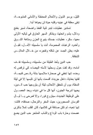 ‫ﺍﻟﻠﻴل، ﻴﺭﺴﻭ ﺍﻟﺫﺒﻭل ﻭﺍﻷﺤﻼﻡ ﺍﻟﻤﺤﻨﻁﺔ ﻭﺍﻷﻤﺎﻨﻲ ﺍﻟﻤﺫﺒﻭﺤـﺔ،‬
             ‫ﺘﺒﻘﻰ ﻤﻌﻠﻘﺔ ﻓﻲ ﻋﻴﻨﻴﻪ ﻭﻗﻠﺒﻪ ﺤﻴﺎﺓ ﻟﻥ ﻴﺤﻴﺎﻫﺎ ﺃﺒﺩﺍ.‬
               ‫‪‬‬
‫ﺘﺴﺘﺩﻴﺭ ﻋﻁﻴﺎﺕ، ﺘﺒﺩﻭ ﺜﻨﻴﺔ ﺍﻟﻔﺨﺫ ﻭﺍﻀﺤﺔ، ﺘﺴﻴﺭ ﺒﻐﻨﺞ‬
‫ﻭﺩﻻل، ﻴﺸﻡ ﺭﺍﺌﺤﺘﻬﺎ، ﻭﻴﺘﺫﻜﺭ ﺍﻟﺴﻬﺭ ﺍﻟﺤﺎﺭﻕ ﻓﻲ ﻟﻴﺎﻟﻴﻪ ﺍﻷﻭﻟﻰ‬
‫ﻤﻌﻬﺎ، ﺴﻜﺭ، ﻋﻁﻴﺎﺕ، ﺠﺴﺩﻙ ﻴﻨﺒﻭﻉ ﺍﻟﺤﺯﻥ ﻭﻤﺘﺎﻫﺔ ﺍﻟﺸـﻭﻕ‬
‫ﻭﺃﺨﺩﻭﺩ ﺍﻟﺭﻏﺒﺎﺕ ﺍﻟﻤﺤﻤﻭﻤﺔ، ﺃﻨﺕ ﻴﺎ ﺴﻠﺴﺒﻴﻠﻪ ﺍﻷﻤـل، ﺘﻘﺒـل‬
‫ﻋﻠﻴﻪ، ﻴﻌﻠﻥ ﺍﻟﺠﺴﺩ ﻋﻥ ﺸﻜﻠﻪ ﻭﺘﻔﺠﺭﻩ، ﻤﻥ ﺨـﻼل ﺍﻟﻤﻼﺒـﺱ‬
                                                   ‫ﺍﻟﺸﻔﺎﻓﺔ.‬
‫ﺤﺏ ﺍﻟﺩﻴﻥ ﻴﺄﺨﺫ ﺍﻟﻁﺒﻠﺔ ﻤﻥ ﺴﻠﺴﺒﻴﻠﻪ، ﻭﺴﻠﺴﺒﻴﻠﻪ ﺘﻘـﻑ‬
‫ﺃﻤﺎﻤﻪ، ﻭﻗﺩ ﻟﻔﺕ ﺤﻭل ﻭﺴﻁﻬﺎ ﻷﺴﺘﻪ ﺍﻟﺒﻴﻀﺎﺀ، ﻜﻲ ﺘﺭﻗﺹ ﻟﻪ‬
‫ﻭﺤﺩﻩ، ﺇﻨﻬﺎ ﺘﺨﻔﻲ ﻓﻲ ﺼﺤﺎﺭﺓ ﻤﻼﺒﺴﻬﺎ ﺒﺩﻟﺔ ﺭﻗـﺹ ﻗﺩﻴﻤـﺔ،‬
‫ﻟﻔﺘﻬﺎ ﺒﻌﻨﺎﻴﺔ، ﺩﺍﺨل ﺠﺭﻴﺩﺓ، ﺃﻗﺴﻤﺕ ﺒﺄﻨﻬﺎ ﻟﻥ ﺘﻠﺒﺴﻬﺎ ﺇﻻ ﻓﻲ ﻟﻴﻠﺔ‬
‫ﺍﻟﺩﺨﻠﺔ، ﻴﻭﻡ ﺃﻥ ﺘﺘﺤﻘﻕ ﺍﻷﺤﻼﻡ، ﻟﻴﻠﺔ ﺃﻥ ﻴﺘﺯﻭﺠﻬﺎ ﺤﺏ ﺍﻟـﺩﻴﻥ،‬
‫ﻴﺤﺒﻬﺎ ﻟﺩﺭﺠﺔ ﺍﻟﺠﻨﻭﻥ، ﺃﻨﻬﺎ ﻜل ﻤﺎ ﻓﻲ ﺩﻨﻴﺎﻩ، ﻭﺒﻌﺩ ﺍﻟﺤﺼـﻭل‬
‫ﻋﻠﻰ ﺍﻟﻭﻅﻴﻔﺔ ﺍﻟﺠﺩﻴﺩﺓ، ﺴﻴﺘﺯﻭﺝ ﻓﻭﺭﺍ، ﻭﺇﻻ ﻓﻤﺭﺤﻰ ﻴـﺎ ﻟﻴـﺎل‬
                      ‫‪‬‬
‫ﺍﻟﻔﺭﺴﺎﻥ ﺍﻟﻤﺴﺤﻭﺭﻴﻥ، ﺤﻴﺙ ﺍﻟﺴﻔﺭ ﻭﺍﻟﺘﺭﺤﺎل، ﺼﺩﻗﺘﻪ، ﻗﺎﻟﺕ:‬
‫ﺇﻨﻬﺎ ﺘﺤﺒﻪ، ﻟﻡ ﺘﻜﻥ ﺼﺎﺩﻗﺔ ﻓﻲ ﻜﻼﻤﻬﺎ، ﻜﺎﻥ ﺍﻟﻘﻠﺏ ﺜﻤﻼ ﺒﺫﻜﺭﻯ‬
      ‫ﹰ‬
‫ﻋﺼﻤﺕ ﻭﺤﺎﺭﺓ ﺒﺎﺏ ﺍﻟﻭﺩﺍﻉ ﻭﺍﻟﺸﺎﺏ ﺍﻟﻤﻨﺘﺤﺭ ﺤﺏ ﺍﻟﺩﻴﻥ ﻴﻀﻊ‬


‫٢٥١‬
 