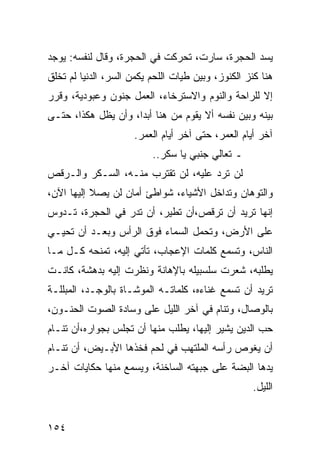 ‫ﻴﺴﺩ ﺍﻟﺤﺠﺭﺓ، ﺴﺎﺭﺕ، ﺘﺤﺭﻜﺕ ﻓﻲ ﺍﻟﺤﺠﺭﺓ، ﻭﻗﺎل ﻟﻨﻔﺴﻪ: ﻴﻭﺠﺩ‬
‫ﻫﻨﺎ ﻜﻨﺯ ﺍﻟﻜﻨﻭﺯ، ﻭﺒﻴﻥ ﻁﻴﺎﺕ ﺍﻟﻠﺤﻡ ﻴﻜﻤﻥ ﺍﻟﺴﺭ، ﺍﻟﺩﻨﻴﺎ ﻟﻡ ﺘﺨﻠﻕ‬
‫ﺇﻻ ﻟﻠﺭﺍﺤﺔ ﻭﺍﻟﻨﻭﻡ ﻭﺍﻻﺴﺘﺭﺨﺎﺀ، ﺍﻟﻌﻤل ﺠﻨﻭﻥ ﻭﻋﺒﻭﺩﻴﺔ، ﻭﻗﺭﺭ‬
‫ﺒﻴﻨﻪ ﻭﺒﻴﻥ ﻨﻔﺴﻪ ﺃﻻ ﻴﻘﻭﻡ ﻤﻥ ﻫﻨﺎ ﺃﺒﺩﺍ، ﻭﺃﻥ ﻴﻅل ﻫﻜﺫﺍ، ﺤﺘـﻰ‬
                     ‫‪‬‬
                     ‫ﺁﺨﺭ ﺃﻴﺎﻡ ﺍﻟﻌﻤﺭ، ﺤﺘﻰ ﺁﺨﺭ ﺃﻴﺎﻡ ﺍﻟﻌﻤﺭ.‬
                          ‫ـ ﺘﻌﺎﻟﻲ ﺠﻨﺒﻲ ﻴﺎ ﺴﻜﺭ..‬
‫ﻟﻥ ﺘﺭﺩ ﻋﻠﻴﻪ، ﻟﻥ ﺘﻘﺘﺭﺏ ﻤﻨـﻪ، ﺍﻟﺴـﻜﺭ ﻭﺍﻟـﺭﻗﺹ‬
‫ﻭﺍﻟﺘﻭﻫﺎﻥ ﻭﺘﺩﺍﺨل ﺍﻷﺸﻴﺎﺀ، ﺸﻭﺍﻁﺊ ﺃﻤﺎﻥ ﻟﻥ ﻴﺼﻼ ﺇﻟﻴﻬﺎ ﺍﻵﻥ،‬
‫ﺇﻨﻬﺎ ﺘﺭﻴﺩ ﺃﻥ ﺘﺭﻗﺹ،ﺃﻥ ﺘﻁﻴﺭ، ﺃﻥ ﺘﺩﺭ ﻓﻲ ﺍﻟﺤﺠﺭﺓ، ﺘـﺩﻭﺱ‬
‫ﻋﻠﻰ ﺍﻷﺭﺽ، ﻭﺘﺤﻤل ﺍﻟﺴﻤﺎﺀ ﻓﻭﻕ ﺍﻟﺭﺃﺱ ﻭﺒﻌـﺩ ﺃﻥ ﺘﺤﻴـﻲ‬
‫ﺍﻟﻨﺎﺱ، ﻭﺘﺴﻤﻊ ﻜﻠﻤﺎﺕ ﺍﻹﻋﺠﺎﺏ، ﺘﺄﺘﻲ ﺇﻟﻴﻪ، ﺘﻤﻨﺤﻪ ﻜـل ﻤـﺎ‬
‫ﻴﻁﻠﺒﻪ، ﺸﻌﺭﺕ ﺴﻠﺴﺒﻴﻠﻪ ﺒﺎﻹﻫﺎﻨﺔ ﻭﻨﻅﺭﺕ ﺇﻟﻴﻪ ﺒﺩﻫﺸﺔ، ﻜﺎﻨـﺕ‬
‫ﺘﺭﻴﺩ ﺃﻥ ﺘﺴﻤﻊ ﻏﻨﺎﺀﻩ، ﻜﻠﻤﺎﺘـﻪ ﺍﻟﻤﻭﺸـﺎﺓ ﺒﺎﻟﻭﺠـﺩ، ﺍﻟﻤﺒﻠﻠـﺔ‬
‫ﺒﺎﻟﻭﺼﺎل، ﻭﺘﻨﺎﻡ ﻓﻲ ﺁﺨﺭ ﺍﻟﻠﻴل ﻋﻠﻰ ﻭﺴﺎﺩﺓ ﺍﻟﺼﻭﺕ ﺍﻟﺤﻨـﻭﻥ،‬
‫ﺤﺏ ﺍﻟﺩﻴﻥ ﻴﺸﻴﺭ ﺇﻟﻴﻬﺎ، ﻴﻁﻠﺏ ﻤﻨﻬﺎ ﺃﻥ ﺘﺠﻠﺱ ﺒﺠﻭﺍﺭﻩ،ﺃﻥ ﺘﻨـﺎﻡ‬
‫ﺃﻥ ﻴﻐﻭﺹ ﺭﺃﺴﻪ ﺍﻟﻤﻠﺘﻬﺏ ﻓﻲ ﻟﺤﻡ ﻓﺨﺫﻫﺎ ﺍﻷﺒـﻴﺽ، ﺃﻥ ﺘﻨـﺎﻡ‬
‫ﻴﺩﻫﺎ ﺍﻟﺒﻀﺔ ﻋﻠﻰ ﺠﺒﻬﺘﻪ ﺍﻟﺴﺎﺨﻨﺔ، ﻭﻴﺴﻤﻊ ﻤﻨﻬﺎ ﺤﻜﺎﻴﺎﺕ ﺁﺨـﺭ‬
                                                    ‫ﺍﻟﻠﻴل.‬


‫٤٥١‬
 