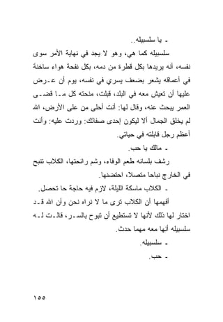 ‫ـ ﻴﺎ ﺴﻠﺴﺒﻴﻠﻪ..‬
‫ﺴﻠﺴﺒﻴﻠﻪ ﻜﻤﺎ ﻫﻲ، ﻭﻫﻭ ﻻ ﻴﺠﺩ ﻓﻲ ﻨﻬﺎﻴﺔ ﺍﻷﻤﺭ ﺴﻭﻯ‬
‫ﻨﻔﺴﻪ، ﺃﻨﻪ ﻴﺭﻴﺩﻫﺎ ﺒﻜل ﻗﻁﺭﺓ ﻤﻥ ﺩﻤﻪ، ﺒﻜل ﻨﻔﺤﺔ ﻫﻭﺍﺀ ﺴﺎﺨﻨﺔ‬
‫ﻓﻲ ﺃﻋﻤﺎﻗﻪ ﻴﺸﻌﺭ ﺒﻀﻌﻑ ﻴﺴﺭﻱ ﻓﻲ ﻨﻔﺴﻪ، ﻴﻭﻡ ﺃﻥ ﻋـﺭﺽ‬
‫ﻋﻠﻴﻬﺎ ﺃﻥ ﺘﻌﻴﺵ ﻤﻌﻪ ﻓﻲ ﺍﻟﺒﻠﺩ، ﻗﺒﻠﺕ، ﻤﻨﺤﺘﻪ ﻜل ﻤـﺎ ﻗﻀـﻰ‬
‫ﺍﻟﻌﻤﺭ ﻴﺒﺤﺙ ﻋﻨﻪ، ﻭﻗﺎل ﻟﻬﺎ: ﺃﻨﺕ ﺃﺤﻠﻰ ﻤﻥ ﻋﻠﻰ ﺍﻷﺭﺽ، ﺍﷲ‬
‫ﻟﻡ ﻴﺨﻠﻕ ﺍﻟﺠﻤﺎل ﺃﻻ ﻟﻴﻜﻭﻥ ﺇﺤﺩﻯ ﺼﻔﺎﺘﻙ: ﻭﺭﺩﺕ ﻋﻠﻴﻪ: ﻭﺃﻨﺕ‬
                            ‫ﺃﻋﻅﻡ ﺭﺠل ﻗﺎﺒﻠﺘﻪ ﻓﻲ ﺤﻴﺎﺘﻲ.‬
                                ‫ـ ﻤﺎﻟﻙ ﻴﺎ ﺤﺏ.‬
‫ﺭﺸﻑ ﺒﻠﺴﺎﻨﻪ ﻁﻌﻡ ﺍﻟﻭﻓﺎﺀ، ﻭﺸﻡ ﺭﺍﺌﺤﺘﻬﺎ، ﺍﻟﻜﻼﺏ ﺘﻨﺒﺢ‬
                      ‫ﻓﻲ ﺍﻟﺨﺎﺭﺝ ﻨﺒﺎﺤﺎ ﻤﺘﺼﻼ، ﺍﺤﺘﻀﻨﻬﺎ.‬
                                ‫ﹰ‬     ‫‪‬‬
 ‫ـ ﺍﻟﻜﻼﺏ ﻤﺎﺴﻜﺔ ﺍﻟﻠﻴﻠﺔ، ﻻﺯﻡ ﻓﻴﻪ ﺤﺎﺠﺔ ﺤﺎ ﺘﺤﺼل.‬
‫ﺃﻓﻬﻤﻬﺎ ﺃﻥ ﺍﻟﻜﻼﺏ ﺘﺭﻯ ﻤﺎ ﻻ ﻨﺭﺍﻩ ﻨﺤﻥ ﻭﺃﻥ ﺍﷲ ﻗـﺩ‬
‫ﺍﺨﺘﺎﺭ ﻟﻬﺎ ﺫﻟﻙ ﻷﻨﻬﺎ ﻻ ﺘﺴﺘﻁﻴﻊ ﺃﻥ ﺘﺒﻭﺡ ﺒﺎﻟﺴـﺭ، ﻗﺎﻟـﺕ ﻟـﻪ‬
                           ‫ﺴﻠﺴﺒﻴﻠﻪ ﺃﻨﻬﺎ ﻤﻌﻪ ﻤﻬﻤﺎ ﺤﺩﺙ.‬
                                    ‫ـ ﺴﻠﺴﺒﻴﻠﻪ.‬
                                       ‫ـ ﺤﺏ.‬




‫٥٥١‬
 