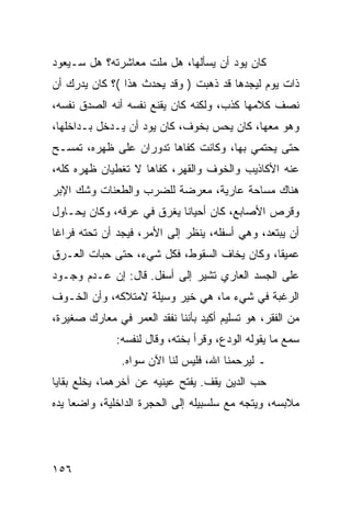 ‫ﻜﺎﻥ ﻴﻭﺩ ﺃﻥ ﻴﺴﺄﻟﻬﺎ، ﻫل ﻤﻠﺕ ﻤﻌﺎﺸﺭﺘﻪ؟ ﻫل ﺴـﻴﻌﻭﺩ‬
‫ﺫﺍﺕ ﻴﻭﻡ ﻟﻴﺠﺩﻫﺎ ﻗﺩ ﺫﻫﺒﺕ ) ﻭﻗﺩ ﻴﺤﺩﺙ ﻫﺫﺍ (؟ ﻜﺎﻥ ﻴﺩﺭﻙ ﺃﻥ‬
‫ﻨﺼﻑ ﻜﻼﻤﻬﺎ ﻜﺫﺏ، ﻭﻟﻜﻨﻪ ﻜﺎﻥ ﻴﻘﻨﻊ ﻨﻔﺴﻪ ﺃﻨﻪ ﺍﻟﺼﺩﻕ ﻨﻔﺴﻪ،‬
‫ﻭﻫﻭ ﻤﻌﻬﺎ، ﻜﺎﻥ ﻴﺤﺱ ﺒﺨﻭﻑ، ﻜﺎﻥ ﻴﻭﺩ ﺃﻥ ﻴـﺩﺨل ﺒـﺩﺍﺨﻠﻬﺎ،‬
‫ﺤﺘﻰ ﻴﺤﺘﻤﻲ ﺒﻬﺎ، ﻭﻜﺎﻨﺕ ﻜﻔﺎﻫﺎ ﺘﺩﻭﺭﺍﻥ ﻋﻠﻰ ﻅﻬﺭﻩ، ﺘﻤﺴـﺢ‬
‫ﻋﻨﻪ ﺍﻷﻜﺎﺫﻴﺏ ﻭﺍﻟﺨﻭﻑ ﻭﺍﻟﻘﻬﺭ، ﻜﻔﺎﻫﺎ ﻻ ﺘﻐﻁﻴﺎﻥ ﻅﻬﺭﻩ ﻜﻠﻪ،‬
‫ﻫﻨﺎﻙ ﻤﺴﺎﺤﺔ ﻋﺎﺭﻴﺔ، ﻤﻌﺭﻀﺔ ﻟﻠﻀﺭﺏ ﻭﺍﻟﻁﻌﻨﺎﺕ ﻭﺸﻙ ﺍﻹﺒﺭ‬
‫ﻭﻗﺭﺹ ﺍﻷﺼﺎﺒﻊ، ﻜﺎﻥ ﺃﺤﻴﺎﻨﺎ ﻴﻐﺭﻕ ﻓﻲ ﻋﺭﻗﻪ، ﻭﻜﺎﻥ ﻴﺤـﺎﻭل‬
                           ‫ﹰ‬
‫ﺃﻥ ﻴﺒﺘﻌﺩ، ﻭﻫﻲ ﺃﺴﻔﻠﻪ، ﻴﻨﻅﺭ ﺇﻟﻰ ﺍﻷﻤﺭ، ﻓﻴﺠﺩ ﺃﻥ ﺘﺤﺘﻪ ﻓﺭﺍﻏﺎ‬
 ‫ﹰ‬
‫ﻋﻤﻴﻘﺎ، ﻭﻜﺎﻥ ﻴﺨﺎﻑ ﺍﻟﺴﻘﻭﻁ، ﻓﻜل ﺸﻲﺀ، ﺤﺘﻰ ﺤﺒﺎﺕ ﺍﻟﻌـﺭﻕ‬
                                             ‫ﹰ‬
‫ﻋﻠﻰ ﺍﻟﺠﺴﺩ ﺍﻟﻌﺎﺭﻱ ﺘﺸﻴﺭ ﺇﻟﻰ ﺃﺴﻔل. ﻗﺎل: ﺇﻥ ﻋـﺩﻡ ﻭﺠـﻭﺩ‬
‫ﺍﻟﺭﻏﺒﺔ ﻓﻲ ﺸﻲﺀ ﻤﺎ، ﻫﻲ ﺨﻴﺭ ﻭﺴﻴﻠﺔ ﻻﻤﺘﻼﻜﻪ، ﻭﺃﻥ ﺍﻟﺨـﻭﻑ‬
‫ﻤﻥ ﺍﻟﻔﻘﺭ، ﻫﻭ ﺘﺴﻠﻴﻡ ﺃﻜﻴﺩ ﺒﺄﻨﻨﺎ ﻨﻔﻘﺩ ﺍﻟﻌﻤﺭ ﻓﻲ ﻤﻌﺎﺭﻙ ﺼﻐﻴﺭﺓ،‬
              ‫ﺴﻤﻊ ﻤﺎ ﻴﻘﻭﻟﻪ ﺍﻟﻭﺩﻉ، ﻭﻗﺭﺃ ﺒﺨﺘﻪ، ﻭﻗﺎل ﻟﻨﻔﺴﻪ:‬
               ‫ـ ﻟﻴﺭﺤﻤﻨﺎ ﺍﷲ، ﻓﻠﻴﺱ ﻟﻨﺎ ﺍﻵﻥ ﺴﻭﺍﻩ.‬
‫ﺤﺏ ﺍﻟﺩﻴﻥ ﻴﻘﻑ. ﻴﻔﺘﺢ ﻋﻴﻨﻴﻪ ﻋﻥ ﺁﺨﺭﻫﻤﺎ، ﻴﺨﻠﻊ ﺒﻘﺎﻴﺎ‬
‫ﻤﻼﺒﺴﻪ، ﻭﻴﺘﺠﻪ ﻤﻊ ﺴﻠﺴﺒﻴﻠﻪ ﺇﻟﻰ ﺍﻟﺤﺠﺭﺓ ﺍﻟﺩﺍﺨﻠﻴﺔ، ﻭﺍﻀﻌﺎ ﻴﺩﻩ‬
     ‫‪‬‬




‫٦٥١‬
 