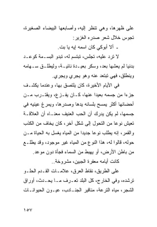 ‫ﻋﻠﻰ ﻅﻬﺭﻫﺎ، ﻭﻫﻲ ﺘﻨﻅﺭ ﺇﻟﻴﻪ، ﻭﺃﺼﺎﺒﻌﻬﺎ ﺍﻟﺒﻴﻀﺎﺀ ﺍﻟﺼﻐﻴﺭﺓ،‬
                         ‫ﺘﺠﻭﺱ ﺨﻼل ﺸﻌﺭ ﺼﺩﺭﻩ ﺍﻟﻐﺯﻴﺭ:‬
                 ‫ـ ﺃﻻ ﺃﺒﻭﻜﻲ ﻜﺎﻥ ﺍﺴﻤﻪ ﺇﻴﻪ ﻴﺎ ﺒﺕ.‬
‫ﻻ ﺘﺭﺩ ﻋﻠﻴﻪ، ﺘﺠﻠﺱ، ﺘﺒﺘﺴﻡ ﻟﻪ، ﺘﺒﺩﻭ ﺍﻟﺒﺴـﻤﺔ ﻜﻭﻋـﺩ‬
‫ﺒﺩﻨﻴﺎ ﻟﻡ ﻴﻌﺸﻬﺎ ﺒﻌﺩ، ﻭﺴﻜﺭ ﺒﻌﻴـﺩﺓ ﻨﺎﺌﻴـﺔ، ﻭﻟﻴﻁﻠـﻕ ﺴـﻬﺎﻤﻪ‬
              ‫ﻭﻴﻨﻁﻠﻕ، ﻓﻬﻲ ﺘﺒﺘﻌﺩ ﻋﻨﻪ ﻭﻫﻭ ﻴﺠﺭﻱ ﻭﻴﺠﺭﻱ.‬
‫ﻓﻲ ﺍﻷﻴﺎﻡ ﺍﻷﺨﻴﺭﺓ، ﻜﺎﻥ ﻴﻠﺘﺼﻕ ﺒﻬﺎ، ﻭﻋﻨﺩﻤﺎ ﻴﻜﺸـﻑ‬
‫ﺠﺯﺀﺍ ﻤﻥ ﺠﺴﻤﻪ ﺒﻌﻴﺩﺍ ﻋﻨﻬﺎ، ﻜـﺎﻥ ﻴﻔـﺯﻉ، ﻭﻴﻘﺘـﺭﺏ ﻤـﻥ‬
                               ‫‪‬‬             ‫‪‬‬
‫ﺃﺤﻀﺎﻨﻬﺎ ﺃﻜﺜﺭ ﻴﻤﺴﺢ ﺒﻠﺴﺎﻨﻪ ﻴﺩﻫﺎ ﻭﺼﺩﺭﻫﺎ، ﻭﻴﻤﺭﻍ ﻋﻴﻨﻴﻪ ﻓﻲ‬
‫ﺠﺴﻤﻬﺎ، ﻟﻡ ﻴﻜﻥ ﻴﺩﺭﻙ ﺃﻥ ﺍﻟﺤﺏ ﺍﻟﻌﻨﻴﻑ ﻤﻌﻨـﺎﻩ ﺃﻥ ﺍﻟﻌﻼﻗـﺔ‬
‫ﺘﻌﻴﺵ ﻨﻭﻋﺎ ﻤﻥ ﺍﻟﺘﺤﻭل ﺇﻟﻰ ﺸﻜل ﺁﺨﺭ، ﻜﺎﻥ ﻴﺨﺎﻑ ﻤﻥ ﺍﻟﻜﺫﺏ‬
                                          ‫‪‬‬
‫ﻭﺍﻟﻘﻤﺭ، ﺇﻨﻪ ﻴﻁﻠﺏ ﻨﻭﻋﺎ ﺠﺩﻴﺩﺍ ﻤﻥ ﺍﻟﻤﻴﺎﻩ ﻴﻐﺴل ﺒﻪ ﺍﻟﺤﻴﺎﺓ ﻤـﻥ‬
                              ‫‪‬‬     ‫‪‬‬
‫ﺤﻭﻟﻪ، ﻗﺎﻟﻭﺍ ﻟﻪ، ﻫﺫﺍ ﺍﻟﻨﻭﻉ ﻤﻥ ﺍﻟﻤﻴﺎﻩ ﻏﻴﺭ ﻤﻭﺠﻭﺩ، ﻭﻗﺩ ﻴﻁﻠـﻊ‬
      ‫ﻤﻥ ﺒﺎﻁﻥ ﺍﻷﺭﺽ، ﺃﻭ ﻴﻬﺒﻁ ﻤﻥ ﺍﻟﺴﻤﺎﺀ ﻓﺠﺄﺓ ﺩﻭﻥ ﻤﻭﻋﺩ.‬
              ‫ﻜﺎﻨﺕ ﺃﻴﺎﻤﻪ ﻤﻌﻔﺭﺓ ﺍﻟﺠﺒﻴﻥ، ﻤﺸﺭﻭﺨﺔ..‬
‫ﻋﻠﻰ ﺍﻟﻁﺭﻴﻕ، ﻨﻘﺎﻁ ﺍﻟﻌﺭﻕ، ﻋﻼﻤـﺎﺕ ﺍﻟﻘـﺩﻡ ﺍﻟﺤﻠـﻭ‬
‫ﺘﺭﺸﺩﻩ، ﻭﻓﻲ ﺍﻟﺨﺎﺭﺝ، ﻜل ﺍﻟﺒﻠﺩ ﺘﻌـﺭﻑ ﻤـﺎ ﻴﺤـﺩﺙ، ﺃﻭﺭﺍﻕ‬
‫ﺍﻟﺸﺠﺭ، ﻤﻴﺎﻩ ﺍﻟﺘﺭﻋﺔ، ﻤﻨﺎﻗﻴﺭ ﺍﻟﺠﻨـﺎﺩﺏ، ﻋﻴـﻭﻥ ﺍﻟﺤﻴﻭﺍﻨـﺎﺕ‬


‫٧٥١‬
 