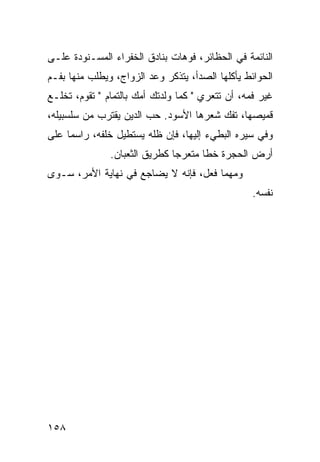 ‫ﺍﻟﻨﺎﺌﻤﺔ ﻓﻲ ﺍﻟﺤﻅﺎﺌﺭ، ﻓﻭﻫﺎﺕ ﺒﻨﺎﺩﻕ ﺍﻟﺨﻔﺭﺍﺀ ﺍﻟﻤﺴـﻨﻭﺩﺓ ﻋﻠـﻰ‬
‫ﺍﻟﺤﻭﺍﺌﻁ ﻴﺄﻜﻠﻬﺎ ﺍﻟﺼﺩﺃ، ﻴﺘﺫﻜﺭ ﻭﻋﺩ ﺍﻟﺯﻭﺍﺝ، ﻭﻴﻁﻠﺏ ﻤﻨﻬﺎ ﺒﻔـﻡ‬
‫ﻏﻴﺭ ﻓﻤﻪ، ﺃﻥ ﺘﺘﻌﺭﻱ " ﻜﻤﺎ ﻭﻟﺩﺘﻙ ﺃﻤﻙ ﺒﺎﻟﺘﻤﺎﻡ " ﺘﻘﻭﻡ، ﺘﺨﻠـﻊ‬
‫ﻗﻤﻴﺼﻬﺎ، ﺘﻔﻙ ﺸﻌﺭﻫﺎ ﺍﻷﺴﻭﺩ. ﺤﺏ ﺍﻟﺩﻴﻥ ﻴﻘﺘﺭﺏ ﻤﻥ ﺴﻠﺴﺒﻴﻠﻪ،‬
‫ﻭﻓﻲ ﺴﻴﺭﻩ ﺍﻟﺒﻁﻲﺀ ﺇﻟﻴﻬﺎ، ﻓﺈﻥ ﻅﻠﻪ ﻴﺴﺘﻁﻴل ﺨﻠﻔﻪ، ﺭﺍﺴﻤﺎ ﻋﻠﻰ‬
     ‫‪‬‬
               ‫ﺃﺭﺽ ﺍﻟﺤﺠﺭﺓ ﺨﻁﺎ ﻤﺘﻌﺭﺠﺎ ﻜﻁﺭﻴﻕ ﺍﻟﺜﻌﺒﺎﻥ.‬
                               ‫‪‬‬      ‫ﹰ‬
‫ﻭﻤﻬﻤﺎ ﻓﻌل، ﻓﺈﻨﻪ ﻻ ﻴﻀﺎﺠﻊ ﻓﻲ ﻨﻬﺎﻴﺔ ﺍﻷﻤﺭ، ﺴـﻭﻯ‬
                                                  ‫ﻨﻔﺴﻪ.‬




‫٨٥١‬
 