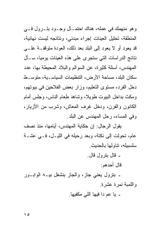 ‫ﻭﻫﻭ ﻤﻨﻬﻤﻙ ﻓﻲ ﻋﻤﻠﻪ، ﻫﻨﺎﻙ ﺍﺤﺘﻤـﺎل ﻭﺠـﻭﺩ ﺒﺘـﺭﻭل ﻓـﻲ‬
‫ﺍﻟﻤﻨﻁﻘﺔ، ﺘﺤﻠﻴل ﺍﻟﻌﻴﻨﺎﺕ ﺇﺠﺭﺍﺀ ﻤﺒﺩﺌﻲ، ﻭﻨﺘﺎﺌﺠﻪ ﻟﻴﺴﺕ ﻨﻬﺎﺌﻴﺔ،‬
‫ﻗﺩ ﻴﻌﻭﺩ ﺃﻭ ﻻ ﻴﻌﻭﺩ ﺇﻟﻰ ﺍﻟﺒﻠﺩ ﺒﻌﺩ ﺫﻟﻙ، ﺍﻟﻌﻭﺩﺓ ﻤﺘﻭﻗﻔـﺔ ﻋﻠـﻰ‬
‫ﻨﺘﺎﺌﺞ ﺍﻟﺩﺭﺍﺴﺎﺕ ﺍﻟﺘﻲ ﺴﺘﺠﺭﻯ ﻋﻠﻰ ﻫﺫﻩ ﺍﻟﻌﻴﻨﺎﺕ ﻴﻭﻤﻴﺎ، ﺴـﺄل‬
       ‫‪‬‬
‫ﺍﻟﻤﻬﻨﺩﺱ، ﺃﺴﺌﻠﺔ ﻜﺜﻴﺭﺓ، ﻋﻥ ﺍﻟﺴﻭﺍﻟﻡ ﻭﺍﻟﺒﻼﺩ ﺍﻟﻤﺤﻴﻁﺔ ﺒﻬﺎ، ﻋﺩﺩ‬
‫ﺴﻜﺎﻥ ﺍﻟﺒﻠﺩ، ﻤﺴﺎﺤﺔ ﺍﻷﺭﺽ، ﺍﻟﺘﻨﻅﻴﻤﺎﺕ ﺍﻟﺴﻴﺎﺴـﻴﺔ، ﻤﺘﻭﺴـﻁ‬
‫ﺩﺨل ﺍﻟﻔﺭﺩ، ﻤﺴﺘﻭﻯ ﺍﻟﺘﻌﻠﻴﻡ، ﻭﺯﺍﺭ ﺒﻌﺽ ﺍﻟﻔﻼﺤﻴﻥ ﻓﻲ ﺒﻴﻭﺘﻬﻡ،‬
‫ﻭﻤﻜﺙ ﺒﺩﺍﺨل ﺍﻟﺒﻴﻭﺕ ﻁﻭﻴﻼ، ﻭﺸﺎﻫﺩ ﻁﻌﺎﻡ ﺍﻟﻨﺎﺱ، ﻭﺠﻠﺱ ﺃﻤﺎﻡ‬
                             ‫ﹰ‬
‫ﺍﻟﻜﺎﻨﻭﻥ ﻭﺍﻟﻔﺭﻥ، ﻭﺩﺨل ﻏﺭﻑ ﺍﻟﻤﻌﺎﺵ، ﻭﺸﺭﺏ ﻤﻥ ﺍﻷﺯﻴﺎﺭ،‬
                     ‫ﻭﻓﻲ ﺍﻟﻤﺴﺎﺀ، ﺭﺤل ﺍﻟﻤﻬﻨﺩﺱ ﻋﻥ ﺍﻟﺒﻠﺩ.‬
‫ﻴﻘﻭل ﺍﻟﺭﺠﺎل: ﺇﻥ ﺤﻜﺎﻴﺔ ﺍﻟﻤﻬﻨﺩﺱ، ﺃﻴﺎﻤﻬﺎ، ﻤﻨﺫ ﻨﺼﻑ‬
‫ﻋﺎﻡ، ﺘﺤﻭﻟﺕ ﺇﻟﻰ ﻨﻜﺘﺔ، ﻭﺒﻌﺩ ﺭﺤﻴﻠﻪ ﻓﻲ ﺍﻟﻠﻴـل، ﻓـﻲ ﻋﺸـﺔ‬
                                ‫ﺴﻠﺴﺒﻴﻠﻪ، ﺘﻨﺎﻭﻟﻬﺎ ﺒﺎﻟﺤﺩﻴﺙ.‬
                               ‫ـ ﻗﺎل ﺒﺘﺭﻭل ﻗﺎل.‬
                                       ‫ﻗﺎل ﺃﺤﺩﻫﻡ:‬
‫ـ ﺒﺘﺭﻭل ﻴﻌﻨﻲ ﺠﺎﺯ، ﻭﺍﻟﺠﺎﺯ ﺒﻨﺸﻐل ﺒﻴـﻪ ﺍﻟﻭﺍﺒـﻭﺭ‬
                                      ‫ﻭﺍﻟﻠﻤﺒﺔ ﻨﻤﺭﺓ ﻋﺸﺭﺓ.‬
                      ‫ـ ﻴﺎ ﻋﻡ ﺩﺍ ﻓﻴﻬﺎ ﺍﻟﻠﻲ ﻤﻜﻔﻴﻬﺎ.‬


‫٥١‬
 