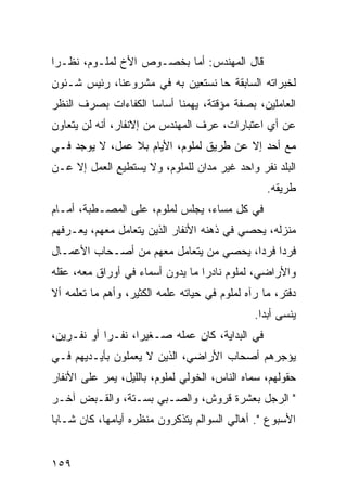 ‫ﻗﺎل ﺍﻟﻤﻬﻨﺩﺱ: ﺃﻤﺎ ﺒﺨﺼـﻭﺹ ﺍﻷﺥ ﻟﻤﻠـﻭﻡ، ﻨﻅـﺭﺍ‬
 ‫‪‬‬
‫ﻟﺨﺒﺭﺍﺘﻪ ﺍﻟﺴﺎﺒﻘﺔ ﺤﺎ ﻨﺴﺘﻌﻴﻥ ﺒﻪ ﻓﻲ ﻤﺸﺭﻭﻋﻨﺎ، ﺭﺌﻴﺱ ﺸـﺌﻭﻥ‬
‫ﺍﻟﻌﺎﻤﻠﻴﻥ، ﺒﺼﻔﺔ ﻤﺅﻗﺘﺔ، ﻴﻬﻤﻨﺎ ﺃﺴﺎﺴﺎ ﺍﻟﻜﻔﺎﺀﺍﺕ ﺒﺼﺭﻑ ﺍﻟﻨﻅﺭ‬
                     ‫‪‬‬
‫ﻋﻥ ﺃﻱ ﺍﻋﺘﺒﺎﺭﺍﺕ، ﻋﺭﻑ ﺍﻟﻤﻬﻨﺩﺱ ﻤﻥ ﺇﻻﻨﻔﺎﺭ، ﺃﻨﻪ ﻟﻥ ﻴﺘﻌﺎﻭﻥ‬
‫ﻤﻊ ﺃﺤﺩ ﺇﻻ ﻋﻥ ﻁﺭﻴﻕ ﻟﻤﻠﻭﻡ، ﺍﻷﻴﺎﻡ ﺒﻼ ﻋﻤل، ﻻ ﻴﻭﺠﺩ ﻓـﻲ‬
‫ﺍﻟﺒﻠﺩ ﻨﻔﺭ ﻭﺍﺤﺩ ﻏﻴﺭ ﻤﺩﺍﻥ ﻟﻠﻤﻠﻭﻡ، ﻭﻻ ﻴﺴﺘﻁﻴﻊ ﺍﻟﻌﻤل ﺇﻻ ﻋـﻥ‬
                                                  ‫ﻁﺭﻴﻘﻪ.‬
‫ﻓﻲ ﻜل ﻤﺴﺎﺀ، ﻴﺠﻠﺱ ﻟﻤﻠﻭﻡ، ﻋﻠﻰ ﺍﻟﻤﺼـﻁﺒﺔ، ﺃﻤـﺎﻡ‬
‫ﻤﻨﺯﻟﻪ، ﻴﺤﺼﻲ ﻓﻲ ﺫﻫﻨﻪ ﺍﻷﻨﻔﺎﺭ ﺍﻟﺫﻴﻥ ﻴﺘﻌﺎﻤل ﻤﻌﻬﻡ، ﻴﻌـﺭﻓﻬﻡ‬
‫ﻓﺭﺩﺍ ﻓﺭﺩﺍ، ﻴﺤﺼﻲ ﻤﻥ ﻴﺘﻌﺎﻤل ﻤﻌﻬﻡ ﻤﻥ ﺃﺼـﺤﺎﺏ ﺍﻷﻋﻤـﺎل‬
                                        ‫‪ ‬‬
‫ﻭﺍﻷﺭﺍﻀﻲ، ﻟﻤﻠﻭﻡ ﻨﺎﺩﺭﺍ ﻤﺎ ﻴﺩﻭﻥ ﺃﺴﻤﺎﺀ ﻓﻲ ﺃﻭﺭﺍﻕ ﻤﻌﻪ، ﻋﻘﻠﻪ‬
                                  ‫‪‬‬
‫ﺩﻓﺘﺭ، ﻤﺎ ﺭﺁﻩ ﻟﻤﻠﻭﻡ ﻓﻲ ﺤﻴﺎﺘﻪ ﻋﻠﻤﻪ ﺍﻟﻜﺜﻴﺭ، ﻭﺃﻫﻡ ﻤﺎ ﺘﻌﻠﻤﻪ ﺃﻻ‬
                                               ‫ﻴﻨﺴﻰ ﺃﺒﺩﺍ.‬
                                                 ‫‪‬‬
‫ﻓﻲ ﺍﻟﺒﺩﺍﻴﺔ، ﻜﺎﻥ ﻋﻤﻠﻪ ﺼـﻐﻴﺭﺍ، ﻨﻔـﺭﺍ ﺃﻭ ﻨﻔـﺭﻴﻥ،‬
            ‫‪‬‬      ‫‪‬‬
‫ﻴﺅﺠﺭﻫﻡ ﺃﺼﺤﺎﺏ ﺍﻷﺭﺍﻀﻲ، ﺍﻟﺫﻴﻥ ﻻ ﻴﻌﻤﻠﻭﻥ ﺒﺄﻴـﺩﻴﻬﻡ ﻓـﻲ‬
‫ﺤﻘﻭﻟﻬﻡ، ﺴﻤﺎﻩ ﺍﻟﻨﺎﺱ، ﺍﻟﺨﻭﻟﻲ ﻟﻤﻠﻭﻡ، ﺒﺎﻟﻠﻴل، ﻴﻤﺭ ﻋﻠﻰ ﺍﻷﻨﻔﺎﺭ‬
‫" ﺍﻟﺭﺠل ﺒﻌﺸﺭﺓ ﻗﺭﻭﺵ، ﻭﺍﻟﺼـﺒﻲ ﺒﺴـﺘﺔ، ﻭﺍﻟﻘـﺒﺽ ﺁﺨـﺭ‬
‫ﺍﻷﺴﺒﻭﻉ ". ﺃﻫﺎﻟﻲ ﺍﻟﺴﻭﺍﻟﻡ ﻴﺘﺫﻜﺭﻭﻥ ﻤﻨﻅﺭﻩ ﺃﻴﺎﻤﻬﺎ، ﻜﺎﻥ ﺸـﺎﺒﺎ‬
 ‫‪‬‬


‫٩٥١‬
 