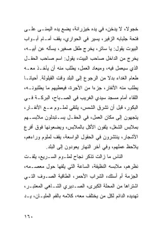 ‫ﺨﺠﻭﻻ، ﻻ ﻴﺩﺨﻥ، ﻓﻲ ﻴﺩﻩ ﺨﻴﺯﺭﺍﻨﺔ، ﻴﻀﻊ ﻴﺩﻩ ﺍﻟﻴﻤﻨـﻰ ﻋﻠـﻰ‬
                                              ‫ﹰ‬
‫ﻓﺘﺤﺔ ﺠﻠﺒﺎﺒﻪ ﺍﻟﺯﻓﻴﺭ، ﻴﺴﻴﺭ ﻓﻲ ﺍﻟﺤﻭﺍﺭﻱ، ﻴﻘﻑ ﺃﻤـﺎﻡ ﺃﺒـﻭﺍﺏ‬
‫ﺍﻟﺒﻴﻭﺕ ﻴﻘﻭل: ﻴﺎ ﺴﺎﺘﺭ، ﻴﺨﺭﺝ ﻁﻔل ﺼﻐﻴﺭ، ﻴﺴﺄﻟﻪ ﻋﻥ ﺃﺒﻴـﻪ،‬
‫ﻴﺨﺭﺝ ﻤﻥ ﺍﻟﺩﺍﺨل ﺼﺎﺤﺏ ﺍﻟﺒﻴﺕ، ﻴﻘﻭل: ﺍﺴﻡ ﺼﺎﺤﺏ ﺍﻟﺤﻘـل‬
‫ﺍﻟﺫﻱ ﺴﻴﻌﻤل ﻓﻴﻪ، ﻭﻤﻴﻌﺎﺩ ﺍﻟﻌﻤل، ﻴﻁﻠﺏ ﻤﻨﻪ ﺃﻥ ﻴﺄﺨـﺫ ﻤﻌـﻪ‬
‫ﻁﻌﺎﻡ ﺍﻟﻐﺩﺍﺀ ﺒﺩﻻ ﻤﻥ ﺍﻟﺭﺠﻭﻉ ﺇﻟﻰ ﺍﻟﺒﻠﺩ ﻭﻗﺕ ﺍﻟﻘﻴﻠﻭﻟﺔ. ﺃﺤﻴﺎ ﹰـﺎ‬
  ‫ﻨ‬                                        ‫ﹰ‬
‫ﻴﻁﻠﺏ ﻤﻨﻪ ﺍﻷﻨﻔﺎﺭ، ﺠﺯﺀﺍ ﻤﻥ ﺍﻷﺠﺭﺓ، ﻓﻴﻌﻁﻴﻬﻡ ﻤﺎ ﻴﻁﻠﺒﻭﻨـﻪ،‬
                                ‫‪‬‬
‫ﺍﻟﻠﻘﺎﺀ ﺃﻤﺎﻡ ﻤﺴﺠﺩ ﺴﻴﺩﻱ ﺍﻟﻐﺭﻴﺏ ﻓﻲ ﺍﻟﺼـﺒﺎﺡ، ﺍﻟﺒﺭﻜـﺔ ﻓـﻲ‬
‫ﺍﻟﺒﻜﻭﺭ، ﻗﺒل ﺃﻥ ﺘﺸﺭﻕ ﺍﻟﺸﻤﺱ، ﻴﻠﺘﻘﻲ ﻟﻤﻠـﻭﻡ ﻤـﻊ ﺍﻷﻨﻔـﺎﺭ،‬
‫ﻴﺘﺠﻬﻭﻥ ﺇﻟﻰ ﻤﻜﺎﻥ ﺍﻟﻌﻤل، ﻓﻲ ﺍﻟﺤﻘـل ﻴﺴـﺘﺒﺩﻟﻭﻥ ﻤﻼﺒﺴـﻬﻡ‬
‫ﺒﻤﻼﺒﺱ ﺍﻟﺸﻐل، ﻴﻠﻔﻭﻥ ﺍﻷﻜل ﺒﺎﻟﻤﻼﺒﺱ، ﻭﻴﻀﻌﻭﻨﻬﺎ ﻓﻭﻕ ﺃﻓﺭﻉ‬
‫ﺍﻷﺸﺠﺎﺭ، ﻴﻨﺘﺸﺭﻭﻥ ﻓﻲ ﺍﻟﺤﻘﻭل ﺍﻟﻭﺍﺴﻌﺔ، ﻴﻘﻑ ﻟﻤﻠﻭﻡ ﻭﺭﺍﺀﻫﻡ،‬
           ‫ﻴﻼﺤﻅ ﻋﻤﻠﻬﻡ، ﻭﻓﻲ ﺁﺨﺭ ﺍﻟﻨﻬﺎﺭ ﻴﻌﻭﺩﻭﻥ ﺇﻟﻰ ﺍﻟﺒﻠﺩ.‬
‫ﺍﻟﻨﺎﺱ ﻤﺎ ﺯﺍﻟﺕ ﺘﺫﻜﺭ ﻨﺠﺎﺡ ﻟﻤﻠـﻭﻡ ﺍﻟﺴـﺭﻴﻊ، ﻴﻠﻔـﺕ‬
‫ﻨﻅﺭﻫﻡ، ﻤﻼﺒﺴﻪ ﺍﻟﻨﻅﻴﻔﺔ، ﺍﻟﺴﺎﻋﺔ ﺍﻟﺘﻲ ﻴﻠﻔﻬﺎ ﺤﻭل ﻤﻌﺼـﻤﻪ،‬
‫ﺍﻟﺠﺯﻤﺔ ﺃﻡ ﺃﺴﺘﻙ، ﺍﻟﺸﺭﺍﺏ ﺍﻷﺤﻤﺭ، ﺍﻟﻁﺎﻗﻴﺔ ﺍﻟﺼـﻭﻑ ﺍﻟﺘـﻲ‬
‫ﺍﺸﺘﺭﺍﻫﺎ ﻤﻥ ﺍﻟﻤﺤﻠﺔ ﺍﻟﻜﺒﺭﻯ، ﺍﻟﺼـﺩﻴﺭﻱ ﺍﻟﺸـﺎﻫﻲ ﺍﻟﻤﻌﺘﺒـﺭ،‬
‫ﺘﻬﺩﻴﺩﻩ ﺍﻟﺩﺍﺌﻡ ﻟﻜل ﻤﻥ ﻴﺨﺘﻠﻑ ﻤﻌﻪ، ﻜﻼﻤﻪ ﺒﺎﻟﻔﻡ ﺍﻟﻤﻠﻴـﺎﻥ، ﻴـﺩ‬


‫٠٦١‬
 
