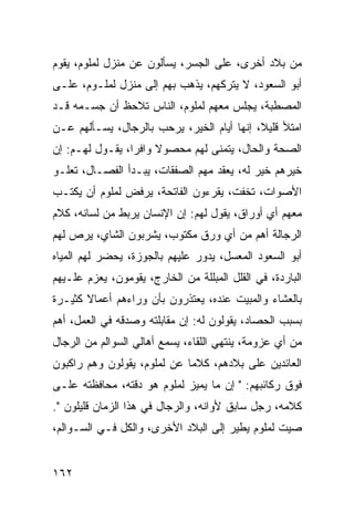 ‫ﻤﻥ ﺒﻼﺩ ﺃﺨﺭﻯ، ﻋﻠﻰ ﺍﻟﺠﺴﺭ، ﻴﺴﺄﻟﻭﻥ ﻋﻥ ﻤﻨﺯل ﻟﻤﻠﻭﻡ، ﻴﻘﻭﻡ‬
‫ﺃﺒﻭ ﺍﻟﺴﻌﻭﺩ، ﻻ ﻴﺘﺭﻜﻬﻡ، ﻴﺫﻫﺏ ﺒﻬﻡ ﺇﻟﻰ ﻤﻨﺯل ﻟﻤﻠـﻭﻡ، ﻋﻠـﻰ‬
‫ﺍﻟﻤﺼﻁﺒﺔ، ﻴﺠﻠﺱ ﻤﻌﻬﻡ ﻟﻤﻠﻭﻡ، ﺍﻟﻨﺎﺱ ﺘﻼﺤﻅ ﺃﻥ ﺠﺴـﻤﻪ ﻗـﺩ‬
‫ﺍﻤﺘﻸ ﻗﻠﻴﻼ، ﺇﻨﻬﺎ ﺃﻴﺎﻡ ﺍﻟﺨﻴﺭ، ﻴﺭﺤﺏ ﺒﺎﻟﺭﺠﺎل، ﻴﺴـﺄﻟﻬﻡ ﻋـﻥ‬
                                            ‫ﹰ‬
‫ﺍﻟﺼﺤﺔ ﻭﺍﻟﺤﺎل، ﻴﺘﻤﻨﻰ ﻟﻬﻡ ﻤﺤﺼﻭﻻ ﻭﺍﻓﺭﺍ، ﻴﻘـﻭل ﻟﻬـﻡ: ﺇﻥ‬
                 ‫‪‬‬    ‫ﹰ‬
‫ﺨﻴﺭﻫﻡ ﺨﻴﺭ ﻟﻪ، ﻴﻌﻘﺩ ﻤﻬﻡ ﺍﻟﺼﻔﻘﺎﺕ، ﻴﺒـﺩﺃ ﺍﻟﻔﺼـﺎل، ﺘﻌﻠـﻭ‬
‫ﺍﻷﺼﻭﺍﺕ، ﺘﺨﻔﺕ، ﻴﻘﺭﺀﻭﻥ ﺍﻟﻔﺎﺘﺤﺔ، ﻴﺭﻓﺽ ﻟﻤﻠﻭﻡ ﺃﻥ ﻴﻜﺘـﺏ‬
‫ﻤﻌﻬﻡ ﺃﻱ ﺃﻭﺭﺍﻕ، ﻴﻘﻭل ﻟﻬﻡ: ﺇﻥ ﺍﻹﻨﺴﺎﻥ ﻴﺭﺒﻁ ﻤﻥ ﻟﺴﺎﻨﻪ، ﻜﻼﻡ‬
‫ﺍﻟﺭﺠﺎﻟﺔ ﺃﻫﻡ ﻤﻥ ﺃﻱ ﻭﺭﻕ ﻤﻜﺘﻭﺏ، ﻴﺸﺭﺒﻭﻥ ﺍﻟﺸﺎﻱ، ﻴﺭﺹ ﻟﻬﻡ‬
‫ﺃﺒﻭ ﺍﻟﺴﻌﻭﺩ ﺍﻟﻤﻌﺴل، ﻴﺩﻭﺭ ﻋﻠﻴﻬﻡ ﺒﺎﻟﺠﻭﺯﺓ، ﻴﺤﻀﺭ ﻟﻬﻡ ﺍﻟﻤﻴﺎﻩ‬
‫ﺍﻟﺒﺎﺭﺩﺓ، ﻓﻲ ﺍﻟﻘﻠل ﺍﻟﻤﺒﻠﻠﺔ ﻤﻥ ﺍﻟﺨﺎﺭﺝ، ﻴﻘﻭﻤﻭﻥ، ﻴﻌﺯﻡ ﻋﻠـﻴﻬﻡ‬
‫ﺒﺎﻟﻌﺸﺎﺀ ﻭﺍﻟﻤﺒﻴﺕ ﻋﻨﺩﻩ، ﻴﻌﺘﺫﺭﻭﻥ ﺒﺄﻥ ﻭﺭﺍﺀﻫﻡ ﺃﻋﻤﺎﻻ ﻜﺜﻴـﺭﺓ‬
       ‫ﹰ‬
‫ﺒﺴﺒﺏ ﺍﻟﺤﺼﺎﺩ، ﻴﻘﻭﻟﻭﻥ ﻟﻪ: ﺇﻥ ﻤﻘﺎﺒﻠﺘﻪ ﻭﺼﺩﻗﻪ ﻓﻲ ﺍﻟﻌﻤل، ﺃﻫﻡ‬
‫ﻤﻥ ﺃﻱ ﻋﺯﻭﻤﺔ، ﻴﻨﺘﻬﻲ ﺍﻟﻠﻘﺎﺀ، ﻴﺴﻤﻊ ﺃﻫﺎﻟﻲ ﺍﻟﺴﻭﺍﻟﻡ ﻤﻥ ﺍﻟﺭﺠﺎل‬
‫ﺍﻟﻌﺎﺌﺩﻴﻥ ﻋﻠﻰ ﺒﻼﺩﻫﻡ، ﻜﻼﻤﺎ ﻋﻥ ﻟﻤﻠﻭﻡ، ﻴﻘﻭﻟﻭﻥ ﻭﻫﻡ ﺭﺍﻜﺒﻭﻥ‬
                             ‫‪‬‬
‫ﻓﻭﻕ ﺭﻜﺎﺌﺒﻬﻡ: " ﺇﻥ ﻤﺎ ﻴﻤﻴﺯ ﻟﻤﻠﻭﻡ ﻫﻭ ﺩﻗﺘﻪ، ﻤﺤﺎﻓﻅﺘﻪ ﻋﻠـﻰ‬
‫ﻜﻼﻤﻪ، ﺭﺠل ﺴﺎﺒﻕ ﻷﻭﺍﻨﻪ، ﻭﺍﻟﺭﺠﺎل ﻓﻲ ﻫﺫﺍ ﺍﻟﺯﻤﺎﻥ ﻗﻠﻴﻠﻭﻥ ".‬
‫ﺼﻴﺕ ﻟﻤﻠﻭﻡ ﻴﻁﻴﺭ ﺇﻟﻰ ﺍﻟﺒﻼﺩ ﺍﻷﺨﺭﻯ، ﻭﺍﻟﻜل ﻓـﻲ ﺍﻟﺴـﻭﺍﻟﻡ،‬


‫٢٦١‬
 