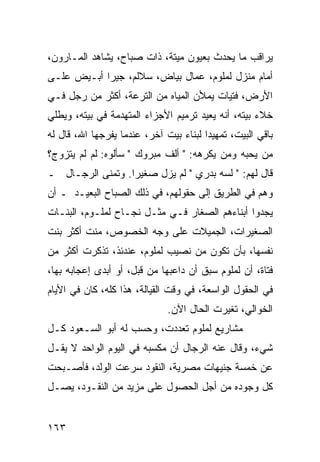 ‫ﻴﺭﺍﻗﺏ ﻤﺎ ﻴﺤﺩﺙ ﺒﻌﻴﻭﻥ ﻤﻴﺘﺔ، ﺫﺍﺕ ﺼﺒﺎﺡ، ﻴﺸﺎﻫﺩ ﺍﻟﻤـﺎﺭﻭﻥ،‬
‫ﺃﻤﺎﻡ ﻤﻨﺯل ﻟﻤﻠﻭﻡ، ﻋﻤﺎل ﺒﻴﺎﺽ، ﺴﻼﻟﻡ، ﺠﻴﺭﺍ ﺃﺒـﻴﺽ ﻋﻠـﻰ‬
            ‫‪‬‬
‫ﺍﻷﺭﺽ، ﻓﺘﻴﺎﺕ ﻴﻤﻸﻥ ﺍﻟﻤﻴﺎﻩ ﻤﻥ ﺍﻟﺘﺭﻋﺔ، ﺃﻜﺜﺭ ﻤﻥ ﺭﺠل ﻓـﻲ‬
‫ﺨﻼﺀ ﺒﻴﺘﻪ، ﺃﻨﻪ ﻴﻌﻴﺩ ﺘﺭﻤﻴﻡ ﺍﻷﺠﺯﺍﺀ ﺍﻟﻤﺘﻬﺩﻤﺔ ﻓﻲ ﺒﻴﺘﻪ، ﻭﻴﻁﻠﻲ‬
‫ﺒﺎﻗﻲ ﺍﻟﺒﻴﺕ، ﺘﻤﻬﻴﺩﺍ ﻟﺒﻨﺎﺀ ﺒﻴﺕ ﺁﺨﺭ، ﻋﻨﺩﻤﺎ ﻴﻔﺭﺠﻬﺎ ﺍﷲ، ﻗﺎل ﻟﻪ‬
                                        ‫‪‬‬
‫ﻤﻥ ﻴﺤﺒﻪ ﻭﻤﻥ ﻴﻜﺭﻫﻪ: " ﺃﻟﻑ ﻤﺒﺭﻭﻙ " ﺴﺄﻟﻭﻩ: ﻟﻡ ﻟﻡ ﻴﺘﺯﻭﺝ؟‬
‫ﻗﺎل ﻟﻬﻡ: " ﻟﺴﻪ ﺒﺩﺭﻱ " ﻟﻡ ﻴﺯل ﺼﻐﻴﺭﺍ. ﻭﺘﻤﻨﻰ ﺍﻟﺭﺠـﺎل ـ‬
                  ‫‪‬‬
‫ﻭﻫﻡ ﻓﻲ ﺍﻟﻁﺭﻴﻕ ﺇﻟﻰ ﺤﻘﻭﻟﻬﻡ، ﻓﻲ ﺫﻟﻙ ﺍﻟﺼﺒﺎﺡ ﺍﻟﺒﻌﻴـﺩ ـ ﺃﻥ‬
‫ﻴﺠﺩﻭﺍ ﺃﺒﻨﺎﺀﻫﻡ ﺍﻟﺼﻐﺎﺭ ﻓـﻲ ﻤﺜـل ﻨﺠـﺎﺡ ﻟﻤﻠـﻭﻡ، ﺍﻟﺒﻨـﺎﺕ‬
‫ﺍﻟﺼﻐﻴﺭﺍﺕ، ﺍﻟﺠﻤﻴﻼﺕ ﻋﻠﻰ ﻭﺠﻪ ﺍﻟﺨﺼﻭﺹ، ﻤﻨﺕ ﺃﻜﺜﺭ ﺒﻨﺕ‬
‫ﻨﻔﺴﻬﺎ، ﺒﺄﻥ ﺘﻜﻭﻥ ﻤﻥ ﻨﺼﻴﺏ ﻟﻤﻠﻭﻡ، ﻋﻨﺩﺌﺫ، ﺘﺫﻜﺭﺕ ﺃﻜﺜﺭ ﻤﻥ‬
‫ﻓﺘﺎﺓ، ﺃﻥ ﻟﻤﻠﻭﻡ ﺴﺒﻕ ﺃﻥ ﺩﺍﻋﺒﻬﺎ ﻤﻥ ﻗﺒل، ﺃﻭ ﺃﺒﺩﻯ ﺇﻋﺠﺎﺒﻪ ﺒﻬﺎ،‬
‫ﻓﻲ ﺍﻟﺤﻘﻭل ﺍﻟﻭﺍﺴﻌﺔ، ﻓﻲ ﻭﻗﺕ ﺍﻟﻘﻴﺎﻟﺔ، ﻫﺫﺍ ﻜﻠﻪ، ﻜﺎﻥ ﻓﻲ ﺍﻷﻴﺎﻡ‬
                              ‫ﺍﻟﺨﻭﺍﻟﻲ، ﺘﻐﻴﺭﺕ ﺍﻟﺤﺎل ﺍﻵﻥ.‬
‫ﻤﺸﺎﺭﻴﻊ ﻟﻤﻠﻭﻡ ﺘﻌﺩﺩﺕ، ﻭﺤﺴﺏ ﻟﻪ ﺃﺒﻭ ﺍﻟﺴـﻌﻭﺩ ﻜـل‬
‫ﺸﻲﺀ، ﻭﻗﺎل ﻋﻨﻪ ﺍﻟﺭﺠﺎل ﺃﻥ ﻤﻜﺴﺒﻪ ﻓﻲ ﺍﻟﻴﻭﻡ ﺍﻟﻭﺍﺤﺩ ﻻ ﻴﻘـل‬
‫ﻋﻥ ﺨﻤﺴﺔ ﺠﻨﻴﻬﺎﺕ ﻤﺼﺭﻴﺔ، ﺍﻟﻨﻘﻭﺩ ﺴﺭﻋﺕ ﺍﻟﻭﻟﺩ، ﻓﺄﺼـﺒﺤﺕ‬
‫ﻜل ﻭﺠﻭﺩﻩ ﻤﻥ ﺃﺠل ﺍﻟﺤﺼﻭل ﻋﻠﻰ ﻤﺯﻴﺩ ﻤﻥ ﺍﻟﻨﻘـﻭﺩ، ﻴﺼـل‬


‫٣٦١‬
 